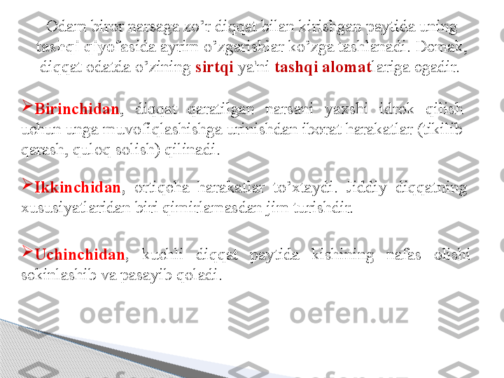 Odam biror narsaga zo’r diqqat bilan kirishgan paytida uning 
tashqi qiyofa sida ayrim o’zgarishlar ko’zga tashlanadi. Demak, 
diqqat odatda o’zining  sirtqi  ya'ni  tashqi alomat lariga egadir. 

Birinchidan ,  diqqat  qaratilgan  narsani  yaxshi  idrok  qilish 
uchun unga muvofiqlashishga urinishdan iborat harakatlar (tikilib 
qarash, quloq solish) qilinadi.

Ikkinchidan ,   ortiqcha  harakatlar  to’xtaydi.  Jiddiy  diqqatning 
xususiyatlaridan biri qimirlamasdan jim turishdir. 

Uchinchidan ,   kuchli  di qq at  paytida  kishining  nafas  olishi 
sekinlashib va pasayib  q oladi.     