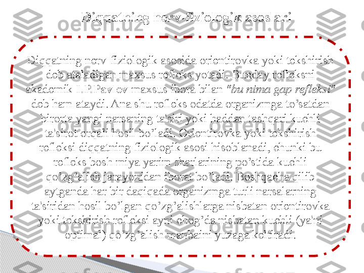 Diqqatning nerv-fiziologik asoslari
Di qq atning nerv-fiziologik asosida orientirovka yoki tekshirish 
deb ataladigan maxsus refleks yotadi. Bunday refleksni 
akademik  I.P.Pavlov  maxsus ibora bilan  "bu nima gap refleksi"  
deb  h am ataydi. Ana shu refleks odatda organizmga to’satdan 
birorta yangi narsaning ta'siri yoki haddan tashqari kuchli 
ta'sirot orqali hosil bo’ladi. Orientirovka yoki tekshirish 
refleksi diqqatning fiziologik asosi hisoblanadi, chunki bu 
refleks bosh miya yarim sharlarining po’stida kuchli 
qo’zg’alish jarayonidan iborat bo’ladi. Boshqacha qilib 
aytganda har bir daqiqada organizmga turli narsalarning 
ta'siridan hosil bo’lgan qo’zg’alishlarga nisbatan orientirovka 
yoki tekshirish refleksi ayni chog’da nisbatan kuchli (ya'ni 
optimal) qo’zg’alish manbaini yuzaga keltiradi.     