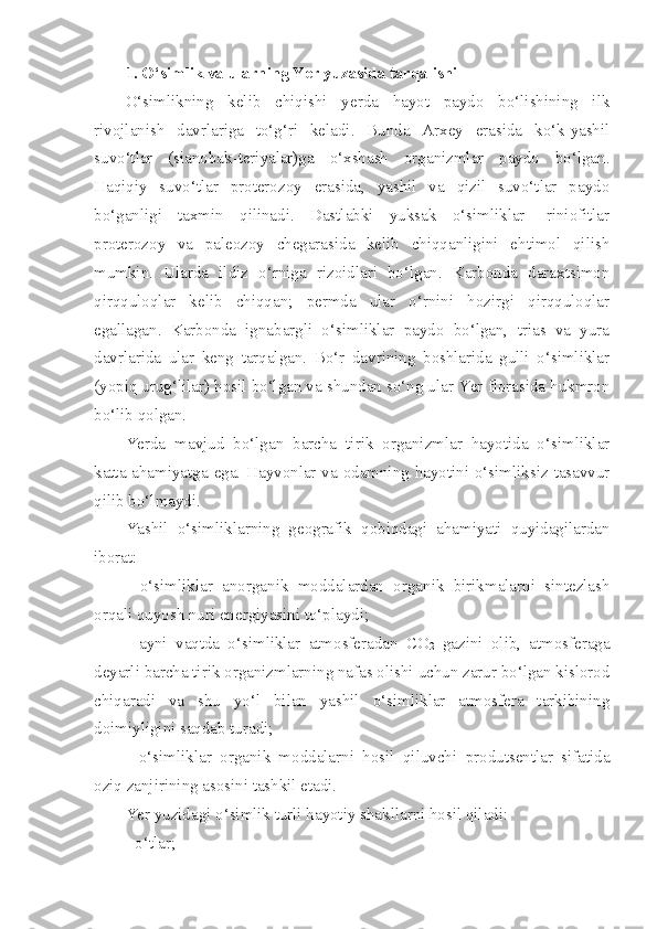 1. O‘simlik va ularning Yer yuzasida tarqalishi
O‘simlikning   kelib   chiqishi   yerda   hayot   paydo   bo‘lishining   ilk
rivojlanish   davrlariga   to‘g‘ri   keladi.   Bunda   Arxey   erasida   ko‘k-yashil
suvo‘tlar   (sianobak-teriyalar)ga   o‘xshash   organizmlar   paydo   bo‘lgan.
Haqiqiy   suvo‘tlar   proterozoy   erasida,   yashil   va   qizil   suvo‘tlar   paydo
bo‘ganligi   taxmin   qilinadi.   Dastlabki   yuksak   o‘simliklar-   riniofitlar
proterozoy   va   paleozoy   chegarasida   kelib   chiqqanligini   ehtimol   qilish
mumkin.   Ularda   ildiz   o‘rniga   rizoidlari   bo‘lgan.   Karbonda   daraxtsimon
qirqquloqlar   kelib   chiqqan;   permda   ular   o‘rnini   hozirgi   qirqquloqlar
egallagan.   Karbonda   ignabargli   o‘simliklar   paydo   bo‘lgan,   trias   va   yura
davrlarida   ular   keng   tarqalgan.   Bo‘r   davrining   boshlarida   gulli   o‘simliklar
(yopiq urug‘lilar) hosil bo‘lgan va shundan so‘ng ular Yer florasida hukmron
bo‘lib qolgan.
Yerda   mavjud   bo‘lgan   barcha   tirik   organizmlar   hayotida   o‘simliklar
katta ahamiyatga ega. Hayvonlar va odamning hayotini o‘simliksiz tasavvur
qilib bo‘lmaydi. 
Yashil   o‘simliklarning   geografik   qobiqdagi   ahamiyati   quyidagilardan
iborat:
-   o‘simliklar   anorganik   moddalardan   organik   birikmalarni   sintezlash
orqali quyosh nuri energiyasini to‘playdi; 
-   ayni   vaqtda   o‘simliklar   atmosferadan   CO
2   gazini   olib,   atmosferaga
deyarli barcha tirik organizmlarning nafas olishi uchun zarur bo‘lgan kislorod
chiqaradi   va   shu   yo‘l   bilan   yashil   o‘simliklar   atmosfera   tarkibining
doimiyligini saqdab turadi;
-   o‘simliklar   organik   moddalarni   hosil   qiluvchi   produtsentlar   sifatida
oziq zanjirining asosini tashkil etadi.
Yer yuzidagi o‘simlik turli hayotiy shakllarni hosil qiladi:
- o‘tlar; 