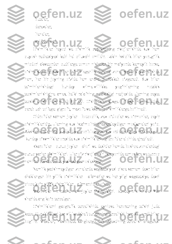 - butalar;
- daraxtlar;
- lianalar;
- epifitlar va b.
O‘simliklar   hayoti   va   o‘simlik   qoplamining   rivojlanishida   suv   ham
quyosh   radiatsiyasi   kabi   hal   qiluvchi   omildir.   Lekin   issiqlik   bilan   yorug‘lik
miqdori   ekvatordan   qutblarga   tomon   nisbatan   bir   me’yorda   kamayib   borsa,
o‘simliklarning   suv   bilan   ta’minlaganlik   darajasi   zonal-regional   yo‘nalishda
ham,   har   bir   joyning   o‘zida   ham   ancha   murakkab   o‘zgaradi.   Suv   bilan
ta’minlanishdagi   bunday   xilma-xillikka   yog‘inlarning   notekis
taqsimlanishigina   emas,   balki   relefning   notekisligi   natijasida   ularning   qayta
taqsimlanishi   ham   sabab   bo‘ladi.   O‘simliklar   suvga   bo‘lgan   munosabatiga
qarab uch toifaga: gigrofit, mezofit va kserofit o‘simliklarga bo‘linadi.
Gidrofitlar   sernam   joylar   -   botqoqlik,   zax   o‘tloqlar   va   o‘rmonlar,   qayir
o‘simliklaridir.   Ularning   suv   iste’molini   chegaralaydigan   moslamalari   yo‘q.
Aksincha, ularning tuzilishi va morfologiyasi suv ortiqchaligiga moslashgan.
Bunday o‘svmliklar orasida suv o‘simliklari - gidrofitlar alohida ajratiladi.
Kserofitlar - quruq joylar - cho‘l va dashtlar hamda boshqa zonalardagi
quruq yerlar o‘simliklari. Ular o‘z rivojlanishi jarayonida atmosfera va tuproq
nami tanqis sharoitda yashashga moslashgan.
Namlik yetishmaydigan zonalarda vegetatsiyasi qisqa sernam davr bilan
cheklangan   bir   yillik   o‘simliklar   -   efemerlar   va   har   yilgi   vegetatsiya   davri
qioqa ko‘p yillik o‘simliklar - efemeroidlar o‘sadi.
Mezofitlar   -   o‘rtacha   nam   joylar   o‘simliklari.   Bunday   o‘simliklar   Yer
sharida eng ko‘p tarqalgan.
O‘simliklarni   geografik   tarqalishida   ayniqsa   haroratning   ta’siri   juda
katta. Quruklikdagi har xil landshaft turlarining tarqalishi ham shu omil bilan
bog‘liq.  Masalan,  Yevropada  kengbargli  dub  daraxtining  tarqalish  chegarasi 