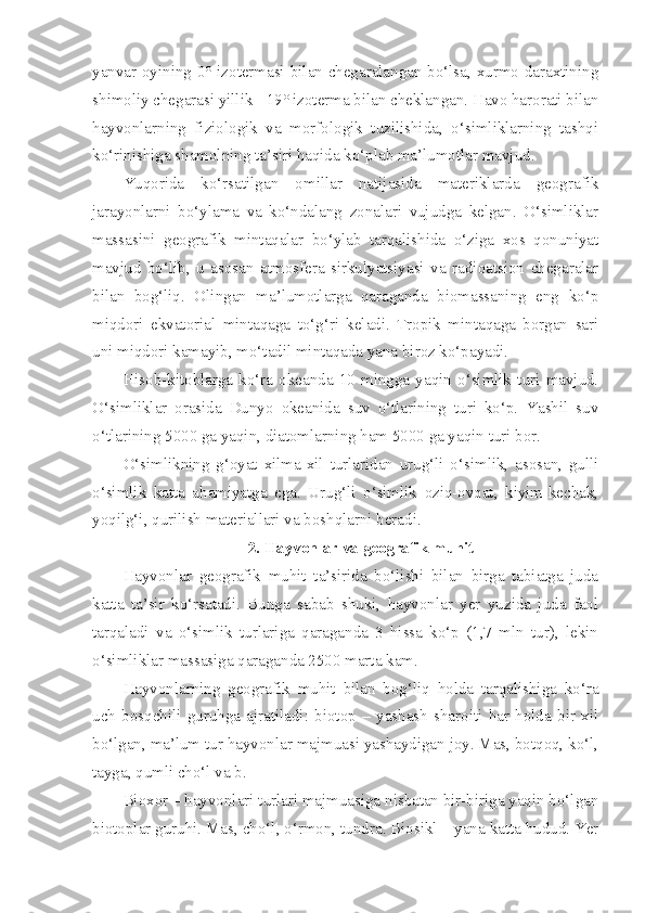 yanvar oyining 0° izotermasi bilan chegaralangan bo‘lsa, xurmo daraxtining
shimoliy chegarasi yillik +19° izoterma bilan cheklangan. Havo harorati bilan
hayvonlarning   fiziologik   va   morfologik   tuzilishida,   o‘simliklarning   tashqi
ko‘rinishiga shamolning ta’siri haqida ko‘plab ma’lumotlar mavjud.
Yuqorida   ko‘rsatilgan   omillar   natijasida   materiklarda   geografik
jarayonlarni   bo‘ylama   va   ko‘ndalang   zonalari   vujudga   kelgan.   O‘simliklar
massasini   geografik   mintaqalar   bo‘ylab   tarqalishida   o‘ziga   xos   qonuniyat
mavjud   bo‘lib,   u   asosan   atmosfera   sirkulyatsiyasi   va   radioatsion   chegaralar
bilan   bog‘liq.   Olingan   ma’lumotlarga   qaraganda   biomassaning   eng   ko‘p
miqdori   ekvatorial   mintaqaga   to‘g‘ri   keladi.   Tropik   mintaqaga   borgan   sari
uni miqdori kamayib, mo‘tadil mintaqada yana biroz ko‘payadi.
Hisob-kitoblarga   ko‘ra   okeanda   10   mingga   yaqin   o‘simlik   turi   mavjud.
O‘simliklar   orasida   Dunyo   okeanida   suv   o‘tlarining   turi   ko‘p.   Yashil   suv
o‘tlarining 5000 ga yaqin, diatomlarning ham 5000 ga yaqin turi bor.
O‘simlikning   g‘oyat   xilma-xil   turlaridan   urug‘li   o‘simlik,   asosan,   gulli
o‘simlik   katta   ahamiyatga   ega.   Urug‘li   o‘simlik   oziq-ovqat,   kiyim-kechak,
yoqilg‘i, qurilish materiallari va boshqlarni beradi.
2. Hayvonlar va geografik muhit
Hayvonlar   geografik   muhit   ta’sirida   bo‘lishi   bilan   birga   tabiatga   juda
katta   ta’sir   ko‘rsatadi.   Bunga   sabab   shuki,   hayvonlar   yer   yuzida   juda   faol
tarqaladi   va   o‘simlik   turlariga   qaraganda   3   hissa   ko‘p   (1,7   mln   tur),   lekin
o‘simliklar massasiga qaraganda 2500 marta kam.
Hayvonlarning   geografik   muhit   bilan   bog‘liq   holda   tarqalishiga   ko‘ra
uch   bosqchili   guruhga   ajratiladi:   biotop   –   yashash   sharoiti   har   holda   bir   xil
bo‘lgan, ma’lum tur hayvonlar majmuasi yashaydigan joy. Mas, botqoq, ko‘l,
tayga, qumli cho‘l va b.
Bioxor – hayvonlari turlari majmuasiga nisbatan bir-biriga yaqin bo‘lgan
biotoplar guruhi. Mas, cho‘l, o‘rmon, tundra. Biosikl – yana katta hudud. Yer 