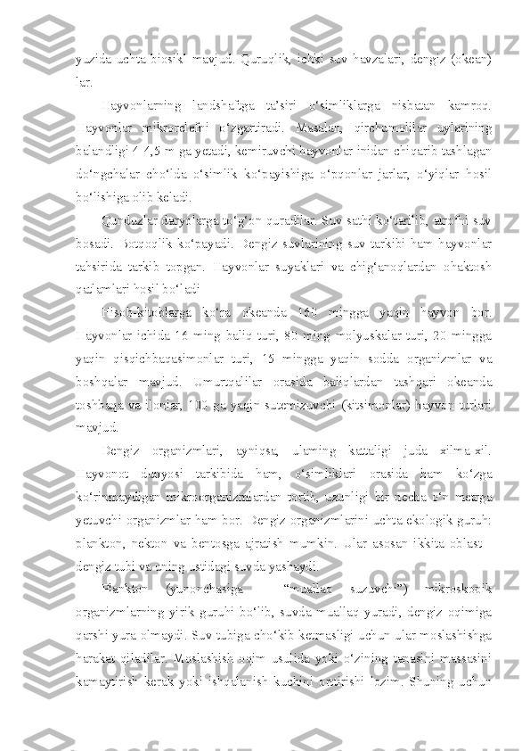 yuzida   uchta   biosikl   mavjud.   Quruqlik,   ichki   suv   havzalari,   dengiz   (okean)
lar.
Hayvonlarning   landshaftga   ta’siri   o‘simliklarga   nisbatan   kamroq.
Hayvonlar   mikrorelefni   o‘zgartiradi.   Masalan,   qirchumolilar   uylarining
balandligi 4-4,5 m ga yetadi, kemiruvchi hayvonlar inidan chiqarib tashlagan
do‘ngchalar   cho‘lda   o‘simlik   ko‘payishiga   o‘pqonlar   jarlar,   o‘yiqlar   hosil
bo‘lishiga olib keladi.
Qunduzlar daryolarga to‘g‘on quradilar. Suv sathi ko‘tarilib, atrofni suv
bosadi.   Botqoqlik   ko‘payadi.   Dengiz   suvlarining   suv   tarkibi   ham   hayvonlar
tahsirida   tarkib   topgan.   Hayvonlar   suyaklari   va   chig‘anoqlardan   ohaktosh
qatlamlari hosil bo‘ladi
Hisob-kitoblarga   ko‘ra   okeanda   160   mingga   yaqin   hayvon   bor.
Hayvonlar   ichida   16   ming   baliq   turi,   80   ming   molyuskalar   turi,   20   mingga
yaqin   qisqichbaqasimonlar   turi,   15   mingga   yaqin   sodda   organizmlar   va
boshqalar   mavjud.   Umurtqalilar   orasida   baliqlardan   tashqari   okeanda
toshbaqa  va   ilonlar,  100   ga   yaqin  sutemizuvchi   (kitsimonlar)  hayvon  turlari
mavjud.
Dengiz   organizmlari,   ayniqsa,   ulaming   kattaligi   juda   xilma-xil.
Hayvonot   dunyosi   tarkibida   ham,   o‘simliklari   orasida   ham   ko‘zga
ko‘rinmaydigan   mikroorganizmlardan   tortib,   uzunligi   bir   necha   o‘n   metrga
yetuvchi organizmlar ham bor. Dengiz organizmlarini uchta ekologik guruh:
plankton,   nekton   va   bentosga   ajratish   mumkin.   Ular   asosan   ikkita   oblast   -
dengiz tubi va uning ustidagi suvda yashaydi.
Plankton   (yunonchasiga   –   “muallaq   suzuvchi”)   mikroskopik
organizmlarning   yirik   guruhi   bo‘lib,   suvda   muallaq   yuradi,   dengiz   oqimiga
qarshi yura olmaydi. Suv tubiga cho‘kib ketmasligi uchun ular moslashishga
harakat   qiladilar.   Moslashish   oqim   usulida   yoki   o‘zining   tanasini   massasini
kamaytirish   kerak   yoki   ishqalanish   kuchini   orttirishi   lozim.   Shuning   uchun 