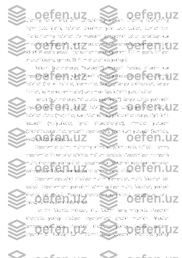 ularning   har   xil   shakllarini   uchratishimiz   mumkin.   Ularning   ba’zilarining
hajmi   juda   kichik,   ba’zilari   disksimon   yoki   uzun   tuklari,   dumlari   bor.
Planktonlarning   ba’zilari   o‘z   massasini   kamaytirish   uchun   tanasidagi   suv
miqdorini   ko‘paytirishi   lozim,   masalan,   meduza   tanasidagi   suvning   miqdori
95-98   %   gacha   yetadi.   Planktonlarning   asosiy   qismi   200   m   gacha   bo‘lgan
chuqurlikkacha, ayniqsa 25-40 m chuqurlikda yashaydi.
Nekton   (yunonchasiga   “suzuvchi”)   mustaqil   harakat   qiluvchi   suv
organizmlari   baliqlar,   sutemizuvchilar,   molyuskalardan   iborat.   Ularning
ba’zilari   (har   xil   baliqlar,   kitsimonlar,   tulenlar,   dengiz   toshbaqalari,   dengiz
ilonlari, kalmar va osminoglar) uzoq masofaga ko‘chib yura oladilar.
Bentos   (yunonchasiga   “chuqurda   yashovchi”)   dengiz   tubida   yashovchi
organizmlardan   iborat.   Ulardan   ba’zilari   okean   tubiga   yopishib   oladilar,
ba’zilari o‘troq (marjonlar, suv o‘tlari va h.k.) yoki toshlar orasiga o‘yib kirib
ketuvchi   (molyuskalar,   ignali   chuvalchanglar),   o‘rmalab   yuruvchi
(qisqichbaqasimonlar, ignaterili organizmlar), erkin suzib yuruvchi (kambala,
skat) sifatida yashaydilar.
Organizmlar   doimo   mu h itning   xilma-xil   ta’siri   ostida   bo’ladi.   H amma
organizmlar   biosenozlar   ta’sirida   ma’lum   darajada   o’zgartirilgan   noorganik
mu h it   sharoitida   yashaydilar.   Faqatgina   qushlar   uchish   vaqtida   biosenozdan
tashqarida bo’ladi va bevosita tashqi ta’sirini qabul qiladi.
Organizmlarga ta’sir qiladigan muhim elementlari, muhit faktorlari deb
ataladi.   Organizmlarni   yashashini   ta’minlaydigan   muhit   faktorlari,   yashash
sharoiti   deb   ataladi.   Yashash   sharoitiga   suv,   kislorod,   temperatura,   oziq-
ovqat, namlik va boshqalar kiradi.
Har   bir   faktorda   nisbatan,   shu   faktorni   keng   miqyosda   o‘zgarishi
sharoitida   yashay   oladigan   organizmlarni   ajratish   mumkin.   Masalan
temperaturani   katta   o‘zgarishi   sharoitida   yashay   oladigan   evriterm
organizmlar.   Suvdagi   tuz   miqdorini   katta   o‘zgarishi   sharoitida   yashay 