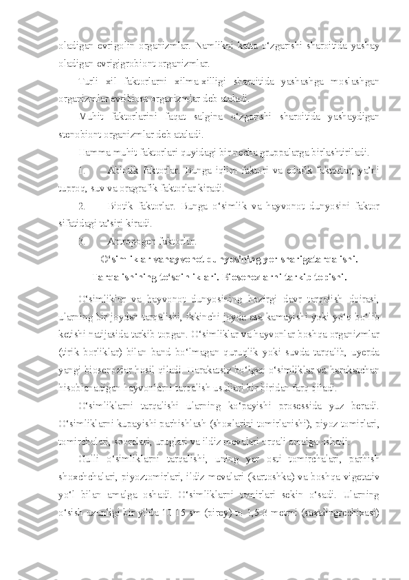 oladigan   evrigolin   organizmlar.   Namlikni   katta   o‘zgarishi   sharoitida   yashay
oladigan evrigigrobiont organizmlar.
Turli   xil   faktorlarni   xilma-xilligi   sharoitida   yashashga   moslashgan
organizmlar evribiont organizmlar deb ataladi.
Muhit   faktorlarini   faqat   salgina   o‘zgarishi   sharoitida   yashaydigan
stenobiont organizmlar deb ataladi.
Hamma muhit faktorlari quyidagi bir necha gruppalarga birlashtiriladi. 
1. Abiotik   faktorlar.   Bunga   iqlim   faktori   va   edafik   faktorlar,   ya’ni
tuproq, suv va oragrafik faktorlar kiradi.
2. Biotik   faktorlar.   Bunga   o‘simlik   va   hayvonot   dunyosini   faktor
sifatidagi ta’siri kiradi.
3. Antropogen faktorlar.
O‘simliklar vahayvonot dunyosining yer sharigatarqalishi.
Tarqalishining to‘sqinliklari. Biosenozlarni tarkib topishi.
O‘simliklar   va   hayvonot   dunyosining   hozirgi   davr   tarqalish   doirasi,
ularning bir joydan tarqalishi, ikkinchi joyda esa kamayishi yoki yo‘q bo‘lib
ketishi natijasida tarkib topgan. O‘simliklar va hayvonlar boshqa organizmlar
(tirik   borliklar)   bilan   band   bo‘lmagan   quruqlik   yoki   suvda   tarqalib,   uyerda
yangi biosenozlar hosil qiladi. Harakatsiz bo‘lgan o‘simliklar va harakatchan
hisoblanadigan hayvonlarni tarqalish usullari bir biridan farq qiladi.
O‘simliklarni   tarqalishi   ularning   ko‘payishi   prosessida   yuz   beradi.
O‘simliklarni kupayishi parhishlash (shoxlarini tomirlanishi), piyoz tomirlari,
tomirchalari, sporalari, uruglari va ildiz mevalari orqali amalga oshadi. 
Gulli   o‘simliklarni   tarqalishi,   uning   yer   osti   tomirchalari,   parhish
shoxchchalari, piyoztomirlari, ildiz mevalari (kartoshka) va boshqa vigetativ
yo‘l   bilan   amalga   oshadi.   O‘simliklarni   tomirlari   sekin   o‘sadi.   Ularning
o‘sish uzunligi bir yilda 10-15 sm (pirey) to 1,5-3 metrni (saxalingrechixasi) 