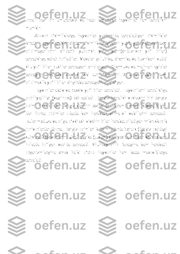 orqali   bazi   bir   umurtqasiz   va   hatto   umurtqali   hayvonlar   ham   tarqalishi
mumkin.
Zooxor   o‘simliklarga   hayvonlar   yordamida   tarqaladigan   o‘simliklar
kiradi.   Hayvonlar   birinchidan   o‘simlik   urug‘larini   yutib   yuborish   va   hazm
qilolmaganlorini   chiqarib   yuborish   yo‘li   ya’ni(endozoxor   yo‘l   bilan)
tarqatishga sabab bo‘ladilar. Masalan golubika, chernika va busnikani xuddi
shu   yo‘l   bilan  qushlar  tarqatgani  aniqlangan.  Chermuxa   va   malinani  ayiqlar
tarqatgani   ma’lum.   Davran   ikki   tur   o‘simlikni   7   dona   urug‘ni   hazm
qilolmaslik yo‘li bilan chigirtka tarqatgani aniqlangan. 
Hayvonlar   aktiv   va   passiv   yo‘l   bilan   tarqaladi.   Hayvonlarni   tarqalishga
qobiliyatliligi  (vagilnost)  deb  ataladi.  Dengiz  tarqalish   vositasini  biri  dengiz
oqimi   hisoblanadi.   Dengiz   oqimini   tezligi   (golfstram   oqimi)   1soatga   5   km-
dan   iborat.   Oqimlar   odatda   kam   harakatli   xilma-xil   vakillarini   tarqatadi.
Bular meduza va qilga o‘xshash xivchin bilan harakat qiladigan mikroskopik
jonivorlardan iborat. Dengiz oqimlari ko‘p miqdorda bentos (dengiz ostidagi
subsitrat hayavonlarini ular lichinka (tuxum) stadiyasida bo‘lgan va plankton
holatda   bo‘lgan   vaqida   tarqatadi.   Shunday   qilib   faqatgina   kam   harakatli
organizmlargina   emas   balki   o‘troq   hayvonlar   ham   katta   masovfalarga
tarqaladi. 