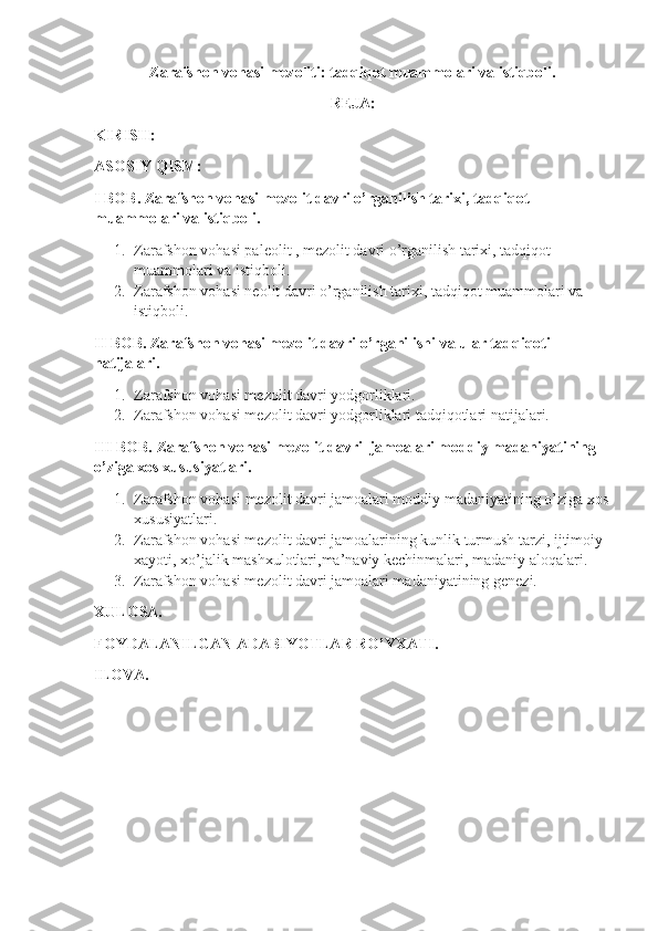 Zarafshon vohasi mezoliti: tadqiqot muammolari va istiqboli.
REJA:
KIRISH:
ASOSIY QISM:
I BOB. Zarafshon vohasi mezolit davri o’rganilish tarixi, tadqiqot 
muammolari va istiqboli.
1. Zarafshon vohasi paleolit , mezolit davri o’rganilish tarixi, tadqiqot 
muammolari va istiqboli.
2. Zarafshon vohasi neolit davri o’rganilish tarixi, tadqiqot muammolari va 
istiqboli.
II BOB. Zarafshon vohasi mezolit davri o’rganilishi va ular tadqiqoti 
natijalari.
1. Zarafshon vohasi mezolit davri yodgorliklari.
2. Zarafshon vohasi mezolit davri yodgorliklari tadqiqotlari natijalari.
III BOB. Zarafshon vohasi mezolit davri  jamoalari moddiy madaniyatining 
o’ziga xos xususiyatlari.
1. Zarafshon vohasi   mezolit davri jamoalari moddiy madaniyatining o’ziga xos
xususiyatlari.
2. Zarafshon vohasi mezolit davri jamoalarining kunlik turmush tarzi, ijtimoiy 
xayoti, xo’jalik mashxulotlari,ma’naviy kechinmalari, madaniy aloqalari.
3. Zarafshon vohasi mezolit davri jamoalari madaniyatining genezi.
XULOSA.
FOYDALANILGAN ADABIYOTLAR RO’YXATI.
ILOVA. 