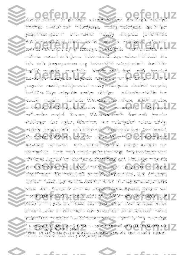 davridan   e’tiboran     bo‘lgan   degan     xulosani     bildirgan.     Arxeologik     madaniyat
bir-biriga     o‘xshash   tosh     industriyasiga,     moddiy   madaniyatga     ega   bo‘lgan
yodgorliklar   guruhini     aniq,   ravshan     hududiy     chegarada     jamlanishidir.
A.A.Formozov   so‘nggi   paleolit     davrida     arxeologik     madaniyatlar     to‘la   qonli
ravishda  shakllangan, keyingi   taraqqiyot   bosqichlarida -    mezolit, neolitda   tom
ma’noda     mustaqil   etnik    jamoa    birlashmalaridir  degan   xulosani    bildiradi.    Shu
bois     etnik     jarayon,   «etnos»   ning     boshlanishini     so‘nggi   paleolit     davri   bilan
bog‘lash   maqsadga     muvofiqdir.     Mezolit,   neolit   davri     etnik     jamoalari
«arxeologik   madaniyatlar»   ida   yanada     ravshanroq     namoyon   bo‘lgan.     Bu   etnik
jarayonlar    mezolit, neolit jamoalari   moddiy madaniyatida   o‘z aksini    topganki,
buni   O‘rta   Osiyo     miqyosida     amalga     oshirilgan         tadqiqotlar   misolida     ham
kuzatish     mumkin.       Bu   haqda     V.M.Masson,   S.P.Tolstov,     A.V.Vinogradov,
U.Islomov,   V.A.Ranov,   M.Jo‘raqulov   kabi     mutaxassislar     tadqiqotlarida
ma’lumotlar     mavjud.     Xususan,     V.A.Ranov   «neolit     davri   etnik     jamoalar
shakllangan     davr     Joyitun,   Kaltaminor,   Hisor     madaniyatlari     nafaqat     tarixiy-
madaniy     jamoalar,   balki     etnik   birlashmalar     hisoblanadi»   degan   fikrni   beradi. 7
.
Shu o‘rinda   V.M.Masson    tomonidan   Joyitun, Kaltaminor, Hisor   madaniyatlari
xususidagi     turli   tuman       etnik     tarkiblar     borasida     bildirgan   xulosalari   ham
ahamiyatlidir.   Bunda   mazkur madaniyatlar  ajratilishga   ilmiy asos  bergan sopol
idishlar va ular naqshlari    ahamiyatiga e’tibor  qaratilgan 8
.   O‘rta Osiyo miqyosida
yaqin   yillargacha   mezolit   davri   jamoalariga   tegishli   yodgorliklar   bir   zaylda
o‘rganilmagani   fakti   mavjud   edi.   Aniqrog‘i,   Ustyurt   platosi,   Quyi   Amudaryo,
Qizilqum   hududi,   Quyi   va   O‘rta   Zarafshon   vohasi     shunday   sarhadlar   jumlasiga
kiradi.   Lekin,   Ye.Bijanov   tomonidan   Ustyurt   platosida   Aydabol,   Oqtayloq   kabi
mezolit davri yodgorliklari guruhi tadqiq etildi. A.V.Vinogradov tomonidan Quyi
Zarafshonning   yana   bir,   nisbatan   qadimiyroq   bo‘lgan   o‘zani-Chorbaqti   vohasi
aniqlanib,   undan   bir   qator   mezolit   davri   yodgorliklari   topildi.   Chorbaqti     mezolit
yodgorliklari   materiallari   N.U.Xolmatov   tomonidan   o‘rganilib,   ilmiy   muamolaga
7
  Виноградова   Н.М.,   Ранов   В,А.,Филимонова   Т.Г.   Изучение   гиссарской   культуры   и   неолитические   слои
поселения Кангуртут. М., 2008.41,42-бб.
8
 Массон В.М. Джейтунская культура. ЮТАКЭ, т.10, Ашхабад, Ылым, 1961; Поселение Джейтун (проблемы
становления производящей экономики). МИА, № 180, 1971. 