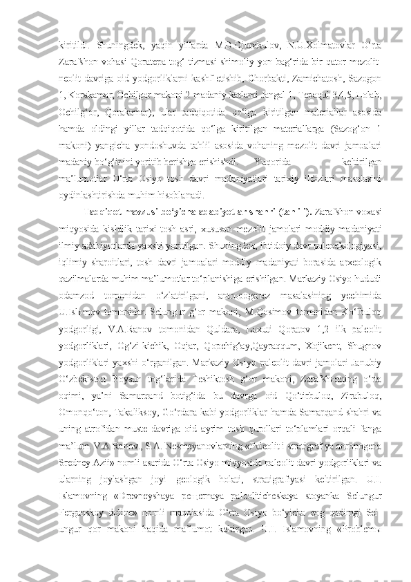 kiritildi.   Shuningdek,   yaqin   yillarda   M.D.Djurakulov,   N.U.Xolmatovlar   O‘rta
Zarafshon   vohasi   Qoratepa   tog‘   tizmasi   shimoliy   yon   bag‘rida   bir   qator   mezolit-
neolit   davriga   oid   yodgorliklarni   kashf   etishib,   Chorbakti,   Zamichatosh,   Sazogon
1, Korakamar, Ochilgor makoni 2-madaniy katlami Jangal 1, Tepaqul 3,4,5, Lolab,
Ochilg‘or,   Qorakamar),   ular   tadqiqotida   qo‘lga   kiritilgan   materiallar   asosida
hamda   oldingi   yillar   tadqiqotida   qo‘lga   kiritilgan   materiallarga   (Sazog‘on   1
makoni)   yangicha   yondoshuvda   tahlil   asosida   vohaning   mezolit   davri   jamoalari
madaniy bo‘g‘inini yoritib berishga erishishdi. Yuqorida   keltirilgan
ma’lumotlar   O‘rta   Osiyo   tosh   davri   madaniyatlari   tarixiy   ildizlari   masalasini
oydinlashtirishda muhim hisoblanadi.
Tadqiqot mavzusi bo‘yicha adabiyotlar shahri (tahlili).  Zarafshon voxasi
miqyosida   kishilik   tarixi   tosh   asri,   xususan   mezolit   jamolari   moddiy   madaniyati
ilmiy adabiyotlarda yaxshi yoritilgan. Shuningdek, ibtidoiy davr paleoekologiyasi,
iqlimiy   sharoitlari,   tosh   davri   jamoalari   moddiy   madaniyati   borasida   arxeologik
qazilmalarda muhim ma’lumotlar to‘planishiga erishilgan. Markaziy Osiyo hududi
odamzod   tomonidan   o‘zlatirilgani,   antropogenez   masalasining   yechimida
U.Islomov   tomonidan   Selungur   g‘or   makoni,   M.Qosimov   tomonidan   Ko‘lbuloq
yodgorligi,   V.A.Ranov   tomonidan   Quldara,   Laxuti   Qoratov   1,2   ilk   paleolit
yodgorliklari,   Og‘zi-kichik,   Oqjar,   Qopchig‘ay,Qayraqqum,   Xojikent,   Shugnov
yodgorliklari   yaxshi   o‘rganilgan.   Markaziy   Osiyo   paleolit   davri   jamolari   Janubiy
O‘zbekiston   Boysun   tog‘larida   Teshiktosh   g‘or   makoni,   Zarafshonning   o‘rta
oqimi,   ya’ni   Samarqand   botig‘ida   bu   davrga   oid   Qo‘tirbuloq,   Zirabuloq,
Omonqo‘ton, Takaliksoy, Go‘rdara kabi yodgorliklar hamda Samarqand shahri va
uning   atrofidan   muste   davriga   oid   ayrim   tosh   qurollari   to‘plamlari   orqali   fanga
ma’lum. V.A Ranov., S.A. Nesmeyanovlarning «Paleolit i stratigrafiya anropogena
Sredney Azii» nomli asarida O‘rta Osiyo miqyosida paleolit davri yodgorliklari va
ularning   joylashgan   joyi   geologik   holati,   stratigrafiyasi   keltirilgan.   U.I.
Islamovning   «Drevneyshaya   peщernaya   paleoliticheskaya   stoyanka   Selungur
Ferganskoy   doline»   nomli   maqolasida   O‘rta   Osiyo   bo‘yicha   eng   qadimgi   Sel-
ungur   qor   makoni   haqida   ma’lumot   keltirgan.   U.I.   Islamovning   «Problemы 