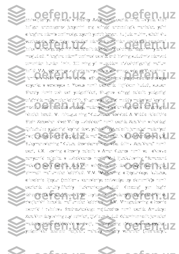 proisxojdeniya   cheloveka   v   Sredney   Azii»   nomli   asarida   O‘rta   Osiyoda   sodir
bo‘lgan   antropogenez   jarayonini   eng   so‘nggi   antropologik   manbalar,   ya’ni
«Farg‘ona odami» topilmasiga tayanib yoritib bergan. Bu juda muhim, sababi shu
vaqtlargacha   O‘rta   Osiyo   sarhadlari   odamzod   tomonidan   Teshik-tosh   neondertal
bolasi manbasiga tayanilib o‘rta paleolit davridan o‘zlashtirilgan degan ilmiy talqin
mavjud edi. “Farg‘ona odami” topilmasi asosida endi bizning xududimiz odamzod
tomonidan   bundan   1mln.   200   ming   yil   muqaddam   o‘zlashtirilganligi   ma’lum
bo‘ldi. V.A. Ranovning«Izuchenie pamyatnikov kamennogo veka na Vostochnom
Pamire   v   1958   g.»nomli   hamda   «Shugnou-mnogosloynaya   paleoliticheskaya
stoyanka   v   verxovyax   r.   Yaxsu»   nomli   asarlarida   Tojikiston   hududi,   xususan
Sharqiy   Pomir   tosh   asri   yodgorliklari,   Shugnov   so‘nggi   paleolit   yodgorligi
to‘g‘risida ma’lumotlar keltirilib, Shugnov yodgorligi moddiy madaniyati keyingi
mezolit   davri   jamoalari   moddiy   madaniyati   shakllanishiga   asos   bo‘lganligini
isbotlab   beradi.   M.   Fohtugue   ning   “Kutuzbulak   Revisited   A   Middle   Paleolithic
Sitein   Zeravshan   River   Volley   Uzbekistan”   nomli   asarida   Zarafshon   vohasidagi
Qo‘turbuloq   yodgorligi   keyingi   davr,   ya’ni   so‘nggi   paleolit   jamoalari   madaniyati
rivojlanishiga asos bo‘lganligi haqida ma’lumot beradi. N.X. Toshkenbaev va R.X.
Sulaymanovlarning   “Kultura   drevnekamennogo   veka   dolinы   Zarafshana”   nomli
asari,   R.X.   Levning   «Drevniy   paleolit   v   Aman-Kutane»   nomli   va     «Novыe
pamyatniki   paleolita   v   Uzbekistane»   nomli,   M.D.Djurakulovning   “Samarqand
makoni”   nomli   asrlarida   Zarafshon   vohasi   paleolit   davri   yodgorliklari   haqida
qimmatli   ma’lumotlar   keltiriladi.   V.M.   Massonning   «Djeytunskaya   kultura»,
«Poselenie   Djeytun   (problemы   stanovleniya   proizvodyaщey   ekonomiki)»   nomli
asarlarida   Janubiy-G‘arbiy   Turkmaniston   hududi   Kopettog‘   yon   bag‘ri
dehqonchilik xo‘jaligiga asoslangan Joyitun neolit madaniyatining shakllanishi  va
rivojlanishi   borasida   ma’lumotlar   keltiriladi.     A.V.   Vinogradovning   «Drevnie
oxotniki   i   rыbolovы   Sredneaziatskogo   mejdureche»   nomli   asarida   Amudaryo
Zarafshon daryosining quyi oqimlari, Qizilqum hududi Kaltaminor neolit jamoalari
madaniyatining   shakllanishi   va   rivoji,   madaniyatning   o‘ziga   xos   xususiyatlari,
yodgorliklari   tadqiqoti   natijalari,   mahalliy   madaniy   variantlari   (Oqchadaryo, 