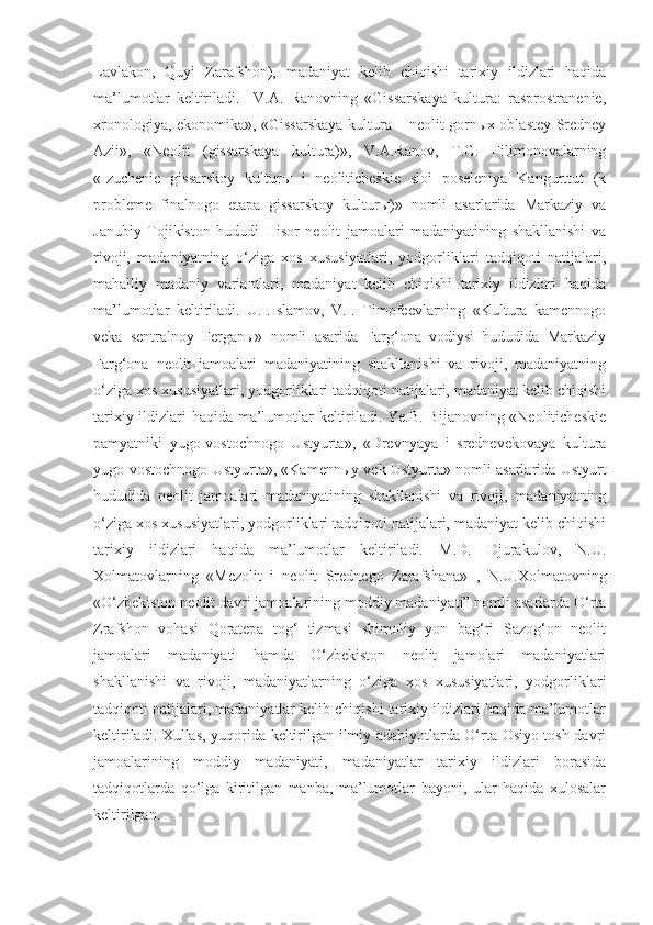 Lavlakon,   Quyi   Zarafshon),   madaniyat   kelib   chiqishi   tarixiy   ildizlari   haqida
ma’lumotlar   keltiriladi.     V.A.   Ranovning   «Gissarskaya   kultura:   rasprostranenie,
xronologiya, ekonomika», «Gissarskaya kultura – neolit gornыx oblastey Sredney
Azii»,   «Neolit   (gissarskaya   kultura)»,   V.A.Ranov,   T.G.   Filimonovalarning
«Izuchenie   gissarskoy   kulturы   i   neoliticheskie   sloi   poseleniya   Kangurttut   (k
probleme   finalnogo   etapa   gissarskoy   kulturы)»   nomli   asarlarida   Markaziy   va
Janubiy   Tojikiston   hududi   Hisor   neolit   jamoalari   madaniyatining   shakllanishi   va
rivoji,   madaniyatning   o‘ziga   xos   xususiyatlari,   yodgorliklari   tadqiqoti   natijalari,
mahalliy   madaniy   variantlari,   madaniyat   kelib   chiqishi   tarixiy   ildizlari   haqida
ma’lumotlar   keltiriladi.   U.I.Islamov,   V.I.   Timofeevlarning   «Kultura   kamennogo
veka   sentralnoy   Ferganы»   nomli   asarida   Farg‘ona   vodiysi   hududida   Markaziy
Farg‘ona   neolit   jamoalari   madaniyatining   shakllanishi   va   rivoji,   madaniyatning
o‘ziga xos xususiyatlari, yodgorliklari tadqiqoti natijalari, madaniyat kelib chiqishi
tarixiy ildizlari haqida ma’lumotlar keltiriladi. Ye.B. Bijanovning «Neoliticheskie
pamyatniki   yugo-vostochnogo   Ustyurta»,   «Drevnyaya   i   srednevekovaya   kultura
yugo-vostochnogo Ustyurta», «Kamennыy vek Ustyurta» nomli asarlarida Ustyurt
hududida   neolit   jamoalari   madaniyatining   shakllanishi   va   rivoji,   madaniyatning
o‘ziga xos xususiyatlari, yodgorliklari tadqiqoti natijalari, madaniyat kelib chiqishi
tarixiy   ildizlari   haqida   ma’lumotlar   keltiriladi.   M.D.   Djurakulov,   N.U.
Xolmatovlarning   «Mezolit   i   neolit   Srednego   Zarafshana»   ,   N.U.Xolmatovning
«O‘zbekiston neolit davri jamoalarining moddiy madaniyati” nomli asarlarda O‘rta
Zrafshon   vohasi   Qoratepa   tog‘   tizmasi   shimoliy   yon   bag‘ri   Sazog‘on   neolit
jamoalari   madaniyati   hamda   O‘zbekiston   neolit   jamolari   madaniyatlari
shakllanishi   va   rivoji,   madaniyatlarning   o‘ziga   xos   xususiyatlari,   yodgorliklari
tadqiqoti natijalari, madaniyatlar kelib chiqishi tarixiy ildizlari haqida ma’lumotlar
keltiriladi. Xullas, yuqorida keltirilgan ilmiy adabiyotlarda O‘rta Osiyo tosh davri
jamoalarining   moddiy   madaniyati,   madaniyatlar   tarixiy   ildizlari   borasida
tadqiqotlarda   qo‘lga   kiritilgan   manba,   ma’lumotlar   bayoni,   ular   haqida   xulosalar
keltirilgan. 