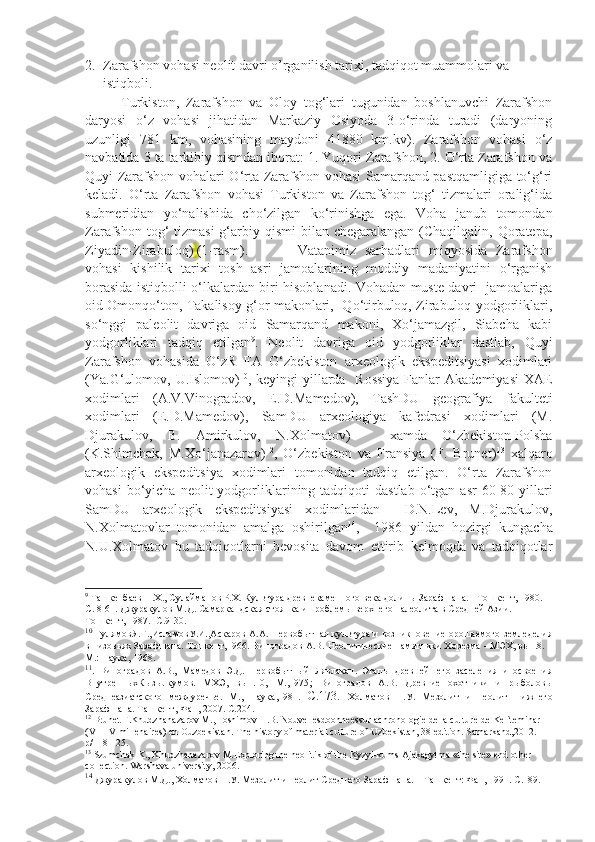 2. Zarafshon vohasi neolit davri o’rganilish tarixi, tadqiqot muammolari va 
istiqboli.
Turkiston,   Zarafshon   va   Oloy   tog‘lari   tugunidan   boshlanuvchi   Zarafshon
daryosi   o‘z   vohasi   jihatidan   Markaziy   Osiyoda   3-o‘rinda   turadi   (daryoning
uzunligi   781   km,   vohasining   maydoni   41880   km.kv).   Zarafshon   vohasi   o‘z
navbatida 3 ta tarkibiy qismdan iborat: 1. Yuqori Zarafshon, 2. O‘rta Zarafshon va
Quyi Zarafshon vohalari O‘rta Zarafshon vohasi Samarqand pastqamligiga to‘g‘ri
keladi.   O‘rta   Zarafshon   vohasi   Turkiston   va   Zarafshon   tog‘   tizmalari   oralig‘ida
submeridian   yo‘nalishida   cho‘zilgan   ko‘rinishga   ega.   Voha   janub   tomondan
Zarafshon tog‘  tizmasi  g‘arbiy qismi  bilan chegaralangan (Chaqilqalin, Qoratepa,
Ziyadin-Zirabuloq)   (1-rasm). Vatanimiz   sarhadlari   miqyosida   Zarafshon
vohasi   kishilik   tarixi   tosh   asri   jamoalarining   moddiy   madaniyatini   o‘rganish
borasida istiqbolli o‘lkalardan biri hisoblanadi. Vohadan muste davri   jamoalariga
oid Omonqo‘ton, Takalisoy g‘or makonlari,   Qo‘tirbuloq, Zirabuloq yodgorliklari,
so‘nggi   paleolit   davriga   oid   Samarqand   makoni,   Xo‘jamazgil,   Siabcha   kabi
yodgorliklari   tadqiq   etilgan 9
.   Neolit   davriga   oid   yodgorliklar   dastlab,   Quyi
Zarafshon   vohasida   O‘zR   FA   O‘zbekiston   arxeologik   ekspeditsiyasi   xodimlari
(Ya.G‘ulomov, U.Islomov) 10
, keyingi  yillarda   Rossiya  Fanlar  Akademiyasi  XAE
xodimlari   (A.V.Vinogradov,   E.D.Mamedov),   TashDU   geografiya   fakulteti
xodimlari   (E.D.Mamedov),   SamDU   arxeologiya   kafedrasi   xodimlari   (M.
Djurakulov,   B.   Amirkulov,   N.Xolmatov) 11
    xamda   O‘zbekiston-Polsha
(K.Shimchak,   M.Xo‘janazarov) 12
,   O‘zbekiston   va   Fransiya   (F.   Brunet) 13
  xalqaro
arxeologik   ekspeditsiya   xodimlari   tomonidan   tadqiq   etilgan.   O‘rta   Zarafshon
vohasi  bo‘yicha  neolit  yodgorliklarining  tadqiqoti   dastlab   o‘tgan  asr  60-80-yillari
SamDU   arxeologik   ekspeditsiyasi   xodimlaridan     D.N.Lev,   M.Djurakulov,
N.Xolmatovlar   tomonidan   amalga   oshirilgan 14
,     1986   yildan   hozirgi   kungacha
N.U.Xolmatov   bu   tadqiqotlarni   bevosita   davom   ettirib   kelmoqda   va   tadqiqotlar
9
 Ташкенбаев Н.Х . , Сулайманов Р.Х. Культура древнекаменного века долины Зарафшана.  -  Тошкент, 1980 .- 
С. 8-61. Джуракулов М.Д. Самаркандская стоянка и проблемы верхнего палеолита в Средней Азии . -  
Тошкент, 1987 .-  С.9-30.
10
  ГулямовЯ.Г.,ИсламовУ.И.,Аскаров А.А. Первобытная культура и возникновение орошаемого земледелия
в низовьях Зарафшана. Тошкент,1966. Виноградов А.В. Неолитические памятники Хорезма  -  МЭХ, вып.8. –
М.: Наука, 1968 . 
11
.   Виноградов   А.В.,   Мамедов   Э.Д.   Первобытный   Лявлакан.   Этапы   древнейшего   заселения   и   освоения
ВнутренныхКызылкумов.   МХЭ,   вып.10,   М.,1975 ;   Виноградов   А.В.   Древние   охотники   и   рыболовы
Среднеазиатского   междуречье.   М.,   Наука,1981.   С.173.   Холматов   Н.У.   Мезолит   и   неолит   Нижнего
Зарафшана. Ташкент ,  Фан , 2007.  С.204.
12
  Brunet F.Khudzhanazarov M.,Hoshimov H.B. Nouvellesdoonneessurlachronologie de la culture de Kel`teminar 
(VII-IV millenaires) en Ouzbekistan. The history of material culture of Uzbekistan, 38 edition. Samarkand,2012. 
p/118-125.
13
  Szumchak K., Khudzhanazarov M.Exploring the neolitik of the Kyzyl-kums Ajakagytma «the site» end other 
collection. Warshava university, 2006.
14
  Джуракулов   М . Д .,  Холматов   Н . У .  Мезолит   и   неолит   Среднего   Зарафшана . –  Ташкент :  Фан , 1991.  С.189. 