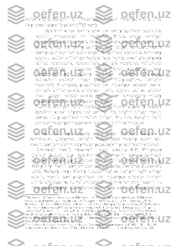 natijasi   sifatida   Sazog‘on   neolit   madaniyatini   mustaqil   madaniyat   sifatida   O‘rta
Osiyo arxeologiyasi fanga kiritdi 15
  (2-rasm).  
Zarafshon   vohasi   kishilik   tarixi   tosh   asri   yodgorliklari   tadqiqotida
istiqbolli   mintaqalardan   biri   hisoblanadi.   Vohada   amalga   oshirilgan
paleogeografik,   gidro-geologik,   paleoklimatologik,   arxeologik     tadqiqotlar
asosida   ko‘plab   tosh   asri   yodgorliklari   kashf   etilgan.   Jumladan,   mezolit
davri yodgorliklari ham tadqiq etilgan. Yodgorliklar tadqiqotida zamonaviy
tadqiqot   usullari   qo‘llanilgan.Natijada   katta   hajmda   arxeologik   ashyoviy
dalillar,   paleobotanik,   paleozoologik,   geologik   materiallar,   ma’lumotlar
qo‘lga   kiritilgan.   Tadqiqotda   tabiiy   fanlar   yutuqlaridan   keng
foydalanilgan   ,ya’ni   madaniy   qatlamdan   changlanish   (pыlseviy),
radiokarbon   analizlari   olingan   (Uchaщi   131,Oyoqag‘itma,   Ochilg‘or
makonlari).   Shuningdek,   yodgorliklar   tosh   industriyasi   xarakteri   texnik-
tipologik   tahlillar   asosida   aniqlangan.   Ushbu   tadqiqot   usul   va   uslublari
orqali   olingan   natijalar   asosida   mezolit   davri   jamoalarining   moddiy
madaniyati o‘ziga xos xususiyatlari yoritilgan
Yuqorida   keltirilgan   ma’lumotlardan   kuzatish   mumkinki,   yakin   yillargacha
Zarafshon   vohasi   bo‘yicha   tosh   asrining   o‘rta   bo‘g‘ini   bo‘lgan   mezolit
davriga   oid   yodgorliklar   noma’lum   bo‘lgan.   Shu   bois,   Sazog‘on   neolit
jamoalari madaniyatining genezisi ham bahsli bo‘lib kelmoqda edi.
Bu   ma’lumotlar   ayni   kunlarda   tadqiq   etilgan   Chorbaqti,   Sazog‘on   1,
Zamichatosh,   Qorakamar,   Ochilg‘or   makoni   pastki   madaniy   qatlami   kabi
mezolit davri jamoalari moddiy madaniyatiga tegishli yodgorliklar hisoblanadi. 
Chorbakti   mezolit   makonlari .   Taniqli   arxeolog   A.V.   Vinogradov
Qizilqum   hududi,   Quyi   Zarafshon   vohasi   mezolit   davri   yodgorliklari
tadqiqotini boshlagandayoq, ular tosh qurollari tipologik jihatdan Yaqin Sharq,
Kaspiy bo‘yi mezolit davri jamoalari tosh qurollariga o‘xshamasligi, aksincha
ularda   Markaziy   Osiyo   Sharqiy   hududlari   tog‘   va   tog‘   yon   bag‘ri   so‘nggi
paleolit,   mezolit   davri   yodgorliklari   tosh   industriyasi   an’analari   borligini
alohida ta’kidlagan  va bu  ma’lumotlarni  U.I.  Islomov ham   e’tirof   etgan 16
. Bu
ilmiy qarashni keyingi tadqiqotlar natijalari amalda tasdiqladi. Xususan, o‘tgan
15
 Холматов Н.У. Сазоғон маданияти ва Ўзбекистон неолит даври тадқиқоти муаммолари // Ўзбекистон 
тарихи долзарб муаммолари. Республика илмий анжумани материаллари, 1-қисм. - Самарқанд, 2016; 
Холматов Н.У.  Неолит Узбекистана: проблемы и перспективы // «Наука и мир». Волгаград, 2018 ; Холматов 
Н.У. Неолит Узбекистана // “Global science and innovations 2018 Central Azia II» Международной научно-
практической конференции. - Остана, 2018. - С. 548-551; Kholmatov N.U.  The   neolithik   of   middle   Zerafshan  
river  //  International   Scientific   Journal   Theoretical  &  Applied   Science ,  №11(67). -  Philadelphia ,  USA , 2018. –  P . 
35-39. Холматов Н.У. Сазоғон маданияти ва унинг Ўзбекистон неолит даврида тутган ўрни //Монография, 
СамДУ нашриёти, Самарқанд, 2020, Б.412.
16
 Виноградов А.В. Древние охотники и рыболовы Среднеазиатского междуречья // ТХЭ. Т. Х III . М., 1981. 
С. 58; Исламов У.И. Мезолит Средней Азии // Автореф. на соиск. д.и. н. Новосибирск, 1977. С. 9,10,35. 