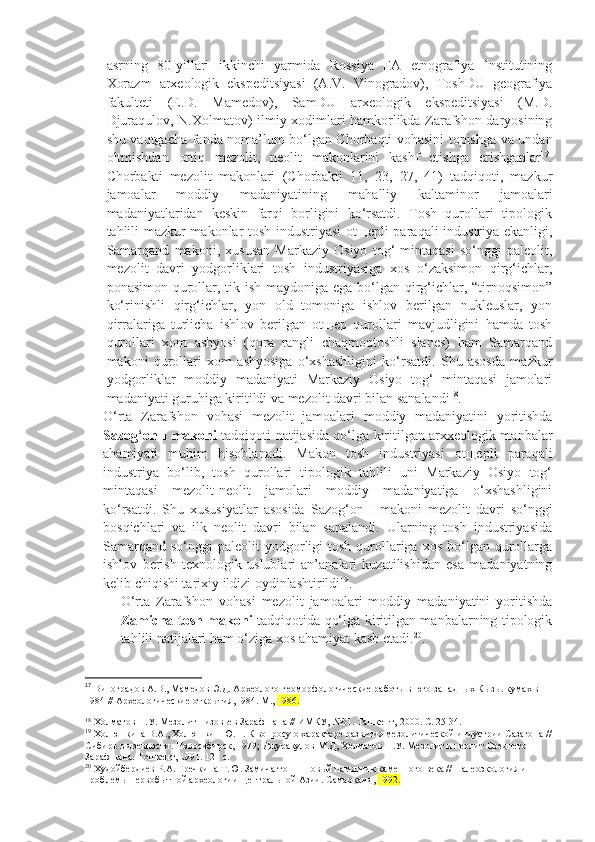 asrning   80-yillari   ikkinchi   yarmida   Rossiya   FA   etnografiya   Institutining
Xorazm   arxeologik   ekspeditsiyasi   (A.V.   Vinogradov),   ToshDU   geografiya
fakulteti   (E.D.   Mamedov),   SamDU   arxeologik   ekspeditsiyasi   (M.D.
Djuraqulov, N.Xolmatov) ilmiy xodimlari hamkorlikda Zarafshon daryosining
shu vaqtgacha fanda noma’lum bo‘lgan Chorbaqti vohasini topishga va undan
oltmishdan   ortiq   mezolit,   neolit   makonlarini   kashf   etishga   erishganlar 17
.
Chorbakti   mezolit   makonlari   (Chorbakti   11,   23,   27,   41)   tadqiqoti,   mazkur
jamoalar   moddiy   madaniyatining   mahalliy   kaltaminor   jamoalari
madaniyatlaridan   keskin   farqi   borligini   ko‘rsatdi.   Tosh   qurollari   tipologik
tahlili mazkur makonlar tosh industriyasi  otщepli-paraqali industriya ekanligi,
Samarqand   makoni,   xususan   Markaziy   Osiyo   tog‘   mintaqasi   so‘nggi   paleolit,
mezolit   davri   yodgorliklari   tosh   industriyasiga   xos   o‘zaksimon   qirg‘ichlar,
ponasimon qurollar, tik ish maydoniga ega bo‘lgan qirg‘ichlar, “tirnoqsimon”
ko‘rinishli   qirg‘ichlar,   yon   old   tomoniga   ishlov   berilgan   nukleuslar,   yon
qirralariga   turlicha   ishlov   berilgan   otщep   qurollari   mavjudligini   hamda   tosh
qurollari   xom   ashyosi   (qora   rangli   chaqmoqtoshli–slanes)   ham   Samarqand
makoni   qurollari   xom   ashyosiga   o‘xshashligini   ko‘rsatdi.   Shu   asosda   mazkur
yodgorliklar   moddiy   madaniyati   Markaziy   Osiyo   tog‘   mintaqasi   jamolari
madaniyati guruhiga kiritildi va mezolit davri bilan sanalandi 18
. 
O‘rta   Zarafshon   vohasi   mezolit   jamoalari   moddiy   madaniyatini   yoritishda
Sazog‘on I makoni   tadqiqoti natijasida qo‘lga kiritilgan arxxeologik manbalar
ahamiyati   muhim   hisoblanadi.   Makon   tosh   industriyasi   otщepli   paraqali
industriya   bo‘lib,   tosh   qurollari   tipologik   tahlili   uni   Markaziy   Osiyo   tog‘
mintaqasi   mezolit-neolit   jamolari   moddiy   madaniyatiga   o‘xshashligini
ko‘rsatdi.   Shu   xususiyatlar   asosida   Sazog‘on   I   makoni   mezolit   davri   so‘nggi
bosqichlari   va   ilk   neolit   davri   bilan   sanalandi.   Ularning   tosh   industriyasida
Samarqand  so‘nggi   paleolit  yodgorligi   tosh  qurollariga  xos  bo‘lgan  qurollarga
ishlov   berish   texnologik   uslublari   an’analari   kuzatilishidan   esa   madaniyatning
kelib chiqishi tarixiy ildizi oydinlashtirildi 19
. 
O‘rta   Zarafshon   vohasi   mezolit   jamoalari   moddiy   madaniyatini   yoritishda
Zamicha-tosh makoni   tadqiqotida qo‘lga kiritilgan manbalarning tipologik
tahlili natijalari ham o‘ziga xos ahamiyat kasb etadi. 20
. 
17
 Виноградов А.В., Мамедов Э.Д. Археолого-геоморфологические работы в юго-западных Кызылкумах в 
1984 //   Археологические открытия ,1984. М.,  1986.
18
 Холматов Н.У. Мезолит низовьев Зарафшана // ИМКУ,  № 31 . Ташкент,  2000 .  С.   25-34.
19
 Холюшкина В.А., Холюшкин Ю.П. К вопросу о характере развития мезолитической индустрии Сазагона //
Сибирь в древности. Новосибирск,   1979 ;  Джуракулов М. Д , Холматов Н.У. Мезолит и неолит Среднего 
Зарафшана. Тошкент, 1991.   121   с.
20
 Худойбердиев Р.А. Гречкина Т.Ю. Замича-тош – новый памятник каменного века // Палеоэкология и 
проблемы первобытной археологии Центральной Азии. Самар к анд,  1992. 