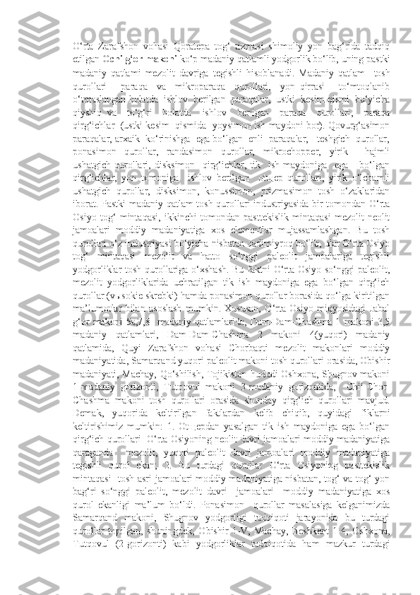 O‘rta   Zarafshon   vohasi   Qoratepa   tog‘   tizmasi   shimoliy   yon   bag‘rida   tadqiq
etilgan  Ochilg‘or makoni  ko‘p madaniy qatlamli yodgorlik bo‘lib, uning pastki
madaniy   qatlami   mezolit   davriga   tegishli   hisoblanadi.   Madaniy   qatlam     tosh
qurollari   –   paraqa     va     mikroparaqa     qurollari,     yon   qirrasi       to‘mtoqlanib
o‘tmaslangan holatda  ishlov  berilgan  paraqalar,  ustki  kesim qismi  bo‘yicha
qiyshiq   va     to‘g‘ri     holatda     ishlov     berilgan     paraqa     qurollari,     paraqa
qirg‘ichlar  (ustki kesim  qismida  yoysimon ish maydoni bor). Qovurg‘asimon
paraqalar, arxaik  ko‘rinishga  ega bo‘lgan  enli  paraqalar,   teshgich  qurollar,
ponasimon   qurollar,   randasimon   qurollar,   mikrochopper,   yirik     hajmli
ushatgich   qurollari,   disksimon     qirg‘ichlar,   tik     ish   maydoniga     ega       bo‘lgan
qirg‘ichlar,   yon   tomoniga     ishlov   berilgan     otщep   qurollari,   yirik   o‘lchamli
ushatgich   qurollar,   disksimon,   konussimon,   prizmasimon   tosh   o‘zaklaridan
iborat. Pastki madaniy qatlam tosh qurollari industriyasida bir tomondan O‘rta
Osiyo   tog‘   mintaqasi,   ikkinchi   tomondan   pasttekislik   mintaqasi   mezolit-neolit
jamoalari   moddiy   madaniyatiga   xos   elementlar   mujassamlashgan.   Bu   tosh
qurollari o‘z industriyasi bo‘yicha nisbatan qadimiyroq bo‘lib, ular O‘rta Osiyo
tog‘   mintaqasi   mezolit   va   hatto   so‘nggi   paleolit   jamoalariga   tegishli
yodgorliklar tosh qurollariga o‘xshash. Bu faktni O‘rta Osiyo so‘nggi paleolit,
mezolit   yodgorliklarida   uchratilgan   tik   ish   maydoniga   ega   bo‘lgan   qirg‘ich
qurollar (vыsokie skrebki) hamda ponasimon qurollar borasida qo‘lga kiritilgan
ma’lumotlar   bilan   asoslash   mumkin.   Xususan,   O‘rta   Osiyo   miqyosidagi   Jabal
g‘or   makoni   5a,7,8-   madaniy   qatlamlarida,   Dam-Dam-Chashma   1   makoni   3,5
madaniy   qatlamlari,   Dam-Dam-Chashma   2   makoni   4(yuqori)   madaniy
qatlamida,   Quyi   Zarafshon   vohasi   Chorbaqti   mezolit   makonlari   moddiy
madaniyatida, Samarqand yuqori paleolit makoni tosh qurollari orasida, Obishir
madaniyati, Machay, Qo‘shilish, Tojikiston hududi Oshxona, Shugnov makoni
1-madaniy   gorizonti,   Tutqovul   makoni   3-madaniy   gorizontida,     Chil-Chor-
Chashma   makoni   tosh   qurollari   orasida   shunday   qirg‘ich   qurollari   mavjud.
Demak,   yuqorida   keltirilgan   faktlardan   kelib   chiqib,   quyidagi   fiklarni
keltirishimiz   mumkin:   1.   Otщepdan   yasalgan   tik   ish   maydoniga   ega   bo‘lgan
qirg‘ich qurollari  O‘rta Osiyoning neolit davri jamoalari moddiy madaniyatiga
qaraganda     mezolit,   yuqori   paleolit   davri   jamoalari   moddiy   madaniyatiga
tegishli   qurol   ekan;   2.   Bu   turdagi   qurollar   O‘rta   Osiyoning   pasttekislik
mintaqasi   tosh asri jamoalari moddiy madaniyatiga nisbatan, tog‘ va tog‘ yon
bag‘ri   so‘nggi   paleolit,   mezolit   davri     jamoalari     moddiy   madaniyatiga   xos
qurol   ekanligi   ma’lum   bo‘ldi.   Ponasimon     qurollar   masalasiga   kelganimizda
Samarqand   makoni,   Shugnov   yodgorligi   tadqiqoti   jarayonida   bu   turdagi
qurollar   topilgan,   shuningdek,   Obishir   1-V,   Machay,   Beshkent   1-4,   Oshxona,
Tutqovul   (2-gorizonti)   kabi   yodgorliklar   tadqiqotida   ham   mazkur   turdagi 