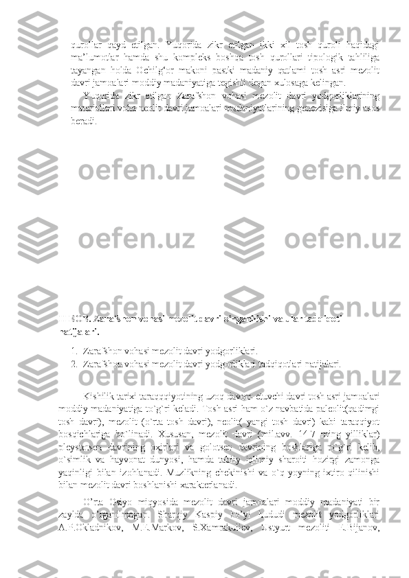 qurollar   qayd   etilgan.   Yuqorida   zikr   etilgan   ikki   xil   tosh   quroli   haqidagi
ma’lumotlar   hamda   shu   kompleks   boshqa   tosh   qurollari   tipologik   tahliliga
tayangan   holda   Ochilg‘or   makoni   pastki   madaniy   qatlami   tosh   asri   mezolit
davri jamoalari moddiy madaniyatiga tegishli degan xulosaga kelingan. 
Yuqorida   zikr   etilgan   Zarafshon   vohasi   mezolit   davri   yodgorliklarining
materiallari voha neolit davri jamoalari madaniyatlarining genezisiga ilmiy asos
beradi.
 
II BOB. Zarafshon vohasi mezolit davri o’rganilishi va ular tadqiqoti 
natijalari.
1. Zarafshon vohasi mezolit davri yodgorliklari.
2. Zarafshon vohasi mezolit davri yodgorliklari tadqiqotlari natijalari.
Kishilik tarixi taraqqqiyotining uzoq davom etuvchi davri tosh asri jamoalari
moddiy madaniyatiga to`g`ri keladi. Tosh asri ham o`z navbatida paleolit(qadimgi
tosh   davri),   mezolit   (o`rta   tosh   davri),   neolit(   yangi   tosh   davri)   kabi   taraqqiyot
bosqichlariga   bo`linadi.   Xususan,   mezolit   davri   (mil.avv.   14-7   ming   yilliklar)
pleystotsen   davrining   oxirlari   va   golotsen   davrining   boshlariga   to`g`ri   kelib,
o`simlik   va   hayvonat   dunyosi,   hamda   tabiiy   iqlimiy   sharoiti   hozirgi   zamonga
yaqinligi   bilan   izohlanadi.   Muzlikning   chekinishi   va   o`q-yoyning   ixtiro   qilinishi
bilan mezolit davri boshlanishi xarakterlanadi.
O’rta   Osiyo   miqyosida   mezolit   davri   jamoalari   moddiy   madaniyati   bir
zaylda   o’rganilmagan.   Sharqiy   Kaspiy   bo’yi   hududi   mezolit   yodgorliklari
A.P.Okladnikov,   M.E.Markov,   S.Xamrakuliev,   Ustyurt   mezoliti   E.Bijanov, 