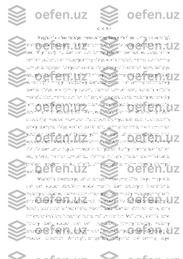 KIRISh
Magistrlik   dissertatsiya   mavzusining   asoslanishi   va   uning   dolzarbligi.
Kishilik tarixi taraqqiyoti ilk bosqichlarinitosh asri o‘z ichiga oladi  (3-2 mln- mil
avv.   IV   yillklar).   Bu   davr   tosh   qurollarning   yasalishi   texnikasi   va   ularga   ishlov
berilishi usullari, tosh industriyasining o‘ziga xoslik jihatlari, mehnat qurollarining
turmushda bajargan funsiyalari asosida o‘z taraqqiyoti bosqichlari ketma-ketligiga
ega, ya’ni bular paleolit (3-2 mln- 12 ming yilliklar), mezolit ( 12-7 ming yilliklar)
va neolit (6-4 ming yilliklar)tarixiy davrlardan iborat. Tosh asrining har bir tarixiy
davrida   o‘ziga   xos   ijtimoiy   tuzumi,   odamlar   turmush   tarzi,   kundalik   xo‘jalik
mashg‘ulotlari, mehnat qurollari bo‘lgan, shuningdek, ularda madaniy va iqtisodiy
ixtiro va kashfiyotlari ro‘y bergan. Odamzod ilk jamiyatida ular hali tabiatga to‘la
qaramliligi bilan xarakterlanadi. Lekin, vaqt o‘tishi bilan inson va tabiatning o‘zaro
aloqadorligi  masalasi  mazmunan o‘ta dolzarb ahamiyat  kasb etadi.Bu aloqadorlik
tarixiy davrlarda o‘ziga  xoslikni  tashkil  etib, ularning har  birida inson  tomonidan
yaratilgan   ixtiro   va   kashfiyotlar,   ya’ni   o‘z   davri   uchun   innovatsiyalar   bilan
xarakterlanadi. Masalan, tosh qurollarining odamzod tomonidan kashf etilishining
o‘zi o‘z davri uchun buyuk innovatsion faoliyat edi. Sun’iy olovning kashf etilishi
esa,   so‘zsiz,   insonlar   turmushida,   o‘zining   biologik   jihatdan   takomillashuvida
(pishgan   ovqatlarni   tanovul   qilishi),   uning   jamiyatida   muhim   ijtimoiy   ahamiyat
kasb etgan.
Magistrlik   dissertatsiya   uchun   tanlagan   mavzumiz   O‘rta   Osiyo   miqyosida
tosh   asri   xususan   Zarafshon   voxasi   mezolit   davri   taraqqiyoti   bosqichlarida
madaniy  aloqalar   va  odamzod  tomonidan  yaratilgan  moddiy  madaniyatning  kelib
chiqishi tarixiy ildizlariga bag‘ishlanadi. Bu mavzuni biz  be’jizga tanlamaganmiz.
Sababi,   tadqiqotlar   ko‘rsatishicha,   mezolit   davri   davridan   e’tiboran   etnos,   etnik
birikmalar shakllana borganligi haqida ma’lumotlar bor. Ma’lumki, kishilik   tarixi
ibtidoiy   davri,   xususan   tosh   asri     jamoalari     ijtimoiy-iqtisodiy,   madaniy
taraqqiyotini  o‘rganishda  etnik jamoalari,  etnomadaniyat, etnogenetik jarayonlar
masalasi     dolzarbdir.     Aniqrog‘i,   etnogenetik     jarayonlar     tosh   asrining     qaysi 