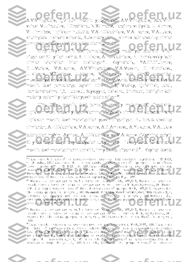 A.V.Vinogradov,   Qizilqum   mezolit   yodgorliklari   A.V.Vinogradov,   Zarafshon
vohasi   M.Jo’raqulov,   T.Grechkina,   N.Xolmatov,   Farg’ona   vodiysida   U.Islomov,
V.I.Timofeev,   Tojikiston   hududida   V.A.P.Okladnikov,   V.A.   Ranov,   V.A.Jukov,
shuningdek  Toshkent  vohasida,   Surxondaryoda  U. Islomov  kabi  arxeolog-olimlar
tomonidan amalga oshirilgan tadqiqotlar muhimdir.
O’rta   Osiyo   mezolit   davri   jamoalari   moddiy   madaniyati   tadqiqoti   ishlari
o’tgan   asr   30-   yillari   oxirida   S.P.Tolstov,   A.P.Okladnikov,   B.I.Boriskovskiy   kabi
olimlar   izlanishlari   bilan   boshlangan 21
.   Keyinchalik,   YA.G’.G’ulomov,
G.E.Markov,   V.A.Ranov,   A.V.Vinogradov,   V.A.Masson,   G.F.Korobkova,
U.Islomov,   M.Qosimov,   E.Bijanov,   M.Jo’raqulov   kabi   olimlar   tomonidan
muvaffaqiyatli ravishda davom ettirilgan 22
. Hozirgi kunda O’rta Osiyo sarhadlarida
mezolit   davri   jamoalariga   tegishli   Obishir   1-5,   Machay,   Qo’shilish,   Jabal,
Damdamchashma   1,2,   Tutqovul,   Saysayyod,   Oshxona,   Chorbaqti,   Ochilg’or   kabi
madaniy qatlamli yodgorliklar yaxshi tadqiq etilgan 23
.
O’rta   Osiyo   mezolit   davri   jamoalari   moddiy   madaniyatini   o’rganishda
Tojikiston   mezolit   davri   yodgorliklarining  o’ziga  xos   o’rni   bor.  Haqiqatdan   ham,
Tojikiston   mezolit   davri   manzilgohlari   yaxshi   o’rganilgan.   Bu   borada   arxeolog
olimlardan,   A.P.Okladnikov,   V.A.Ranov,   A.G.Amosova,   A.YUsupov,   V.A.Jukov
tadqiqotlari   muhim.   Ayniqsa,   A.P.Okladnikov   va   V.A.Ranov   o’zlarining   qariyib
20   yillik   birgalikdagi   ilmiy   faoliyatlari   tufayli   1965   –   1984   yillarda   10   dan   ortiq
mezolit davri manzilgohlarini topishib, ilmiy asosda o’rganishdi 24
.  Keyingi davrda
21
Окладников   А.В.   Древнейшие   археологические   памятники   Красноводского   полуострова.   ТЮТАКЭ,
т.11.Ашхабад,1953.Окладников     А.П.   Пещера   Джебел   -   памятник   древней     культуры     прикаспийских
племен     Туркмении.   -     ТЮТАКЭ.   Т.7.   1956.Окладников   А.П.   Исследования   памятников   каменного   века
Таджикистана.   МИА,   №   66,   1958   Окладников   А.П.   Каменный   век       Таджикистана.     Итоги   и   проблемы.
Материалы 11   совещания археологов и этнографов   Средней Азии. М.: 1959.Окладников А.П.  Палеолит и
мезолит Средней Азии.  В кн.: Средняя Азия в эпоху камня  и бронзы. М.,Л. 1966. 
22
  Марков   Г.Е.   Грот   Дам-Дам-Чашма-2   в   Восточном   Прикаспии.   СА,   1966,№   2,   Марков   Г.Е.   Памятники
первобытности в Восточном Прикаспии-Грот Дам-Дам-Чашме 1. Вестник МГУ, сер.8,История,1981.Массон
В.М.   К   вопросу   о   мезолите   Передней   Азии.   У   истоков   древней   культур.   МИА,   1966,№   3.   Исламов   У.И.
Обиширская культура. Ташкент, Фан, 1980. Исламов У. И. Пещера Мачай. Ташкент, Фан, 1975. Исламов У, И,
Тимофеев   В,И.   Культура   каменного   века   Центральной   Ферганы.   Ташкент,Фан,   1986.Мамедов     Э.Д.
Изменение   климата   среднеазиатскых   пустын   в   голоцене.   Колебания   увлажненности   Арало-Каспийского
региона в голоцене. М.: 1980.
23
  Марков   Г.Е.   Грот   Дам-Дам-Чашма-2   в   Восточном   Прикаспии.   СА,   1966,№   2,   Марков   Г.Е.   Памятники
первобытности   в   Восточном   Прикаспии-Грот   Дам-Дам-Чашме   1.   Вестник   МГУ,   сер.8,История,1981.
Исламов   У.И.   Обиширская   культура.   Ташкент,   Фан,   1980.Исламов   У.   И.   Пещера   Мачай.   Ташкент,   Фан,
1975.
24
Окладников А.П. Исследования памятников каменного века Таджикистана. МИА, № 66, 1958. Окладников
А.П. Каменный век   Таджикистана.  Итоги и проблемы. Материалы 11  совещания археологов и этнографов
Средней Азии. М.: 1959.Окладников А.П.  Палеолит и мезолит Средней Азии.  В кн.: Средняя Азия в эпоху
камня  и бронзы. М.,Л. 1966. Ранов В.А. Изучение памятников каменного века на Восточном Памире в 1958
г.   Труды   АН   Таджикистана,   т.17,   1961.Ранов   В.А.   Шугноу-многослойная   палеолитическая   стоянка   в
верховьях   р.   Яхсу.-   АРТ,вып.10,   1973.Ранов   В.А.,   Коробкова   Г.Ф.   Туткаул   многослойное   поселение 