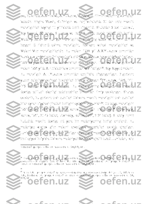 esa, bu sohada A.Amosova, A.YUsupov, V.Jukov, T.Filimonovalarning xizmatlari
kattadir.   Birgina   Vaxsh,   Kofirnigon   va   Panj   vohalarida   20   dan   ortiq   mezolit
manzilgohlari   keyingi   10   yilliklarda   topib   o’rganildi.   Sh ulardan   5   tasi   Tutqovul,
Say-Sayyod,   Oq   tanga,   SHugnov   va   Darai-SHo’rda   qazish   ishlari   olib   borildi.
Madaniy   qatlamlari   buzilgan   manzilgohlar   ichida   eng   kattasi   va   muhim   dalillar
bergani   CHilchor-CHashma   manzilgohi,   Beshkent   vohasi   manzilgohlari   va
Makoni-Mor   manzilgohlaridir.   Bu   makon   1978   yil   A.X.YUsupov   tomonidan
Nurek suv ombori atrofini arxeologik qidiruv va kuzatuv jarayonida kashf etilgan.
1977-78   yillarda   makonda   qazish   ishlari   olib   borilgan.   Tutqovul   manzilgohi.   Bu
makon 1956 yilda A.P.Okladnikov tomonidan kashf etilgan 25
.   Say-Sayyod makoni.
Bu   manzilgoh   A.H.Yusupov   tomonidan   atroflicha   o’rganganilgan.   3-gorizont
yuqori   paleolitningso’nggi   bosqichlari   bilan   yoshlangan   26
(YUsupov,   1975,   140-
145   betlar).   Shugnov   manzilgohi.   Bu   manzilgohning   «O»   gorizonti   mezolit
davriga   ta`lluqli   ekanligi   tadqiqotchilar   tomonidan   ilmiy   asoslangan.   Shunga
asoslanib,   bu   gorizont   tosh   qurollari   Oshxona   mezolit   manzilgohi   tosh   qurollari
bilan aynan o’xshash jihatlari borligini aytishimiz mumkin 27
.   Oq tanga manzilgohi
1951   yildan   1953   yilgacha   V.A.Ranov   tomonidan   o’rganilgan 28
.   (Litvinskiy,
Ranov, 1961, 30-49 betlar;  Litvinskiy, Ranov, 1964, 3-24 betlar). SHarqiy Pomir
hududida   mezolit   davriga   oid   yana   bir   madaniyatning   borligi   aniqlandi.   Bu
madaniyat   « Istiq »   g’or   makoni   arxeologik   materiallari   asosida   ajratilgan.
Jumladan, Istiq g’or makonidan topilgan arxeologik materiallar, bir qarashdan o’z
tipologiyasi bo’yicha Oshxona madaniyatidan keskin ajralib turadi. Jumladan, Istiq
гиссарской культуры в Южном Таджикистане.- СА,№ 2,1971.
 
 
25
  Окладников   А.П.   Каменный   век       Таджикистана.     Итоги   и   проблемы.   Материалы   11     совещания
археологов   и   этнографов     Средней   Азии.   М.:   1959.   Ранов   В.А.,   Коробкова   Г.Ф.   Туткаул   многослойное
поселение гиссарской культуры в Южном Таджикистане.- СА,№ 2,1971.
26
 
27
  Ранов В.А. Шугноу-многослойная палеолитическая стоянка в верховьях р. Яхсу.- АРТ,вып.10, 1973.Ранов
В.А., Коробкова Г.Ф. Туткаул многослойное поселение гиссарской культуры в Южном Таджикистане.- СА,
№ 2,1971.
28
  