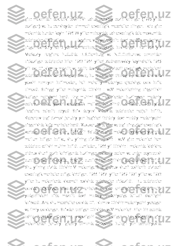 g’or   makonidan   dastlabki   tekshirish   uchun   transhey   qazib   ko’rilgan   (1975   yilda
qazilgan)   va   bu   transheydan   qimmatli   arxeologik   materiallar   olingan.   Istiq   g’or
makonida bundan keyin 1976-78 yillar mobaynida uch arxeologik dala mavsumida
tadqiqotlar olib borilgan. Farg’ona vodiysi mezolit davri moddiy madaniyati
o’tgan   asr   50-yillar   2-yarmidan   e`tiboran   o’rganila   boshlangan.   Bu   1958   yili
Markaziy   Farg’ona   hududida   B.S.Gamburg   va   N.G.Gorbunova   tomonidan
o’tkazilgan   tadqiqotlar   bilan   1963-1964   yillari   Zadneprovskiy   keyinchalik   1965
yili   esa   O’.Islomov  mezolit   va   neolit   davriga  oid   qiziqarli   arxeologik  manbalarni
tadqiqotlar   asosida   topishgan,   biroq,   bu   materiallar   tipologik   jihatdan   unchalik
yaxshi   nomoyon   bo’lmasdan,   hali   mahalliy   madaniyat   ajratishga   asos   bo’la
olmasdi.   So’nggi   yillar   mobaynida   Obishir   I   vaV   makonlarining   o’rganilishi
kutilgan   natijalarni   berdi.   Eng   muhimi   bu   makonlardan   buzilmagan   madaniy
qatlam   hamda,   yaxshi   stratigrafik   ma`lumotlar   olindi.   Jumladan,   1965   yilgi
Farg’ona   paleolit   otryadi   So’x   daryosi   vohasida   tadqiqotlar   natijali   bo’lib,
Katrantov   tog’   tizmasi   janubiy   yon   bag’rlari   ibtidoiy   davr   moddiy   madaniyatini
o’rganishda ko’p manbalar berdi. Xususan, 28 ta g’or va tog’ o’ngurlari arxeologik
xaritaga   olindi.   Jumladan,   1966   yili   Selung’ur   g’or   makoni   Haydarkon   yaqinida
ma`lum   bo’lgan   bo’lsa,   shu   yilning   o’zida   Obishir   I   vaV   g’or   makonlari   ham
taddqiqot   etilishi   muhim   bo’ldi.  Jumladan,   1966  yil   Obishir   I  makonida  kichkina
qidiruv  shurfi   qazib  ko’rilganda buzilmgan  madaniy  qatlam  va  undan  qayroqtosh
qurollar   Bilan   bir   paytda,   mikrolit   qurollar   ham   topilishi   juda   ahamiyatli   bo’ldi.
Shu   yilning   o’zida   Obishir   V   makoniga   2   ta   qidiruv   shurfi   tashlanib   qiziqarli
arxeologik manbalar qo’lga kiritilgan. 1966-1967- yillar 1969-1971 yillar va 1973
yillar   bu   makonlarda   sistemali   ravishda   tadqiqotlar   o’tkazildi.     Bu   tadqiqotlar
asosida   to’plangan   arxeologik   manbalar   asosida   aniqrog’i   tipologik   analiz
yodgorliklarni   o’rta   mezolit   davri   moddiy   madaniyatiga   ta`luqli   ekanligini
ko’rsatdi. Ana shu materiallar asosida O’. Islomov Obishir madaniyatini  yaratgan
va ilmiy asoslangan.  So’xdan topilgan Obishir I vaV makonlari  Bilan bir qatorda
ochiq   holatdagi   CHashma   manzilgohi   ham   topilgan.   Bu   yodgorlik   g’or
makonlardan   janubiy-   g’arbiy   tomonda   CHashma   bulog’i   yon   territoriyasida 