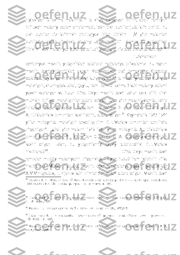 joylashgan   CHashma   makonida   4   ta   shurf   tashlangan   bo’lib,   aqqol   namoyon
bo’luvchi   madaniy   qatlam   aniqlanmadi,   lekin   tosh   qurollar   juda   ko’p   topildi.   Bu
tosh   qurollar   o’z   ko’rinishi   tipologiyasi   bilan   Obishir   I   ,V   g’or   makonlari
qurollariga   aynan   o’xshash,   shuning   uchun   ham   O’.   Islomov   bu   yodgorlikni
Obishir I vaV madaniyati guruhiga ta`luqli ekanligini o’z tadqiqotlarida keltirgan 29
.
Turkmaniston
territoriyasi   mezolit   yodgorliklari   tadqiqoti   natijalariga   to’xtalamiz.   Bu   region
mezolit   davri   yodgorliklari   asosan   Katta   Balxan   tog’   tizmasining   Kopetdog
etaklarida joylashgan bo’lib, hozirgi kunga qadar 30 ta madaniy qatlami buzilgan
manzilgoh, shuningdek Jabal, Qaylu, Dam-Dam-CHashma 2 kabi madaniy qatlami
yaxshi   saqlangan   va   butun   O’rta   Osiyo   mezolit   davri   uchun   asos   qilib   olish
mumkin   bo’lgan   manzilgohlar   tadqiq   etilgan.   Ular   g’or   makoni,   hamda   ochiq
holatdagi   manzilgohlardir.   Dam-Dam-   CHashma   2   g’or   makoni   1947   yili
A.P.Okladnikov   tomonidan   kashf   etilib,   tadqiq   etilgan. 30
  Keyinchalik   1963-1964
yillar   mobaynida   manzilgoh   arxeolog-olim   G.E.Markov   tomonidan   atroflicha
o’rganilgan 31
.   Jabal   g’or   makoni   1949-1950   yillar   mobaynida   A.P.Okladnikov
tomonidan   o’rganilgan 32
.     Dam-Dam-CHashma   1-   A.P.Okladnikov   tomonidan
kashf   etilgan.   Lekin,   bu   yodgorlikning   asosiy   tadqiqotchisi   G.E.Markov
hisoblanadi 33
. O’rta   Osiyo   mezolit   davri
jamoalari   moddiy   madaniyatini   o’rganishda   Ustyurt   hududi   ham   istiqbolli   o’lka
hisoblanadi.   Mazkur   hududda   mezolit   davri   jamaoalariga   tegishli   yodgorliklar
A.V.Vinogradov,  E.Bijanov   kabi   olimlar   tomonidan   tadqiq  etilgan.   Mezolit   davri
29
  Исламов У. И.   Мезолит Средней Азии. Автореф. дисс.на соиск. уч. степени д-ра.ист.наук-Новосибирск.
1977.Исламов У.И. Обиширская культура – Ташкент: «Фан». 1980.
30
  Окладников   А.В.   Древнейшие   археологические   памятники   Красноводского   полуострова.   ТЮТАКЭ,
т.11.Ашхабад,1953.
31
  Марков Г.Е. Грот Дам-Дам-Чашма-2 в Восточном Прикаспии. СА, 1966,№ 2.
32
  Окладников   А.П. Пещера Джебел - памятник древней   культуры   прикаспийских   племен   Туркмении. -
ТЮТАКЭ. Т.7. 1956;
33
  Марков Г.Е. Памятники первобытности в Восточном Прикаспии-Грот Дам-Дам-Чашме 1. Вестник МГУ,
сер.8,История,1981. 