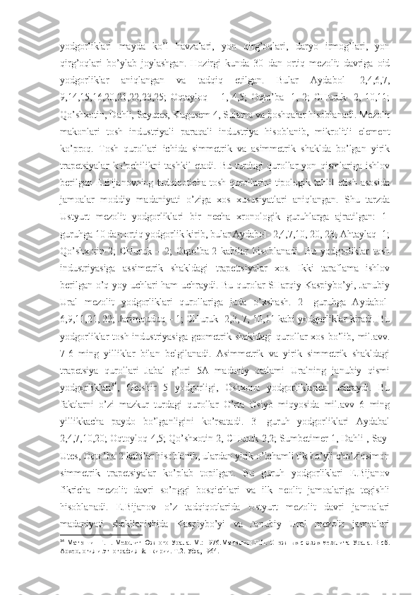 yodgorliklari   mayda   ko’l   havzalari,   yon   qirg’oqlari,   daryo   irmog’lari,   yon
qirg’oqlari   bo’ylab   joylashgan.   Hozirgi   kunda   30   dan   ortiq   mezolit   davriga   oid
yodgorliklar   aniqlangan   va   tadqiq   etilgan.   Bular   Aydabol-   2,4,6,7,
9,14,15,16,20,21,22,23,25;   Oqtayloq   –   1,   4,5;   Oqto’ba-   1,   2;   CHuruk-   2,   10,11;
Qo’shxotin, Dahli, Sayutes, Kugusem 4, Sulama va boshqalar hisoblanadi. Mezolit
makonlari   tosh   industriyali   paraqali   industriya   hisoblanib,   mikrolitli   element
ko’proq.   Tosh   qurollari   ichida   simmetrik   va   asimmetrik   shaklda   bo’lgan   yirik
trapetsiyalar   ko’pchilikni   tashkil   etadi.   Bu   turdagi   qurollar   yon   qismlariga   ishlov
berilgan   E.Bijanovning   tadqiqoticha   tosh   qurollarini   tipologik   tahlil   etish   asosida
jamoalar   moddiy   madaniyati   o’ziga   xos   xususiyatlari   aniqlangan.   Shu   tarzda
Ustyurt   mezolit   yodgorliklari   bir   necha   xronologik   guruhlarga   ajratilgan:   1-
guruhga 10 dan ortiq yodgorlik kirib, bular Aydabol- 2,4,7,10, 20, 23; Ahtaylaq- 1;
Qo’shxotin-2;   CHuruk   –   2;   Oqto’ba-2   kabilar   hisoblanadi.   Bu   yodgorliklar   tosh
industriyasiga   assimetrik   shakldagi   trapettsiyalar   xos.   Ikki   taraflama   ishlov
berilgan o’q yoy uchlari ham uchraydi. Bu qurolar SHarqiy Kaspiybo’yi, Janubiy
Ural   mezolit   yodgorliklari   qurollariga   juda   o’xshash.   2-   guruhga   Aydabol-
6,9,11,21, 22; Jarimquduq – 1; CHuruk- 2,3, 7, 10,11 kabi yodgorliklar kiradi. Bu
yodgorliklar  tosh  industriyasiga  geometrik  shakldagi   qurollar  xos  bo’lib, mil.avv.
7-6   ming   yilliklar   bilan   belgilanadi.   Asimmetrik   va   yirik   simmetrik   shakldagi
trapetsiya   qurollari   Jabal   g’ori   5A   madaniy   qatlami   Uralning   janubiy   qismi
yodgorliklari 34
,   Obishir   5   yodgorligi,   Oshxona   yodgorliklarida   uchraydi.   Bu
faktlarni   o’zi   mazkur   turdagi   qurollar   O’rta   Osiyo   miqyosida   mil.avv   6   ming
yillikkacha   paydo   bo’lganligini   ko’rsatadi.   3-   guruh   yodgorliklari   Aydabal
2,4,7,10,20; Oqtoyloq 4,5; Qo’shxotin 2, CHuruk 2,2; Sumbetimer 1, Dahli , Say-
Utes, Oqto’ba 2 kabilar hisoblanib, ulardan yirik o’lchamli tik bo’yli cho’ziqsimon
simmetrik   trapetsiyalar   ko’plab   topilgan.   Bu   guruh   yodgorliklari   E.Bijanov
fikricha   mezolit   davri   so’nggi   bosqichlari   va   ilk   neolit   jamoalariga   tegishli
hisoblanadi.   E.Bijanov   o’z   tadqiqotlarida   Ustyurt   mezolit   davri   jamoalari
madaniyati   shakllanishida   Kaspiybo’yi   va   Janubiy   Ural   mezolit   jamoalari
34
  Матюшин Г.Н. Мезолит Южного Урала. М.: 1976.Матюшин Г.Н. О южных связях мезолита Урала. В сб.
Археология и этнография Башкирии. Т.2. Уфа, 1964. 