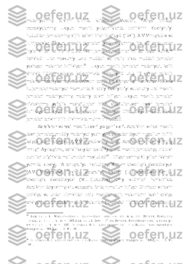 madaniyatining   ta`sirini   alohida   ko’rsatadi.   Masalan,   YAngel   tipidagi
trapetsiyalarning   Ustyurt   mezolit   yodgorliklarida   topilishini   Kaspiybo’yi
hududidan jamoalarning  siljib kelishi  bilan  bog’laydi   (1981). A.V.Vinogradov  va
E.Bijanovlar   Ustyurt   mezolit   jamoalari   yodgorliklarining   bir   xil   tipda   qator
joylanishidan kelib chiqib, ular ovchi jamoalari makonlari bo’lgan degan xulosani
berishadi.   Ular   mavsumiy   uzoq   muddatli   va   oraliq   qisqa   muddatli   jamoalar
yashagan   makonlar   bo’lishgan. 35
    Ustyurt   mezolit   jamoalari   madaniyati,   kelib
chiqishi   ildizi   masalasiga   kelganimizda   mahalliy   CHuruk   12   so’nggi   paleolit
makoni   madaniyati   negizida   avtoxton   tarzda   shakllanganligini   ko’ramiz.   So’zsiz
bu jamoalar madaniyati mazmunida SHarqiy Kaspiybo’yi va Janubiy Ural mezolit
jamoalari   madaniyatining   madaniy   ta`siri   bo’lgan.   Ustyurt   mezolit   jamoalari
o’zlashtirma   xo’jalik   mashg’ulotlari   bilan   shug’ullanuvchi   ovchi   jamaolari
bo’lishgan.   Ustyurt   mezolit   jamoalari   madaniyati   O’rta   Osiyo   mezolit   davri
jamoalari tarixini bilib olishimizda muhim o’rin tutadi.
Zarafshon   vohasi   mezolit   davri   yodgorliklari.   Zarafshon   vohasi   mezolit
davri   jamoalari   moddiy-madaniyati   yaqin   yillarga   qadar   deyarli   noma`lum   bo’lib
kelgan   edi.   Faqatgina   A.V.Vinogradovning   Quyi   Zarafshon   vohasi   shimoliy
irmog’i Ayokagitma, echkiliksoydan tasodifiy tarzda mezolit jamoalariga oid tosh
qurollari to’g’risida ma`lumotlari mavjud edi 36
  . O’tgan asrning 80-yillari ikkinchi
yarmida   Rossiya   FA   etnografiya   Institutining   Xorazm   arxeologik   ekspeditsiyasi
(A.V.   Vinogradov),   ToshDU   geografiya   fakulteti   (E.D.Mamedov),   SamDU
arxeologik   ekspeditsiyasi   (M.J.Djuraqulov)   ilmiy   xodimlari   hamkorlikda
Zarafshon daryosining shu vaqtgacha fanda noma`lum bo’lgan Chorbaqti vohasini
topishga   va   undan   oltmishdan   ortiq   mezolit,   neolit   makonlarini   kashf   etishga
erishganlar   .   Chorbakti   mezolit   makonlari   (Chorbakti   11,   23,   27,   41)   tadqiqoti,
35
  Бижанов.   Е.   Б.     Мезолитические   и   неолитические     памятники   юго-   западного     Устюрта.   Археология
Приаралья.   Вып.   1.-Ташкент.   1982.Бижанов   Е.Б.   Каменный   век   Устюрта.   Автореферат   дисс.   на   соиск.   уч.
степени   д.и.н.   Ташкент.   1996.   Виноградов   А.В.     Древние   охотники     и   рыболовы     среднеазиатского
междуречья.  ТХАЭ, вып. 13. М.: 1981.
36
  Виноградов   А.В.     Древние   охотники     и   рыболовы     среднеазиатского     междуречья.     ТХАЭ,   вып.  13.   М.:
1981. 