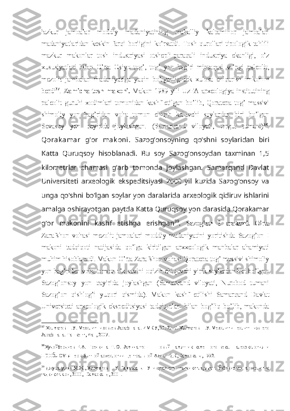 ìazkur   jamoalar   moddiy   madaniyatining   mahalliy   kaltaminor   jamoalari
madaniyatlaridan   keskin   farqi   borligini   ko’rsatdi.   Tosh   qurollari   tipologik   tahlili
mazkur   makonlar   tosh   industriyasi   otshepli-paraqali   industriya   ekanligi,   o’z
xususiyatlari   bilan   O’rta   Osiyo   tog’,   tog’   yon   bag’ri   mintaqasi   so’ngi   paleolit,
mezolit   jamoalari   madaniyatiga   yaqin   bo’lganligidek   xulosa   chiqarish   imkonini
berdi 37
.   Zamicha-tosh   makoni.   Makon   1989   yili   UzFA   arxeologiya   institutining
paleolit   guruhi   xodimlari   tomonidan   kashf   etilgan   bo’lib,   Qoratepa   tog’   massivi
shimoliy   yon   bag’ridan   voha   tomon   chiqib   keluvchi   soylardan   biri   bo’lgan
Sevasoy   yon   qayirida   joylashgan.   (Samarqand   viloyati,   Urgut   tumani) 38
.
Qorak amar   g’or   mak oni.   Sazog’onsoyning   qo’shni   soylaridan   biri
Katta   Quruqsoy   hisoblanadi.   Bu   soy   Sazog’onsoydan   taxminan   1,5
kilometrlar   chamasi   g’arb   tomonda   joylashgan.   Samarqand   Davlat
Universiteti   arxeologik   ekspeditsiyasi   2000   yil   kuzida   Sazog’onsoy   va
unga  qo’shni  bo’lgan  soylar yon  daralarida  arxeologik  qidiruv ishlarini
amalga oshirayotgan paytda Katta Quruqsoy yon darasida Qorakamar
g’or   makonini   kashf   etishga   erishgan 39
.   Sazog’on   I   makoni.   O’rta
Zarafshon   vohasi   mezolit   jamoalari   moddiy   madaniyatini   yoritishda   Sazog’on   I
makoni   tadqiqoti   natijasida   qo’lga   kiritilgan   arxxeologik   manbalar   ahamiyati
muhim hisoblanadi. Makon O’rta Zarafshon vohasi Qoratepa tog’ massivi shimoliy
yon bag’ridan voha tomon o’z suvini oqizib chiquvchi yirik soylardan biri bo’lgan
Sazog’onsoy   yon   qayirida   joylashgan   (Samarqand   viloyati,   Nurobod   tumani
Sazog’on   qishlog’i   yuqori   qismida).   Makon   kashf   etilishi   Samarqand   Davlat
Universiteti   arxeologik   ekspeditsiyasi   tadqiqotlari   bilan   bog’liq   bo’lib,   makonda
37
  Холматов Н.У. Мезолит низовьев Зарафшана. ИМКУ, 30. 2000. Холматов Н.У. Мезолит и неолит Нижнего
Зарафшана. Ташкент, Фан, 2007.
38
Худойбердиев   Р.А.   Гречкина   Т.Ю.   Замича-тош   –   Новый   памятник   каменного   века.   Палеоэкология   и
проблемы  первобытной археологии Центральной Азии. ТДК, Самарканд, 1992.
39
  Джуракулов М.Ж., Холматов  Н.У. Самарқанд    Университети    тадқиқотларидан. Ўзбекистон    археологик
тадқиқотлари, 2000,- Самарқанд, 2001.   