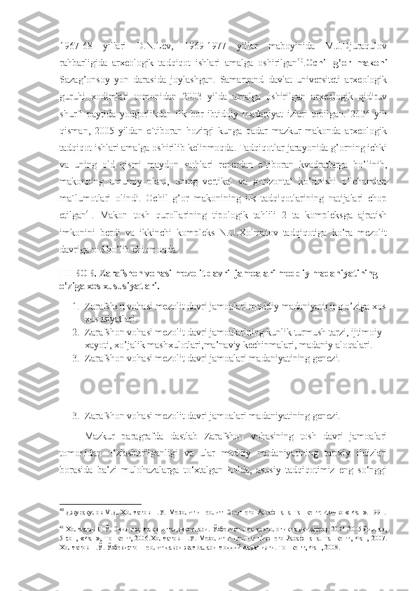 1967-68   yillari   D.N.Lev,   1969-1977   yillar   maboyinida   M.J.Djuraqulov
rahbarligida   arxeologik   tadqiqot   ishlari   amalga   oshirilgan 40
. Ochil   g’or   makoni
Sazag’onsoy   yon   darasida   joylashgan.   Samarqand   davlat   universiteti   arxeologik
guruhi   xodimlari   tomonidan   2003   yilda   amalga   oshirilgan   arxeologik   qidiruv
shurfi   paytida   yodgorlikdan   ilk   bor   ibtidoiy   madaniyat   izlari   topilgan.   2004   yili
qisman,   2005   yildan   e`tiboran   hozirgi   kunga   qadar   mazkur   makonda   arxeologik
tadqiqot ishlari amalga oshirilib kelinmoqda. Tadqiqotlar jarayonida g’orning ichki
va   uning   old   qismi   maydon   sathlari   reperdan   e`tiboran   kvadratlarga   bo’linib,
makonning   umumiy   plani,   uning   vertikal   va   gorizontal   ko’rinishi   o’lchamlari
ma`lumotlari   olindi.   Ochil   g’or   makonining   ilk   tadqiqotlarining   natijalari   chop
etilgan 41
.   Makon   tosh   qurollarining   tipologik   tahlili   2   ta   kompleksga   ajratish
imkonini   berdi   va   ikkinchi   kompleks   N.U.Xolmatov   tadqiqotiga   ko’ra   mezolit
davriga oid bo’lib chiqmoqda. 
III BOB. Zarafshon vohasi mezolit davri  jamoalari moddiy madaniyatining 
o’ziga xos xususiyatlari.
1. Zarafshon vohasi   mezolit davri jamoalari moddiy madaniyatining o’ziga xos
xususiyatlari.
2. Zarafshon vohasi mezolit davri jamoalarining kunlik turmush tarzi, ijtimoiy 
xayoti, xo’jalik mashxulotlari,ma’naviy kechinmalari, madaniy aloqalari.
3. Zarafshon vohasi mezolit davri jamoalari madaniyatining genezi.
3. Zarafshon vohasi mezolit davri jamoalari madaniyatining genezi.
Mazkur   paragrafda   dastlab   Zarafshon   vohasining   tosh   davri   jamoalari
tomonidan   o‘zlashtirilganligi   va   ular   moddiy   madaniyatining   tarixiy   ildizlari
borasida   ba’zi   mulohazalarga   to‘xtalgan   holda,   asosiy   tadqiqotimiz   eng   so‘nggi
40
  Джуракулов М.Д. Холматов Н.У.  Мезолит и неолит  Среднего  Зарафшана-Ташкент: Изд-во « Фан». 1991.
41
  Холматов Н.Ў. Очил ғор макони тадқиқотлари. Ўзбекистонда археологик тадқиқотлар 2004-2005 йиллар,
5-сон,   «Фан»,   Тошкент,   2006.Холматов   Н.У.   Мезолит   и   неолит   Нижнего   Зарафшана.   Ташкент,   Фан,   2007.
Холматов Н.Ў. Ўзбекистон неолит даври жамоалари моддий маданияти. Тошкент, Фан, 2008. 