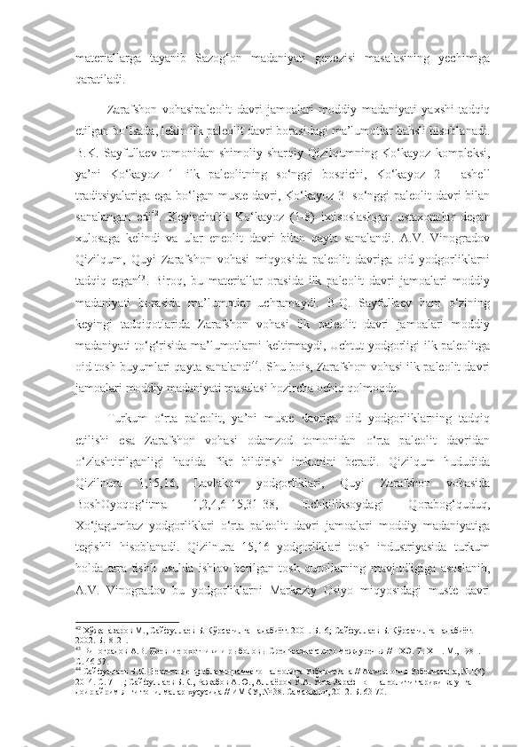 materiallarga   tayanib   Sazog‘on   madaniyati   genezisi   masalasining   yechimiga
qaratiladi. 
Zarafshon   vohasipaleolit   davri   jamoalari   moddiy   madaniyati   yaxshi   tadqiq
etilgan bo‘lsada, lekin ilk paleolit davri borasidagi ma’lumotlar bahsli hisoblanadi.
B.K.   Sayfullaev   tomonidan   shimoliy-sharqiy   Qizilqumning   Ko‘kayoz   kompleksi,
ya’ni   Ko‘kayoz   1-   ilk   paleolitning   so‘nggi   bosqichi,   Ko‘kayoz   2   -   ashell
traditsiyalariga ega bo‘lgan muste davri, Ko‘kayoz 3-  so‘nggi  paleolit  davri  bilan
sanalangan   edi 42
.   Keyinchalik   Ko‘kayoz   (1-8)   ixtisoslashgan   ustaxonalar   degan
xulosaga   kelindi   va   ular   eneolit   davri   bilan   qayta   sanalandi.   A.V.   Vinogradov
Qizilqum,   Quyi   Zarafshon   vohasi   miqyosida   paleolit   davriga   oid   yodgorliklarni
tadqiq   etgan 43
.   Biroq,   bu   materiallar   orasida   ilk   paleolit   davri   jamoalari   moddiy
madaniyati   borasida   ma’lumotlar   uchramaydi.   B.Q.   Sayfullaev   ham   o‘zining
keyingi   tadqiqotlarida   Zarafshon   vohasi   ilk   paleolit   davri   jamoalari   moddiy
madaniyati to‘g‘risida ma’lumotlarni keltirmaydi, Uchtut yodgorligi ilk paleolitga
oid tosh buyumlari qayta sanalandi 44
. Shu bois, Zarafshon vohasi ilk paleolit davri
jamoalari moddiy madaniyati masalasi hozircha ochiq qolmoqda. 
Turkum   o‘rta   paleolit,   ya’ni   muste   davriga   oid   yodgorliklarning   tadqiq
etilishi   esa   Zarafshon   vohasi   odamzod   tomonidan   o‘rta   paleolit   davridan
o‘zlashtirilganligi   haqida   fikr   bildirish   imkonini   beradi.   Qizilqum   hududida
Qizilnura   1,15,16,   Lavlakon   yodgorliklari,   Quyi   Zarafshon   vohasida
BoshOyoqog‘itma   1,2,4,6-15,31-38,   Echkiliksoydagi   Qorabog‘quduq,
Xo‘jagumbaz   yodgorliklari   o‘rta   paleolit   davri   jamoalari   moddiy   madaniyatiga
tegishli   hisoblanadi.   Qizilnura   15,16   yodgorliklari   tosh   industriyasida   turkum
holda   arra   tishli   usulda   ishlov   berilgan   tosh   qurollarning   mavjudligiga   asoslanib,
A.V.   Vinogradov   bu   yodgorliklarni   Markaziy   Osiyo   miqyosidagi   muste   davri
42
 Хўжаназаров М., Сайфуллаев Б. Кўрсатилган адабиёт. 2001. Б.16; Сайфуллаев Б. Кўрсатилган адабиёт. 
2002. Б.18-21.
43
 Виноградов А.В. Древние охотники и рыболовы Среднеазиатского междуречья // ТХЭ.  Т . Х III . М., 1981.  
С. 46-57.
44
 Сайфуллаев Б.К. Некоторые проблемы раннего палеолита Узбекистана // Археология Узбекистана, №1(8) 
2014. С. 7-11; Сайфуллаев Б.К., Ражабов А.Ю., Аллаёров Ў.А. Ўрта Зарафшон палеолити тарихи ва унга 
доир айрим янги топилмалар хусусида // ИМКУ, № 38. Самарканд, 2012. Б. 63-70. 