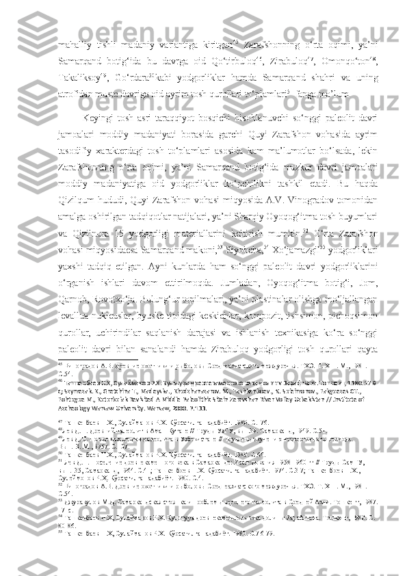 mahalliy   tishli   madaniy   variantiga   kiritgan 45
  Zarafshonning   o‘rta   oqimi,   ya’ni
Samarqand   botig‘ida   bu   davrga   oid   Qo‘tirbuloq 46
,   Zirabuloq 47
,   Omonqo‘ton 48
,
Takaliksoy 49
,   Go‘rdara 50
kabi   yodgorliklar   hamda   Samarqand   shahri   va   uning
atrofidan muste davriga oid ayrim tosh qurollari to‘plamlari 51
 fanga ma’lum.
Keyingi   tosh   asri   taraqqiyot   bosqichi   hisoblanuvchi   so‘nggi   paleolit   davri
jamoalari   moddiy   madaniyati   borasida   garchi   Quyi   Zarafshon   vohasida   ayrim
tasodifiy   xarakterdagi   tosh   to‘plamlari   asosida   kam   ma’lumotlar   bo‘lsada,   lekin
Zarafshonning   o‘rta   oqimi,   ya’ni   Samarqand   botig‘ida   mazkur   davri   jamoalari
moddiy   madaniyatiga   oid   yodgorliklar   ko‘pchilikni   tashkil   etadi.   Bu   haqda
Qizilqum hududi, Quyi Zarafshon vohasi  miqyosida A.V. Vinogradov tomonidan
amalga oshirilgan tadqiqotlar natijalari, ya’ni Sharqiy Oyoqog‘itma tosh buyumlari
va   Qizilnura   15   yodgorligi   materiallarini   keltirish   mumkin. 52
  O‘rta   Zarafshon
vohasi miqyosidaesa Samarqand makoni, 53
 Siyobcha, 54
 Xo‘jamazgil 55
 yodgorliklari
yaxshi   tadqiq   etilgan.   Ayni   kunlarda   ham   so‘nggi   paleolit   davri   yodgorliklarini
o‘rganish   ishlari   davom   ettirilmoqda.   Jumladan,   Oyoqog‘itma   botig‘i,   Jom,
Qarnob, Rovotxo‘ja. Bulung‘ur topilmalari, ya’ni plastinalar olishga mo‘ljallangan
levallua nukleuslar, byuske tipidagi keskichlar, kompozit, tishsimon, pichoqsimon
qurollar,   uchirindilar   saqlanish   darajasi   va   ishlanish   texnikasiga   ko‘ra   so‘nggi
paleolit   davri   bilan   sanalandi   hamda   Zirabuloq   yodgorligi   tosh   qurollari   qayta
45
  Виноградов А.В. Древние охотники и рыболовы Среднеазиатского междуречья. ТХЭ.  Т . Х III . М., 1981.  
С.54.
46
 Ташкенбаев Н.Х, Сулайманов Р.Х. Культура древнекаменного века долины Зарафшана. Тошкент, 1980. 176 
с; Szymezak. K., Gretchina T., Madeyska., Khudzhanazarov. M., Tashkenboev., N. Suleimonov., Fakguezes CH., 
Fohtugue M., Kuturbulak Revisited A Middle Paleolithic Sitein Zeravshan River Volley Uzbekistan // Jnstitute of 
Azcheology Warsaw University. Warsaw, 2000. P.133. 
47
 Ташкенбаев Н.Х., Сулайманов Р.Х. Кўрсатилган адабиёт.  1980.  С. 176.
48
Лев   Д.Н. Древний палеолит в Аман-Кутане //  Т руды УзГУ, вып.39. Самарканд,   1949.  С.51.
49
Лев Д.Н. Новые памятники палеолита в Узбекистане  //  Труды по изучению четвертичного периода.  
Вып.13. М., 1957. С.107.
50
 Ташкенбаев Н.Х., Сулайманов Р.Х. Кўрсатилган адабиёт.  1980.  С.66.
51
 Лев Д.Н.  Поселение древнекаменного века в Самарканде: Исследования 1958-1960 гг  //  Труды СамГУ, 
вып.135, Самарканд,  1964. С.41; Ташкенбоев Н.Х. Кўрсатилган адабиёт. 1974. С.3-7; Ташкенбоев Н.Х., 
Сулеймонов Р.Ҳ. Кўрсатилган адабиёт. 1980. С.4.
52
 Виноградов А.В. Древние охотники и рыболовы Среднеазиатского междуречья. ТХЭ.  Т . Х III . М., 1981.  
С.54.
53
 Джуракулов М.Д.  Самаркандская стоянка и проблемы верхнего палеолита в Средней Азии. Тошкент,  1987.
171с.
54
  Ташкенбаев Н.Х, Сулайманов Р.Х. Культура древнекаменного века долины Зарафшана. Тошкент, 1980. С.  
80-86.
55
  Ташкенбаев Н.Х, Сулайманов Р.Х.  Кўрсатилган адабиёт.  1980 . С.7 6-79.  