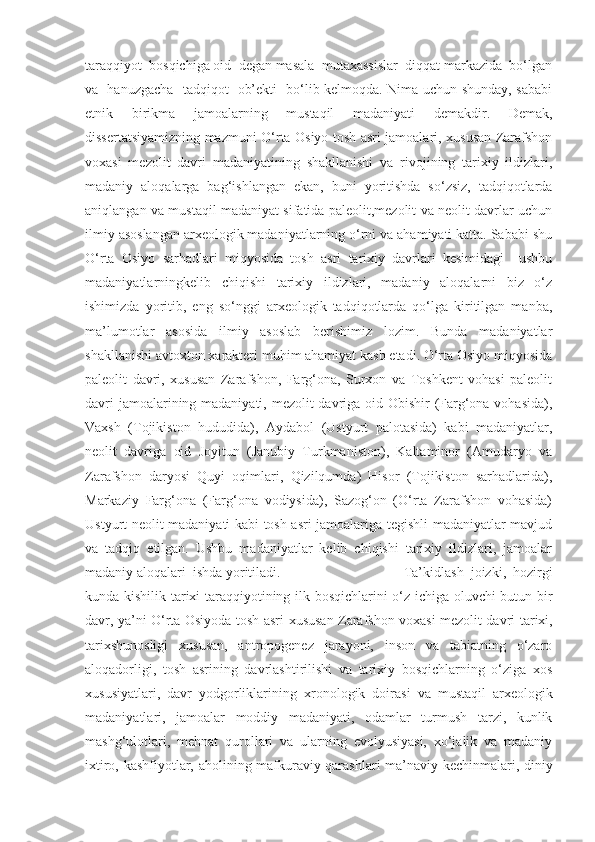 taraqqiyot  bosqichiga oid  degan masala  mutaxassislar  diqqat markazida  bo‘lgan
va   hanuzgacha   tadqiqot   ob’ekti   bo‘lib kelmoqda. Nima uchun shunday, sababi
etnik   birikma   jamoalarning   mustaqil   madaniyati   demakdir.   Demak,
dissertatsiyamizning mazmuni O‘rta Osiyo tosh asri jamoalari, xususan Zarafshon
voxasi   mezolit   davri   madaniyatining   shakllanishi   va   rivojining   tarixiy   ildizlari,
madaniy   aloqalarga   bag‘ishlangan   ekan,   buni   yoritishda   so‘zsiz,   tadqiqotlarda
aniqlangan va mustaqil madaniyat sifatida paleolit,mezolit va neolit davrlar uchun
ilmiy asoslangan arxeologik madaniyatlarning o‘rni va ahamiyati katta. Sababi shu
O‘rta   Osiyo   sarhadlari   miqyosida   tosh   asri   tarixiy   davrlari   kesimidagi     ushbu
madaniyatlarningkelib   chiqishi   tarixiy   ildizlari,   madaniy   aloqalarni   biz   o‘z
ishimizda   yoritib,   eng   so‘nggi   arxeologik   tadqiqotlarda   qo‘lga   kiritilgan   manba,
ma’lumotlar   asosida   ilmiy   asoslab   berishimiz   lozim.   Bunda   madaniyatlar
shakllanishi avtoxton xarakteri muhim ahamiyat kasb etadi. O‘rta Osiyo miqyosida
paleolit   davri,   xususan   Zarafshon,   Farg‘ona,   Surxon   va   Toshkent   vohasi   paleolit
davri  jamoalarining madaniyati, mezolit  davriga oid Obishir  (Farg‘ona vohasida),
Vaxsh   (Tojikiston   hududida),   Aydabol   (Ustyurt   palotasida)   kabi   madaniyatlar,
neolit   davriga   oid   Joyitun   (Janubiy   Turkmaniston),   Kaltaminor   (Amudaryo   va
Zarafshon   daryosi   Quyi   oqimlari,   Qizilqumda)   Hisor   (Tojikiston   sarhadlarida),
Markaziy   Farg‘ona   (Farg‘ona   vodiysida),   Sazog‘on   (O‘rta   Zarafshon   vohasida)
Ustyurt neolit madaniyati kabi tosh asri jamoalariga tegishli madaniyatlar mavjud
va   tadqiq   etilgan.   Ushbu   madaniyatlar   kelib   chiqishi   tarixiy   ildizlari,   jamoalar
madaniy aloqalari  ishda yoritiladi. Ta’kidlash   joizki,   hozirgi
kunda   kishilik tarixi taraqqiyotining ilk bosqichlarini o‘z ichiga oluvchi butun bir
davr, ya’ni O‘rta Osiyoda tosh asri   xususan Zarafshon voxasi mezolit davri   tarixi,
tarixshunosligi   xususan,   antropogenez   jarayoni,   inson   va   tabiatning   o‘zaro
aloqadorligi,   tosh   asrining   davrlashtirilishi   va   tarixiy   bosqichlarning   o‘ziga   xos
xususiyatlari,   davr   yodgorliklarining   xronologik   doirasi   va   mustaqil   arxeologik
madaniyatlari,   jamoalar   moddiy   madaniyati,   odamlar   turmush   tarzi,   kunlik
mashg‘ulotlari,   mehnat   qurollari   va   ularning   evolyusiyasi,   xo‘jalik   va   madaniy
ixtiro, kashfiyotlar,   aholining mafkuraviy qarashlari   ma’naviy kechinmalari, diniy 