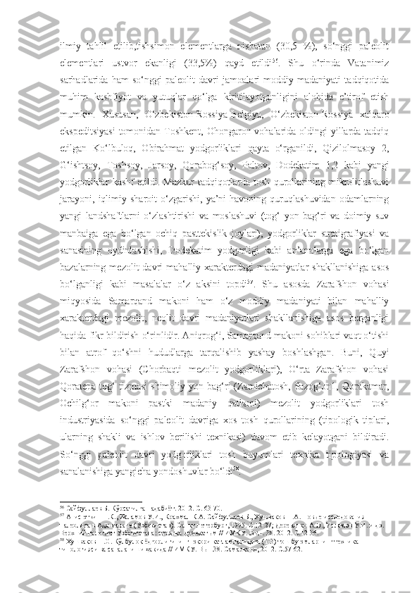 ilmiy   tahlil   etilib,tishsimon   elementlarga   nisbatan   (30,5   %),   so‘nggi   paleolit
elementlari   ustvor   ekanligi   (33,5%)   qayd   etildi 56
.   Shu   o‘rinda   Vatanimiz
sarhadlarida   ham   so‘nggi   paleolit   davri   jamoalari   moddiy   madaniyati   tadqiqotida
muhim   kashfiyot   va   yutuqlar   qo‘lga   kiritilayotganligini   alohida   e’tirof   etish
mumkin.   Xususan,   O‘zbekiston-Rossiya-Belgiya,   O‘zbekiston-Rossiya   xalqaro
ekspeditsiyasi  tomonidan Toshkent, Ohongaron vohalarida oldingi  yillarda tadqiq
etilgan   Ko‘lbuloq,   Obirahmat   yodgorliklari   qayta   o‘rganildi,   Qizilolmasoy   2,
G‘ishtsoy,   Toshsoy,   Jarsoy,   Qorabog‘soy,   Paltov,   Dodekatim   1,2   kabi   yangi
yodgorliklar   kashf   etildi.   Mazkur   tadqiqotlarda   tosh   qurollarining   mikrolitlashuvi
jarayoni,   iqlimiy  sharoit   o‘zgarishi,   ya’ni   havoning   quruqlashuvidan   odamlarning
yangi   landshaftlarni   o‘zlashtirishi   va   moslashuvi   (tog‘   yon   bag‘ri   va   doimiy   suv
manbaiga   ega   bo‘lgan   ochiq   pasttekislik   joylari),   yodgorliklar   stratigrafiyasi   va
sanasining   oydinlashishi,   Dodekatim   yodgorligi   kabi   an’analarga   ega   bo‘lgan
bazalarning  mezolit   davri   mahalliy   xarakterdagi   madaniyatlar   shakllanishiga   asos
bo‘lganligi   kabi   masalalar   o‘z   aksini   topdi 57
.   Shu   asosda   Zarafshon   vohasi
miqyosida   Samarqand   makoni   ham   o‘z   moddiy   madaniyati   bilan   mahalliy
xarakterdagi   mezolit,   neolit   davri   madaniyatlari   shakllanishiga   asos   berganligi
haqida fikr bildirish o‘rinlidir. Aniqrog‘i, Samarqand makoni sohiblari vaqt o‘tishi
bilan   atrof   qo‘shni   hududlarga   tarqalishib   yashay   boshlashgan.   Buni,   Quyi
Zarafshon   vohasi   (Chorbaqti   mezolit   yodgorliklari),   O‘rta   Zarafshon   vohasi
Qoratepa  tog‘  tizmasi  shimoliy  yon  bag‘ri  (Zamichatosh,   Sazog‘on1,  Qorakamar,
Ochilg‘or   makoni   pastki   madaniy   qatlami)   mezolit   yodgorliklari   tosh
industriyasida   so‘nggi   paleolit   davriga   xos   tosh   qurollarining   (tipologik   tiplari,
ularning   shakli   va   ishlov   berilishi   texnikasi)   davom   etib   kelayotgani   bildiradi.
So‘nggi   paleolit   davri   yodgorliklari   tosh   buyumlari   texnika   tipologiyasi   va
sanalanishiga yangicha yondoshuvlar bo‘ldi 58
.
56
 Сайфуллаев Б. Кўрсатилган адабиёт. 2012. С. 63-70.
57
 Ани сюткин Н.К., Исламов У.И.,   Крахмал К.А. Сайфуллаев Б., Хушваков Н.А. Новые исследования 
палеолита в Аҳангаране (Узбекистан). Санкт-петербург,   1995 . С.12-27; Деревянко А.П., Исламов У.И. и др. 
Верхний палеолит Узбекистана: стоянка Додекатым // ИМКУ. Вып. 38. 2012. С.12-36.
58
 Хушвақов Н.О. Кўлбулоқ ёдгорлигининг юқори қатламларидаги (1-3) тош буюмларнинг техника 
типологияси ва саналаниши ҳақида // ИМКУ. Вып.38. Самарқанд, 2012. С.57-62. 