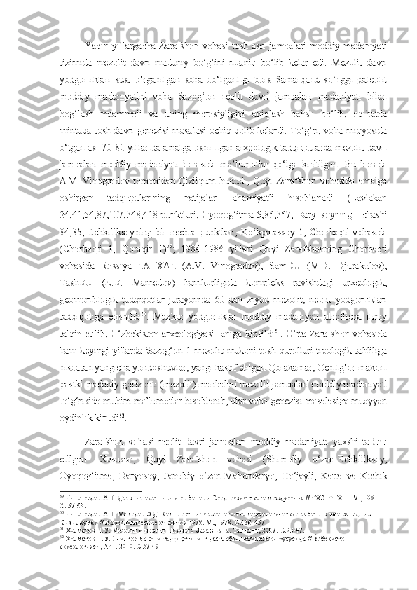 Yaqin   yillargacha   Zarafshon   vohasi   tosh   asri   jamoalari   moddiy   madaniyati
tizimida   mezolit   davri   madaniy   bo‘g‘ini   noaniq   bo‘lib   kelar   edi.   Mezolit   davri
yodgorliklari   sust   o‘rganilgan   soha   bo‘lganligi   bois   Samarqand   so‘nggi   paleolit
moddiy   madaniyatini   voha   Sazog‘on   neolit   davri   jamoalari   madaniyati   bilan
bog‘lash   muammoli   va   uning   merosiyligini   aniqlash   bahsli   bo‘lib,   oqibatda
mintaqa tosh davri genezisi masalasi ochiq qolib kelardi. To‘g‘ri, voha miqyosida
o‘tgan asr 70-80-yillarida amalga oshirilgan arxeologik tadqiqotlarda mezolit davri
jamoalari   moddiy   madaniyati   borasida   ma’lumotlar   qo‘lga   kiritilgan.   Bu   borada
A.V.   Vinogradov   tomonidan   Qizilqum   hududi,   Quyi   Zarafshon   vohasida   amalga
oshirgan   tadqiqotlarining   natijalari   ahamiyatli   hisoblanadi   (Lavlakan
24,41,54,87,107,348,418 punktlari, Oyoqog‘itma 5,86,367, Daryosoyning Uchashi
84,85,   Echkiliksoyning   bir   nechta   punktlari,   Ko‘kpatassoy   1,   Chorbaqti   vohasida
(Chorbaqti   1,   Qoraqir   1) 59
;   1984-1986   yillari   Quyi   Zarafshonning   Chorbaqti
vohasida   Rossiya   FA   XAE   (A.V.   Vinogradov),   SamDU   (M.D.   Djurakulov),
TashDU   (E.D.   Mamedov)   hamkorligida   kompleks   ravishdagi   arxeologik,
geomorfologik   tadqiqotlar   jarayonida   60   dan   ziyod   mezolit,   neolit   yodgorliklari
tadqiqotiga   erishildi 60
.   Mazkur   yodgorliklar   moddiy   madaniyati   atroflicha   ilmiy
talqin etilib, O‘zbekiston arxeologiyasi faniga kiritildi 61
. O‘rta Zarafshon vohasida
ham keyingi yillarda Sazog‘on 1 mezolit makoni tosh qurollari tipologik tahliliga
nisbatan yangicha yondoshuvlar, yangi kashf etilgan Qorakamar, Ochilg‘or makoni
pastki madaniy gorizonti (mezolit) manbalari mezolit jamoalari moddiy madaniyati
to‘g‘risida muhim ma’lumotlar hisoblanib, ular voha genezisi masalasiga muayyan
oydinlik kiritdi 62
.
Zarafshon   vohasi   neolit   davri   jamoalari   moddiy   madaniyati   yaxshi   tadqiq
etilgan.   Xususan,   Quyi   Zarafshon   vohasi   (Shimoliy   o‘zan-Echkiliksoy,
Oyoqog‘itma,   Daryosoy;   Janubiy   o‘zan-Mahondaryo,   Ho‘jayli,   Katta   va   Kichik
59
 Виноградов А.В. Древние охотники и рыболовы Среднеазиатского междуречья // ТХЭ.  Т . Х III . М . , 1981.  
С. 57-63.
60
 Виноградов А.В. Мамедов Э.Д. Комплексные археолого-геоморфологические работы в юго-западных 
Кызылкумах  //  А рхеологические открития  1978 .  М., 1978.  С.456-457.
61
 Холматов Н.У. Мезолит и неолит Нижнего Зарафшана. Ташкент, 2007.  С.23-47.
62
 Холматов Н.У. Очилғор макони тадқиқотининг дастлабки натижалари хусусида //  Ўзбекистон 
археологияси, № 1. 2010.  С.37-49. 