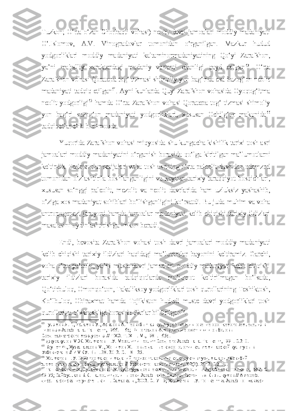 Tuzkon;  O‘rta  o‘zan-Chorbaqti  vohasi)  neolit  davri   jamoalari   moddiy  madaniyati
O‘.Islomov,   A.V.   Vinogradovlar   tomonidan   o‘rganilgan.   Mazkur   hudud
yodgorliklari   moddiy   madaniyati   kaltaminormadaniyatining   Qo‘yi   Zarafshon,
ya’ni   mahalliy   xarakterdagi   madaniy   varianti   ekanligi   qayd   etilgan 63
.   O‘rta
Zarafshon vohasi Qoratepa tog‘ tizmasi shimoliy yon bag‘rida esa Sazog‘on neolit
madaniyati tadqiq etilgan 64
. Ayni kunlarda Quyi Zarafshon vohasida Oyoqog‘itma
neolit   yodgorligi 65
  hamda   O‘rta   Zarafshon   vohasi   Qoratepa   tog‘   tizmasi   shimoliy
yon   bag‘ri   sazog‘on   madaniyati   yodgorliklari,   xususan   Ochilg‘or   makonida 66
tadqiqotlar olib borilmoqda.
Yuqorida Zarafshon vohasi miqyosida shu kungacha kishilik tarixi tosh asri
jamoalari moddiy madaniyatini o‘rganish borasida qo‘lga kiritilgan ma’lumotlarni
keltirdik. Tadqiqotlar natijalari voha tosh asrining o‘rta paleolit davridan odamzod
tomonidan o‘zlashtirila boshlanganligini  va keyingi tarixiy taraqqiyot bosqichlari,
xususan   so‘nggi   paleolit,   mezolit   va   neolit   davrlarida   ham   uzluksiz   yashashib,
o‘ziga xos madaniyat sohiblari bo‘lishganligini ko‘rsatdi. Bu juda muhim va voha
antropogenezi   jarayoni   hamda   jamoalar   madaniyati   kelib   chiqishi   tarixiy   ildizlari
masalasini oydinlashtirishga imkon beradi. 
Endi,   bevosita   Zarafshon   vohasi   tosh   davri   jamoalari   moddiy   madaniyati
kelib   chiqishi   tarixiy   ildizlari   haqidagi   ma’lumotlar   bayonini   keltiramiz.   Garchi,
voha o‘rta paleolit, ya’ni muste davri jamoalari moddiy madaniyati kelib chiqishi
tarixiy   ildizlari   borasida   tadqiqotlarda   ma’lumot   keltirilmagan   bo‘lsada,
Qo‘tirbuloq, Omonqo‘ton, Takaliksoy yodgorliklari tosh qurollarining Teshiktosh,
Ko‘lbuloq,   Obiraxmat   hamda   Tojikiston   hududi   muste   davri   yodgorliklari   tosh
qurollariga o‘xshashligi borasida fikrlar bildirilgan 67
.
63
 Гулямов Я.Г., Исламов У., Аскаров А. Первобытная культура и возникновение орошаемого земледелия в 
низовьях Зарафшана. Ташкент, 1966.  116с;  Виноградов А.В. Древние охотники и рыболовы 
Среднеазиатского междуречья // ТХЭ.  Т . Х III . М., 1981 . 165с.
64
 Джурақулов М.Ж. Холматов Н.У. Мезолит и неолит Среднего Зарафшана. Ташкент, 1991 .   С.210.
65
 Брунет Ф., Хужаназаров М., Хошимов Х. Новые данные к хронологии кельтеминарской культуры в 
Узбекистане  //  ИМКУ. Вып. 38. 2012. С.118-125.
66
 Холматов Н.У. Очилғор макони маданий горизонтларининг конструктив тузилмалари, таркибий 
элементларига доир баъзи мулоҳазалар // Ўзбекистон археологияси, №2(3).  2012.  C . 3-10.
67
  Ташкенбаев Н.Х, Сулайманов Р.Х. Культура древнекаменного века долины Зарафшана. Тошкент, 1980.  С. 
69-75; Сайфуллаев Б.К. Палеолит долины реки Зарафшан и Северо-Восточных Кызылкумов // Автореф. 
дисс. на соискание уч.степ. к.и.н. Самарканд, 2002. С.17-19; Холматов Н.У. Тошкент ва Зарафшон ҳавзаси  