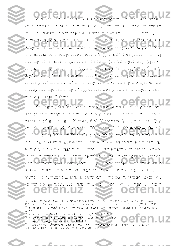 Voha so‘nggi paleolit davri, xususan Samarqand makoni moddiy madaniyati
kelib   chiqishi   tarixiy   ildizlari   masalasi   Qo‘tirbuloq   yodgorligi   materiallari
to‘laqonli   ravishda   nashr   etilgunga   qadar 68
  adabiyotlarda   P.P.   Yefimenko,   P.I.
Boriskovskiy,   V.A.   Ranov,   D.N.   Lev,   G.F.   Korobkova,   M.D.   Djo‘raqulov,   R.X.
Sulaymanov   kabi   tadqiqotchilar   tomonidan   turlicha   ilmiy   talqin   etilgan 69
.   N.X.
Toshkenbaev,   R.H.   Sulaymanovlar   voha   so‘nggi   paleolit   davri   jamoalari   moddiy
madaniyati   kelib  chiqishi  genosologik   ildizlarini  Qo‘tirbuloq  yodgorligi   (ayniqsa,
qirg‘ichlar,   o‘zaksimon   tosh   buyumlari   asosida)   bilan   bog‘lashadi 70
.   B.Q.
Sayfullaevning fikriicha, O‘zbekistonning hozirgi hududi miqyosida muste davrida
bir-biriga   qo‘shni   holda   to‘rtta   madaniy   variant   sohiblari   yashashgan   va   ular
moddiy   madaniyati   mahalliy   so‘nggi   paleolit   davri   jamoalari   madaniyati   yetishib
chiqishiga asos bo‘lishgan 71
.
Shuningdek,   Zarafshon   vohasi   mezolit   davri   jamoalari   moddiy   madaniyati
tadqiqotida madaniyatlar kelib chiqishi tarixiy ildizlari borasida ma’lumot beruvchi
manbalar   qo‘lga   kiritilgan.   Xususan,   A.V.   Vinogradov   Qizilqum   hududi,   Quyi
Zarafshon vohasi mezolit davri yodgorliklari tadqiqotini boshlagandayoq, ular tosh
qurollari tipologik jihatdan Yaqin Sharq, Kaspiybo‘yi mezolit davri jamoalari tosh
qurollariga o‘xshamasligi, aksincha ularda Markaziy Osiyo Sharqiy hududlari tog‘
va   tog‘   yon   bag‘ri   so‘nggi   paleolit,   mezolit   davri   yodgorliklari   tosh   industriyasi
an’analari   borligini   alohida   e’tirof   etgan 72
.   Bu   ilmiy   qarashning   asosli   ekanligini
ko‘p   o‘tmasdan   (1984-1986   yillari)   Quyi   Zarafshonning   Chorbaqti   vohasida
Rossiya FA XAE (A.V. Vinogradov), SamDU (M.D. Djurakulov), TashDU (E.D.
Mamedov)   hamkorligida   amalga   oshirilgan   kompleks   ravishdagi   arxeologik,
geomorfologik   tadqiqotlar   jarayonida   60   dan   ziyod   mezolit,   neolit
тош даври жамоалари маданияти хусусида // Ўзбекистон пойтахти Тошкент 2200 ёшда. Тошкент шаҳрининг 
2200 йиллик юбилейига бағишланган халқаро илмий конференция материаллари.  Тошкент, 2009.  Б.17-22.
68
  Ташкенбаев Н.Х, Сулайманов Р.Х. Культура древнекаменного века долины Зарафшана. Тошкент, 1980. 
С.147.
69
  Ташкенбаев Н.Х, Сулайманов Р.Х.  Кўрсатилган адабиёт. 1980. С.92.
70
 Ташкенбаев Н.Х, Сулайманов Р.Х. Кўрсатилган адабиёт. 1980. С. 92-96.
71
 Сайфуллаев Б. Кўрсатилган адабиёт. 2002. Б.19.
72
 Виноградов А.В. Кўрсатилган адабиёт.1980. С.89;  Виноградов А.В. Древние охотники и рыболовы 
Среднеазиатского междуречья. ТХЭ .   Т . Х III . М., 1981 . С.58. 