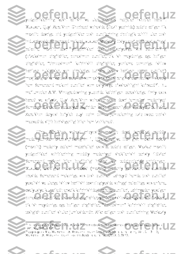 yodgorliklarining   kashf   etilishi   va   ular   tadqiqoti   natijalari   isbotlab   berdi 73
.
Xususan,   Quyi   Zarafshon   Chorbaqti   vohasida   (Gazli   yaqinida)   tadqiq   etilgan   ilk
mezolit   davriga   oid   yodgorliklar   tosh   qurollarining   tipologik   tahlili   ular   tosh
industriyasida Samarqand makoni, xususan Markaziy Osiyo tog‘ mintaqasi so‘nggi
paleolit,   mezolit   davri   yodgorliklari   tosh   industriyasiga   xos   qurollarning
(o‘zaksimon   qirg‘ichlar,   ponasimon   qurollar,   tik   ish   maydoniga   ega   bo‘lgan
qirg‘ichlar,   “tirnoqsimon”   ko‘rinishli   qirg‘ichlar,   yonlama   tomoniga   ishlov
berilgan   nukleuslar,   yon   qirralariga   turlicha   ishlov   berilgan   otщep   qurollari)
mavjudligini hamda tosh qurollari xom ashyosi (qora rangli chaqmoqtoshli–slanes)
ham   Samarqand   makoni   qurollari   xom   ashyosiga   o‘xshashligini   ko‘rsatdi 74
.   Bu
ma’lumotlar   A.V.   Vinogradovning   yuqorida   keltirilgan   qarashlariga   ilmiy   asos
beradi   va   so‘zsiz,   Quyi   Zarafshon   vohasi   mezolit   davri   jamoalari   madaniyati
Samarqand makoni madaniyati bag‘ridan kelib chiqqanligini  isbotlaydi. Bu holat,
Zarafshon   daryosi   bo‘ylab   quyi   oqim   tomon   jamoalarning   oziq-ovqat   topish
maqsadida siljib borishganligi bilan ham izohlanadi.
O‘rta   Zarafshon   vohasi   miqyosida   mezolit   davri   jamoalari   moddiy
madaniyati   Zamichatosh,   Sazog‘on   1,   Qorakamar   va   Ochilg‘or   makoni   pastki
(mezolit)   madaniy   qatlami   materiallari   asosida   tadqiq   etilgan.   Mazkur   mezolit
yodgorliklari   sohiblarining   moddiy   madaniyati   shakllanishi   tarixiy   ildizlari
Samarqand   makoni   bilan   bog‘liqligi   hozirgi   kun   tadqiqotlarida   aniqlangan.
Xususan,   Ochilg‘or   makoni   pastki   (mezolit)   madaniy   gorizont   tosh   qurollari
orasida   Samarqand   makoniga   xos   tosh   qurollari   uchraydi   hamda   tosh   qurollari
yasalishi  va ularga ishlov berilishi  texnologiyasida  so‘nggi  paleolitga xos an’ana,
evalyusiya kuzatiladi: arxaik ko‘rinishidagi paraqa qurollari, uchirmadan yasalgan
ponasimon qurollar, disksimon qirg‘ichlar, yonlama ishlov berilgan tosh o‘zaklari,
tik   ish   maydoniga   ega   bo‘lgan   qirg‘ichlar,   “tirnoqsimon”   ko‘rinishli   qirg‘ichlar,
teshgich   qurollari   shular   jumlasidandir.   Zikr   etilgan   tosh   qurollarining   Markaziy
73
 Виноградов А.В. ,  Мамедов Э.Д.  Археолого-геоморфологические работқ в Юго-Западнқх Кызылкумах в 
1984. М., 1986. С. 456.
74
 Джурақулов М. Д . Холматов Н.У. Мезолит и неолит Среднего Зарафшана. Ташкент, 1991 . С. 112-113; 
Холматов Н.У. Мезолит и неолит Нижнего Зарафшана. Ташкент, 2007.  С. 27-43. 