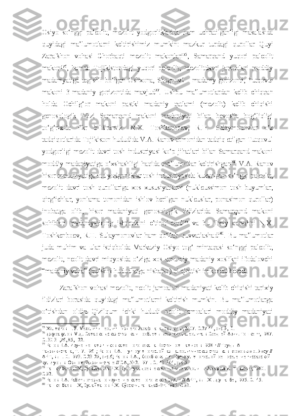 Osiyo   so‘nggi   paleolit,   mezolit   yodgorliklarida   ham   uchratilganligi   masalasida
quyidagi   ma’lumotlarni   keltirishimiz   mumkin:   mazkur   turdagi   qurollar   Quyi
Zarafshon   vohasi   Chorbaqti   mezolit   makonlari 75
,   Samarqand   yuqori   paleolit
makoni 76
,   hamda   Tojikistondagi   yuqori   paleolit,   mezolitdavri   jamoalari   moddiy
madaniyatiga  tegishli  bo‘lgan  Oshxona,   Shugnov1  -  madaniy  gorizonti,  Tutqovul
makoni   3-madaniy   gorizontida   mavjud 77
.   Ushbu   ma’lumotlardan   kelib   chiqqan
holda   Ochilg‘or   makoni   pastki   madaniy   qatlami   (mezolit)   kelib   chiqishi
genosologik   ildizi   Samarqand   makoni   madaniyati   bilan   bevosita   bog‘liqligi
to‘g‘risida   fikr   bildiramiz.   N.X.   Toshkenboev,   R.H.   Sulaymonovlar   o‘z
tadqiqotlarida Tojikiston hududida V.A. Ranov tomonidan tadqiq etilgan Tutqovul
yodgorligi   mezolit   davri   tosh   industriyasi   ko‘p   jihatlari   bilan   Samarqand   makoni
moddiy madaniyatiga o‘xshashligi haqida ma’lumotlar keltirishgan 78
. V.A. Ranov
hisor madaniyatiga oid yodgorliklar tosh industriyasida kuzatilgan so‘nggi paleolit,
mezolit   davri   tosh   qurollariga   xos   xususiyatlarni   (nukleussimon   tosh   buyumlar,
qirg‘ichlar,   yonlama   tomonidan   ishlov   berilgan   nukleuslar,   ponasimon   qurollar)
inobatga   olib,   hisor   madaniyati   genosologik   ildizlarida   Samarqand   makoni
sohiblari   madaniyatining   ishtirokini   e’tirof   etadi 79
  va   bu   ilmiy   qarashni   N.X.
Toshkenboev,   R.H.   Sulaymonovlar   ham   qo‘llab   quvvatlashadi 80
.   Bu   ma’lumotlar
juda   muhim   va   ular   istiqbolda   Markaziy   Osiyo   tog‘   mintaqasi   so‘nggi   paleolit,
mezolit,  neolit   davri  miqyosida   o‘ziga   xos  umumiy  madaniy  xoslikni  ifodalovchi
“madaniy voha” (qo‘shni hududlarga nisbatan) ni ajratish imkonini beradi.
Zarafshon vohasi   mezolit,   neolit jamoalari madaniyati  kelib chiqishi tarixiy
ildizlari   borasida   quyidagi   ma’lumotlarni   keltirish   mumkin.   Bu   ma’lumotlarga
o‘tishdan   oldin   Qizilqum   ichki   hududi   neolit   jamoalari   moddiy   madaniyati
75
 Холматов Н.У. Мезолит и неолит Нижнего Зарафшана. Ташкент, 2007.  С.27-44, рис.9,10.
76
 Джуракулов М.Д. Самаркандская стоянка и проблемы верхнего палеолита в Средней Азии. Тошкент, 1987 .
С. 30-31,76, 85, 122. 
77
  Ранов В.А. Изучение памятников каменного века на Восточном Памире в 1958 г // Труды АН 
Таджикистана,  Т .17. 1961;   Ранов В.А. Шугноу-многослойная палеолитическая стоянка в верховьях р. Яхсу //
АРТ,   вып.10. 1973.  С.23-29, рис.6;  Ранов В.А., Коробкова Г.Ф. Туткаул многослойное поселение гиссарской 
культуры в Южном Таджикистане // СА,   № 2 .  1971.  С.143-144, рис.5.
78
  Ташкенбаев Н.Х, Сулайманов Р.Х. Культура древнекаменного века долины Зарафшана. Тошкент, 1980 . 
С.92.
79
  Ранов В.А. Работы отряда по изучению каменного века в 1971 г // АРТ,   вып. XI . Душанбе,   1975.  С.145.
80
 Ташкенбаев Н.Х, Сулайманов Р.Х. Кўрсатилган адабиёт. 1980. С.93. 