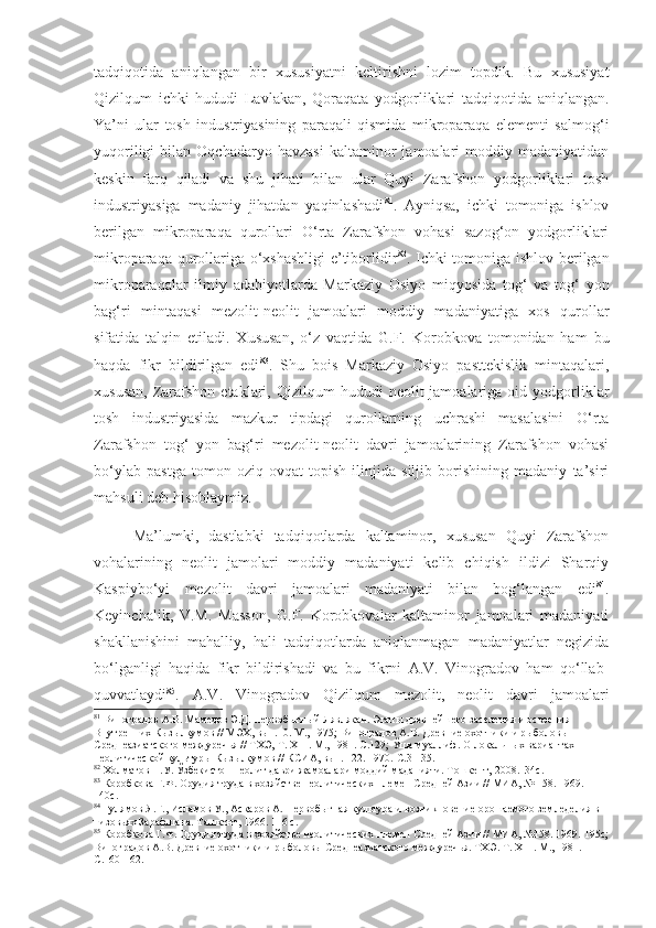 tadqiqotida   aniqlangan   bir   xususiyatni   keltirishni   lozim   topdik.   Bu   xususiyat
Qizilqum   ichki   hududi   Lavlakan,   Qoraqata   yodgorliklari   tadqiqotida   aniqlangan.
Ya’ni   ular   tosh   industriyasining   paraqali   qismida   mikroparaqa   elementi   salmog‘i
yuqoriligi   bilan   Oqchadaryo   havzasi   kaltaminor   jamoalari   moddiy   madaniyatidan
keskin   farq   qiladi   va   shu   jihati   bilan   ular   Quyi   Zarafshon   yodgorliklari   tosh
industriyasiga   madaniy   jihatdan   yaqinlashadi 81
.   Ayniqsa,   ichki   tomoniga   ishlov
berilgan   mikroparaqa   qurollari   O‘rta   Zarafshon   vohasi   sazog‘on   yodgorliklari
mikroparaqa qurollariga o‘xshashligi  e’tiborlidir 82
. Ichki tomoniga ishlov berilgan
mikroparaqalar   ilmiy   adabiyotlarda   Markaziy   Osiyo   miqyosida   tog‘   va   tog‘   yon
bag‘ri   mintaqasi   mezolit-neolit   jamoalari   moddiy   madaniyatiga   xos   qurollar
sifatida   talqin   etiladi.   Xususan,   o‘z   vaqtida   G.F.   Korobkova   tomonidan   ham   bu
haqda   fikr   bildirilgan   edi 83
.   Shu   bois   Markaziy   Osiyo   pasttekislik   mintaqalari,
xususan,   Zarafshon  etaklari,  Qizilqum  hududi  neolit  jamoalariga  oid  yodgorliklar
tosh   industriyasida   mazkur   tipdagi   qurollarning   uchrashi   masalasini   O‘rta
Zarafshon   tog‘   yon   bag‘ri   mezolit-neolit   davri   jamoalarining   Zarafshon   vohasi
bo‘ylab   pastga   tomon   oziq-ovqat   topish   ilinjida   siljib   borishining   madaniy   ta’siri
mahsuli deb hisoblaymiz.
Ma’lumki,   dastlabki   tadqiqotlarda   kaltaminor,   xususan   Quyi   Zarafshon
vohalarining   neolit   jamolari   moddiy   madaniyati   kelib   chiqish   ildizi   Sharqiy
Kaspiybo‘yi   mezolit   davri   jamoalari   madaniyati   bilan   bog‘langan   edi 84
.
Keyinchalik,   V.M.   Masson,   G.F.   Korobkovalar   kaltaminor   jamoalari   madaniyati
shakllanishini   mahalliy,   hali   tadqiqotlarda   aniqlanmagan   madaniyatlar   negizida
bo‘lganligi   haqida   fikr   bildirishadi   va   bu   fikrni   A.V.   Vinogradov   ham   qo‘llab-
quvvatlaydi 85
.   A.V.   Vinogradov   Qizilqum   mezolit,   neolit   davri   jamoalari
81
  Виноградов А.В. Мамедов Э.Д. Первобытный Лявлякан. Этапы древнейшего заселения и освоения 
Внутренних Кызылкумов // МЭХ, вып.10. М., 1975;   Виноградов А.В. Древние охотники и рыболовы 
Среднеазиатского междуречья // ТХЭ,  Т . Х III . М., 1981.  С.129; Ўша муаллиф . О локальных вариантах 
неолитической культуры Кызылкумов // КСИА, вып. 122. 1970.  С.31-35.
82
  Холматов Н.У. Ўзбекистон неолит даври жамоалари моддий маданияти. Тошкент,   2008. 134с.
83
 Коробкова Г.Ф. Орудия труда в хозяйстве неолитических племен Средней Азии // МИА, № 158. 1969 . 
140с.
84
 Гулямов Я.Г., Исламов У., Аскаров А. Первобытная культура и возникновение орошаемого земледелия в 
низовьях Зарафшана. Ташкент, 1966.  116 с.
85
  Коробкова Г.Ф. Орудия труда в хозяйстве неолитических племен Средней Азии // МИА, №158. 1969.  195с;
Виноградов А.В. Древние охотники и рыболовы Среднеазиатского междуречья. ТХЭ .   Т . Х III . М., 1981 . 
С.160-162. 