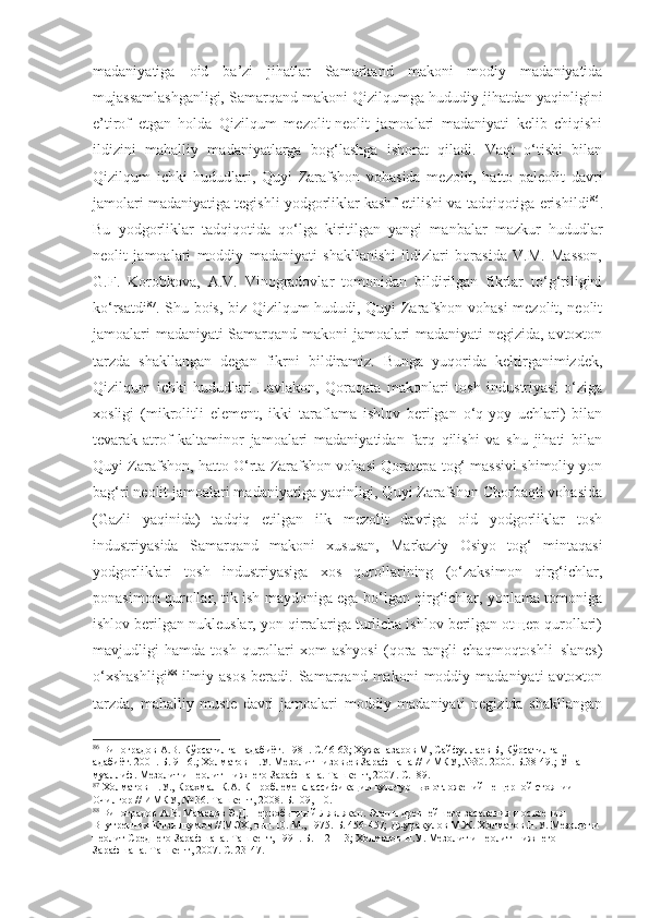 madaniyatiga   oid   ba’zi   jihatlar   Samarkand   makoni   modiy   madaniyatida
mujassamlashganligi, Samarqand makoni Qizilqumga hududiy jihatdan yaqinligini
e’tirof   etgan   holda   Qizilqum   mezolit-neolit   jamoalari   madaniyati   kelib   chiqishi
ildizini   mahalliy   madaniyatlarga   bog‘lashga   ishorat   qiladi.   Vaqt   o‘tishi   bilan
Qizilqum   ichki   hududlari,   Quyi   Zarafshon   vohasida   mezolit,   hatto   paleolit   davri
jamolari madaniyatiga tegishli yodgorliklar kashf etilishi va tadqiqotiga erishildi 86
.
Bu   yodgorliklar   tadqiqotida   qo‘lga   kiritilgan   yangi   manbalar   mazkur   hududlar
neolit   jamoalari   moddiy   madaniyati   shakllanishi   ildizlari   borasida   V.M.   Masson,
G.F.   Korobkova,   A.V.   Vinogradovlar   tomonidan   bildirilgan   fikrlar   to‘g‘riligini
ko‘rsatdi 87
. Shu bois, biz Qizilqum hududi, Quyi Zarafshon vohasi  mezolit, neolit
jamoalari madaniyati Samarqand makoni jamoalari madaniyati negizida, avtoxton
tarzda   shakllangan   degan   fikrni   bildiramiz.   Bunga   yuqorida   keltirganimizdek,
Qizilqum   ichki   hududlari   Lavlakon,   Qoraqata   makonlari   tosh   industriyasi   o‘ziga
xosligi   (mikrolitli   element,   ikki   taraflama   ishlov   berilgan   o‘q-yoy   uchlari)   bilan
tevarak-atrof   kaltaminor   jamoalari   madaniyatidan   farq   qilishi   va   shu   jihati   bilan
Quyi Zarafshon, hatto O‘rta Zarafshon vohasi Qoratepa tog‘ massivi shimoliy yon
bag‘ri neolit jamoalari madaniyatiga yaqinligi, Quyi Zarafshon Chorbaqti vohasida
(Gazli   yaqinida)   tadqiq   etilgan   ilk   mezolit   davriga   oid   yodgorliklar   tosh
industriyasida   Samarqand   makoni   xususan,   Markaziy   Osiyo   tog‘   mintaqasi
yodgorliklari   tosh   industriyasiga   xos   qurollarining   (o‘zaksimon   qirg‘ichlar,
ponasimon qurollar, tik ish maydoniga ega bo‘lgan qirg‘ichlar, yonlama tomoniga
ishlov berilgan nukleuslar, yon qirralariga turlicha ishlov berilgan otщep qurollari)
mavjudligi   hamda   tosh   qurollari   xom   ashyosi   (qora   rangli   chaqmoqtoshli–slanes)
o‘xshashligi 88
  ilmiy  asos   beradi.  Samarqand  makoni  moddiy  madaniyati  avtoxton
tarzda,   mahalliy   muste   davri   jamoalari   moddiy   madaniyati   negizida   shakllangan
86
 Виноградов А.В. Кўрсатилган адабиёт. 1981. С.46-63; Хужаназаров М, Сайфуллаев Б, Кўрсатилган 
адабиёт. 2001. Б. 9-16.; Холматов Н.У. Мезолит низовьев Зарафшана // ИМКУ, №30. 2000. Б.38-49.; Ўша 
муаллиф . Мезолит и неолит Нижнего Зарафшана. Ташкент, 2007 . С.189.
87
 Холматов Н.У. ,  Крахмал К.А. К проблеме классификации культурных отложений пещерной стоянии 
Очилгор  //  ИМКУ, № 36. Ташкент, 2008 .  Б. 109,110.
88
  Виноградов А.В. Мамедов Э.Д. Первобытный Лявлякан. Этапы древнейшего заселения и освоения 
Внутренних Кызылкумов // МЭХ, вып.10. М., 1975.  Б. 456-457;  Джурақулов М.Ж. Холматов Н.У. Мезолит и 
неолит Среднего Зарафшана. Ташкент, 1991 . Б.112-113;  Холматов Н.У. Мезолит и неолит Нижнего 
Зарафшана. Ташкент, 2007.  С. 23-47. 