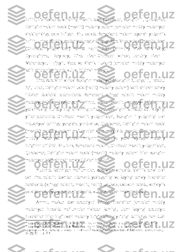 bo‘lib, o‘z navbatida vohaning mezolit davri (Chorbaqti, Sazog‘on 1, Qorakamar,
Ochilg‘or  makoni  pastki  (mezolit) madaniy qatlami jamoalari moddiy madaniyati
shakllanishiga   asos   bo‘lgan.   Shu   asosda   Samarkand   makoni   tayanch   yodgorlik
bo‘lib,   uning   moddiy   madaniyati   negizida   Quyi   Zarafshon   vohasi   mezolit   davri
(Chorbakti   yodgorliklari)   hamda   neolit   davri   (Shimoliy   o‘zan-Echkiliksoy,
Oyoqog‘itma,   Daryosoy;   O‘rta   o‘zan-Chorbaqti   vohasi;   Janubiy   o‘zan   -
Mahandaryo,   Ho‘jayli,   Katta   va   Kichik   Tuzkon)   jamoalari   moddiy   madaniyati
kelib chiqqanligi haqida xulosa bildirish mumkin.
O‘rta Zarafshon vohasi Sazog‘on madaniyati (Sazog‘on 2, Jangal 1, Tepaqul
3,4, Lolab, Ochilg‘or makoni ustki (neolit) madaniy qatlami) kelib chiqishi tarixiy
ildizlari   dastlabki   tadqiqotlarda   Samarqand   so‘nggi   paleolit   makoni   moddiy
madaniyati   bilan   bog‘langan 89
.   Biroq,   oraliq   mezolit   madaniy   bo‘g‘inining
yetishmasligi   bunday   bog‘lanishning   to‘laqonli   emasligini   ko‘rsatar   edi.   Keyingi
yillar   tadqiqotida   Chorbaqti   mezolit   yodgorliklari,   Sazog‘on   1   yodgorligi   tosh
industriyasi   tahliliga   yangicha   yondoshuv,   Qorakamar,   Ochilg‘or   makoni   pastki
(mezolit)   madaniy   qatlami   ma’lumotlari   voha   miqyosida   mezolit   davri   jamoalari
moddiy   madaniyatini   yoritish   imkonini   berdi   va   yetishmayotgan   madaniy
bo‘g‘inni to‘ldirdi. Shu bois, Samarqand makoni, Chorbaqti mezolit yodgorliklari,
Qorakamar,   Ochilg‘or   makoni   pastki   (mezolit)   madaniy   qatlami   bilan   sazog‘on
madaniyati kelib chiqishi tarixiy ildizlari bog‘liq 90
.
Yuqorida   keltirilgan   ma’lumotlar,   Zarafshon   vohasida   kishilik   tarixi   tosh
asri   o‘rta   paleolit   davridan   odamzod   yashaganligi   va   keyingi   tarixiy   bosqichlar
barchasida   (so‘nggi   paleolit,   mezolit,   neolit)   uzluksiz,   avtoxton   tarzda,   vorisiylik
asosida madaniyat yaratilganligi haqida xulosaga kelish imkonini beradi.
Ammo,   mazkur   davr   taraqqiyoti   so‘nggi   bosqichlari   jamoalari   moddiy
madaniyati   borasida   ma’lumotlar   nisbatan   kamligi,   ularni   keyingi   taraqqiyot
bosqichlari bilan bog‘lovchi madaniy bo‘g‘inlarning yo‘qligi dalillariga ham duch
89
  Джурақулов М.Ж. ,  Холматов Н.У. Мезолит и неолит Среднего Зарафшана. Ташкент, 1991 . С.112-113.
90
  Джурақулов М.Ж. Холматов Н.У. Мезолит и неолит Среднего Зарафшана. Ташкент, 1991.  С.112-113; 
Джуракулов М.Д. Самарқанд воҳасининг ибтидоий маданият тарихи саҳифаси // Ўзбекистон археологияси, 
№1(2). 2011. Б.16-21. 