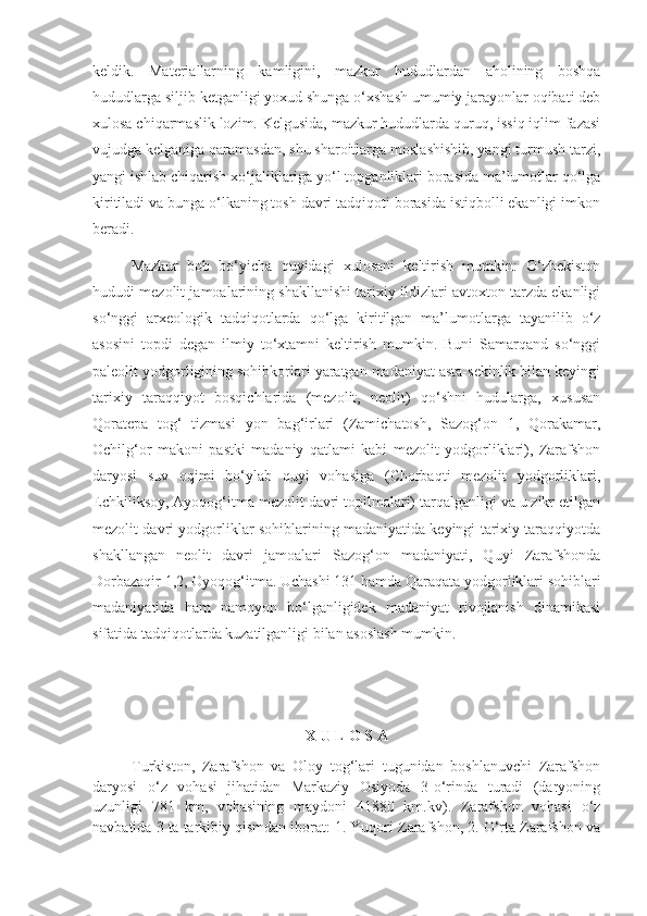 keldik.   Materiallarning   kamligini,   mazkur   hududlardan   aholining   boshqa
hududlarga siljib ketganligi yoxud shunga o‘xshash umumiy jarayonlar oqibati deb
xulosa chiqarmaslik lozim. Kelgusida, mazkur hududlarda quruq, issiq iqlim fazasi
vujudga kelganiga qaramasdan, shu sharoitlarga moslashishib, yangi turmush tarzi,
yangi ishlab chiqarish xo‘jaliklariga yo‘l topganliklari borasida ma’lumotlar qo‘lga
kiritiladi va bunga o‘lkaning tosh davri tadqiqoti borasida istiqbolli ekanligi imkon
beradi.
Mazkur   bob   bo‘yicha   quyidagi   xulosani   keltirish   mumkin:   O‘zbekiston
hududi   mezo lit jamoalarining shakllanishi tarixiy ildizlari avtoxton tarzda ekanligi
so‘nggi   arxeologik   tadqiqotlarda   qo‘lga   kiritilgan   ma’lumotlarga   tayanilib   o‘z
asosini   topdi   degan   ilmiy   to‘xtamni   keltirish   mumkin.   Buni   Samarqand   so‘nggi
paleolit yodgorligining sohibkorlari yaratgan madaniyat asta-sekinlik bilan keyingi
tarixiy   taraqqiyot   bosqichlarida   (mezolit,   neolit)   qo‘shni   hudularga,   xususan
Qoratepa   tog‘   tizmasi   yon   bag‘irlari   (Zamichatosh,   Sazog‘on   1,   Qorakamar,
Ochilg‘or   makoni   pastki   madaniy   qatlami   kabi   mezolit   yodgorliklari),   Zarafshon
daryosi   suv   oqimi   bo‘ylab   quyi   vohasiga   (Chorbaqti   mezolit   yodgorliklari,
Echkiliksoy, Ayoqog‘itma mezolit davri topilmalari) tarqalganligi va u zikr etilgan
mezolit davri yodgorliklar sohiblarining madaniyatida keyingi tarixiy taraqqiyotda
shakllangan   neolit   davri   jamoalari   Sazog‘on   madaniyati,   Quyi   Zarafshonda
Dorbazaqir 1,2, Oyoqog‘itma. Uchashi 131 hamda Qaraqata yodgorliklari sohiblari
madaniyatida   ham   namoyon   bo‘lganligidek   madaniyat   rivojlanish   dinamikasi
sifatida tadqiqotlarda kuzatilganligi bilan asoslash mumkin.
X U L O S A
Turkiston,   Zarafshon   va   Oloy   tog‘lari   tugunidan   boshlanuvchi   Zarafshon
daryosi   o‘z   vohasi   jihatidan   Markaziy   Osiyoda   3-o‘rinda   turadi   (daryoning
uzunligi   781   km,   vohasining   maydoni   41880   km.kv).   Zarafshon   vohasi   o‘z
navbatida 3 ta tarkibiy qismdan iborat: 1. Yuqori Zarafshon, 2. O‘rta Zarafshon va 