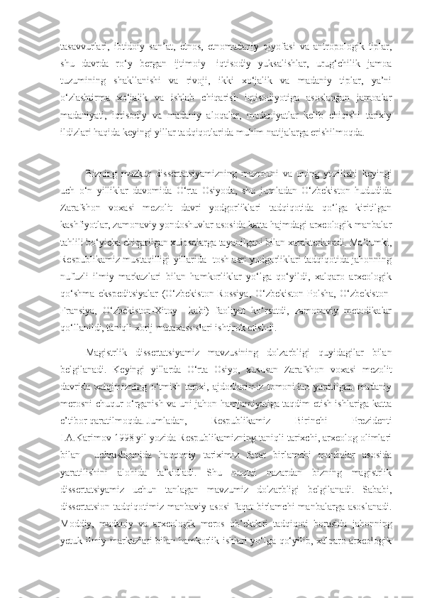 tasavvurlari,   ibtidoiy   san’at,   etnos,   etnomadaniy   qiyofasi   va   antropologik   tiplar,
shu   davrda   ro‘y   bergan   ijtimoiy-   iqtisodiy   yuksalishlar,   urug‘chilik   jamoa
tuzumining   shakllanishi   va   rivoji,   ikki   xo‘jalik   va   madaniy   tiplar,   ya’ni
o‘zlashtirma   xo‘jalik   va   ishlab   chiqarish   iqtisodiyotiga   asoslangan   jamoalar
madaniyati,   iqtisodiy   va   madaniy   aloqalar,   madaniyatlar   kelib   chiqishi   tarixiy
ildizlari haqida keyingi yillar tadqiqotlarida muhim natijalarga erishilmoqda.
Bizning   mazkur   dissertatsiyamizning   mazmuni   va   uning   yozilishi   keyingi
uch   o‘n   yilliklar   davomida   O‘rta   Osiyoda,   shu   jumladan   O‘zbekiston   hududida
Zarafshon   voxasi   mezolit   davri   yodgorliklari   tadqiqotida   qo‘lga   kiritilgan
kashfiyotlar, zamonaviy yondoshuvlar asosida katta hajmdagi arxeologik manbalar
tahlili bo‘yicha chiqarilgan xulosalarga tayanilgani bilan xarakterlanadi. Ma’lumki,
Respublikamiz mustaqilligi yillarida   tosh asri yodgorliklari tadqiqotida jahonning
nufuzli   ilmiy   markazlari   bilan   hamkorliklar   yo‘lga   qo‘yildi,   xalqaro   arxeologik
qo‘shma   ekspeditsiyalar   (O‘zbekiston-Rossiya,   O‘zbekiston-Polsha,   O‘zbekiston-
Fransiya,   O‘zbekiston-Xitoy     kabi)   faoliyat   ko‘rsatdi,   zamonaviy   metodikalar
qo‘llanildi, taniqli xorij mutaxassislari ishtirok etishdi.
Magistrlik   dissertatsiyamiz   mavzusining   dolzarbligi   quyidagilar   bilan
belgilanadi.   Keyingi   yillarda   O‘rta   Osiyo,   xususan   Zarafshon   voxasi   mezolit
davrida   xalqimizning   o‘tmish   tarixi,   ajdodlarimiz   tomonidan   yaratilgan   madaniy
merosni chuqur o‘rganish va uni jahon hamjamiyatiga taqdim etish ishlariga katta
e’tibor qaratilmoqda. Jumladan,  Respublikamiz   Birinchi   Prezidenti
I.A.Karimov 1998 yil yozida Respublikamizning taniqli tarixchi, arxeolog olimlari
bilan     uchrashganida   haqqoniy   tariximiz   faqat   birlamchi   manbalar   asosida
yaratilishini   alohida   ta’kidladi.   Shu   nuqtai   nazardan   bizning   magistrlik
dissertatsiyamiz   uchun   tanlagan   mavzumiz   dolzarbligi   belgilanadi.   Sababi,
dissertatsion   tadqiqotimiz  manbaviy  asosi   faqat   birlamchi  manbalarga  asoslanadi.
Moddiy,   madaniy   va   arxeologik   meros   ob’ektlari   tadqiqoti   borasida   jahonning
yetuk ilmiy markazlari bilan hamkorlik ishlari yo‘lga qo‘yilib, xalqaro arxeologik 