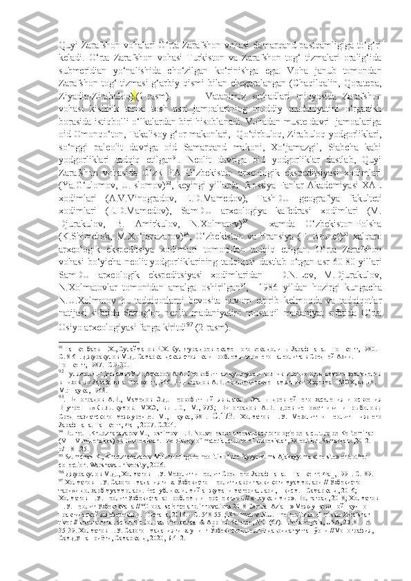 Quyi Zarafshon vohalari O‘rta Zarafshon vohasi Samarqand pastqamligiga to‘g‘ri
keladi.   O‘rta   Zarafshon   vohasi   Turkiston   va   Zarafshon   tog‘   tizmalari   oralig‘ida
submeridian   yo‘nalishida   cho‘zilgan   ko‘rinishga   ega.   Voha   janub   tomondan
Zarafshon tog‘  tizmasi  g‘arbiy qismi  bilan chegaralangan (Chaqilqalin, Qoratepa,
Ziyadin-Zirabuloq)   (1-rasm). Vatanimiz   sarhadlari   miqyosida   Zarafshon
vohasi   kishilik   tarixi   tosh   asri   jamoalarining   moddiy   madaniyatini   o‘rganish
borasida istiqbolli o‘lkalardan biri hisoblanadi. Vohadan muste davri   jamoalariga
oid Omonqo‘ton, Takalisoy g‘or makonlari,   Qo‘tirbuloq, Zirabuloq yodgorliklari,
so‘nggi   paleolit   davriga   oid   Samarqand   makoni,   Xo‘jamazgil,   Siabcha   kabi
yodgorliklari   tadqiq   etilgan 91
.   Neolit   davriga   oid   yodgorliklar   dastlab,   Quyi
Zarafshon   vohasida   O‘zR   FA   O‘zbekiston   arxeologik   ekspeditsiyasi   xodimlari
(Ya.G‘ulomov, U.Islomov) 92
, keyingi  yillarda   Rossiya  Fanlar  Akademiyasi  XAE
xodimlari   (A.V.Vinogradov,   E.D.Mamedov),   TashDU   geografiya   fakulteti
xodimlari   (E.D.Mamedov),   SamDU   arxeologiya   kafedrasi   xodimlari   (M.
Djurakulov,   B.   Amirkulov,   N.Xolmatov) 93
    xamda   O‘zbekiston-Polsha
(K.Shimchak,   M.Xo‘janazarov) 94
,   O‘zbekiston   va   Fransiya   (F.   Brunet) 95
  xalqaro
arxeologik   ekspeditsiya   xodimlari   tomonidan   tadqiq   etilgan.   O‘rta   Zarafshon
vohasi  bo‘yicha  neolit  yodgorliklarining  tadqiqoti   dastlab   o‘tgan  asr  60-80-yillari
SamDU   arxeologik   ekspeditsiyasi   xodimlaridan     D.N.Lev,   M.Djurakulov,
N.Xolmatovlar   tomonidan   amalga   oshirilgan 96
,     1986   yildan   hozirgi   kungacha
N.U.Xolmatov   bu   tadqiqotlarni   bevosita   davom   ettirib   kelmoqda   va   tadqiqotlar
natijasi   sifatida   Sazog‘on   neolit   madaniyatini   mustaqil   madaniyat   sifatida   O‘rta
Osiyo arxeologiyasi fanga kiritdi 97
  (2-rasm).  
91
 Ташкенбаев Н.Х . , Сулайманов Р.Х. Культура древнекаменного века долины Зарафшана.  -  Тошкент, 1980 .- 
С. 8-61. Джуракулов М.Д. Самаркандская стоянка и проблемы верхнего палеолита в Средней Азии . -  
Тошкент, 1987 .-  С.9-30.
92
  ГулямовЯ.Г.,ИсламовУ.И.,Аскаров А.А. Первобытная культура и возникновение орошаемого земледелия
в низовьях Зарафшана. Тошкент,1966. Виноградов А.В. Неолитические памятники Хорезма  -  МЭХ, вып.8. –
М.: Наука, 1968 . 
93
.   Виноградов   А.В.,   Мамедов   Э.Д.   Первобытный   Лявлакан.   Этапы   древнейшего   заселения   и   освоения
ВнутренныхКызылкумов.   МХЭ,   вып.10,   М.,1975 ;   Виноградов   А.В.   Древние   охотники   и   рыболовы
Среднеазиатского   междуречье.   М.,   Наука,1981.   С.173.   Холматов   Н.У.   Мезолит   и   неолит   Нижнего
Зарафшана. Ташкент ,  Фан , 2007.  С.204.
94
  Brunet F.Khudzhanazarov M.,Hoshimov H.B. Nouvellesdoonneessurlachronologie de la culture de Kel`teminar 
(VII-IV millenaires) en Ouzbekistan. The history of material culture of Uzbekistan, 38 edition. Samarkand,2012. 
p/118-125.
95
  Szumchak K., Khudzhanazarov M.Exploring the neolitik of the Kyzyl-kums Ajakagytma «the site» end other 
collection. Warshava university, 2006.
96
  Джуракулов   М . Д .,  Холматов   Н . У .  Мезолит   и   неолит   Среднего   Зарафшана . –  Ташкент :  Фан , 1991.  С.189.
97
 Холматов Н.У. Сазоғон маданияти ва Ўзбекистон неолит даври тадқиқоти муаммолари // Ўзбекистон 
тарихи долзарб муаммолари. Республика илмий анжумани материаллари, 1-қисм. - Самарқанд, 2016; 
Холматов Н.У.  Неолит Узбекистана: проблемы и перспективы // «Наука и мир». Волгаград, 2018 ; Холматов 
Н.У. Неолит Узбекистана // “Global science and innovations 2018 Central Azia II» Международной научно-
практической конференции. - Остана, 2018. - С. 548-551; Kholmatov N.U.  The   neolithik   of   middle   Zerafshan  
river  //  International   Scientific   Journal   Theoretical  &  Applied   Science ,  №11(67). -  Philadelphia ,  USA , 2018. –  P . 
35-39. Холматов Н.У. Сазоғон маданияти ва унинг Ўзбекистон неолит даврида тутган ўрни //Монография, 
СамДУ нашриёти, Самарқанд, 2020, Б.412. 