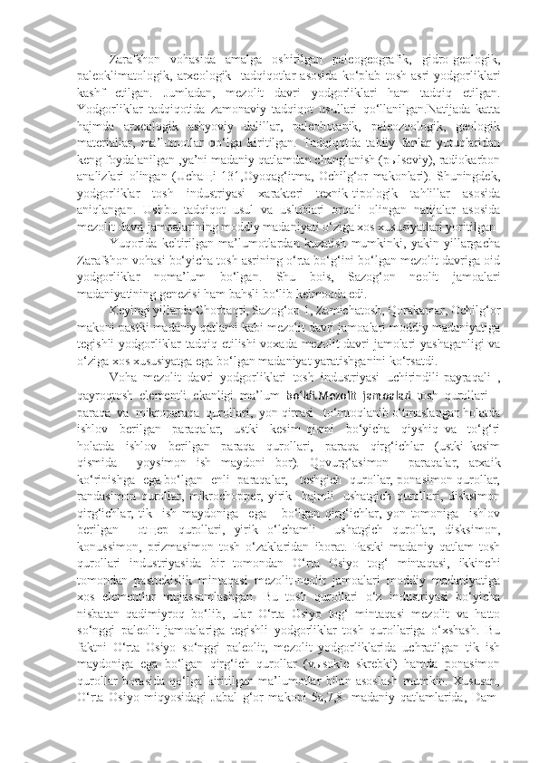 Zarafshon   vohasida   amalga   oshirilgan   paleogeografik,   gidro-geologik,
paleoklimatologik,   arxeologik     tadqiqotlar   asosida   ko‘plab   tosh   asri   yodgorliklari
kashf   etilgan.   Jumladan,   mezolit   davri   yodgorliklari   ham   tadqiq   etilgan.
Yodgorliklar   tadqiqotida   zamonaviy   tadqiqot   usullari   qo‘llanilgan.Natijada   katta
hajmda   arxeologik   ashyoviy   dalillar,   paleobotanik,   paleozoologik,   geologik
materiallar,   ma’lumotlar   qo‘lga   kiritilgan.   Tadqiqotda   tabiiy   fanlar   yutuqlaridan
keng foydalanilgan ,ya’ni madaniy qatlamdan changlanish (pыlseviy), radiokarbon
analizlari   olingan   (Uchaщi   131,Oyoqag‘itma,   Ochilg‘or   makonlari).   Shuningdek,
yodgorliklar   tosh   industriyasi   xarakteri   texnik-tipologik   tahlillar   asosida
aniqlangan.   Ushbu   tadqiqot   usul   va   uslublari   orqali   olingan   natijalar   asosida
mezolit davri jamoalarining moddiy madaniyati o‘ziga xos xususiyatlari yoritilgan
Yuqorida   keltirilgan   ma’lumotlardan   kuzatish   mumkinki,   yakin   yillargacha
Zarafshon vohasi bo‘yicha tosh asrining o‘rta bo‘g‘ini bo‘lgan mezolit davriga oid
yodgorliklar   noma’lum   bo‘lgan.   Shu   bois,   Sazog‘on   neolit   jamoalari
madaniyatining genezisi ham bahsli bo‘lib kelmoqda edi.
Keyingi yillarda Chorbaqti, Sazog‘on 1, Zamichatosh, Qorakamar, Ochilg‘or
makoni pastki madaniy qatlami kabi mezolit davri jamoalari moddiy madaniyatiga
tegishli yodgorliklar tadqiq etil ishi voxada mezolit davri jamolari yashaganligi va
o‘ziga xos xususiyatga ega bo‘lgan madaniyat yaratishganini ko‘rsatdi.  
Voha   mezolit   davri   yodgorliklari   tosh   industriyasi   uchirindili-payraqali   ,
qayroqtosh   elementli   ekanligi   ma’lum   bo‘ldi.Mezolit   jamoalari   tosh   qurollari   –
paraqa  va  mikroparaqa  qurollari,  yon qirrasi   to‘mtoqlanib o‘tmaslangan holatda
ishlov     berilgan     paraqalar,     ustki     kesim   qismi     bo‘yicha     qiyshiq   va     to‘g‘ri
holatda     ishlov     berilgan     paraqa     qurollari,     paraqa     qirg‘ichlar     (ustki   kesim
qismida     yoysimon   ish   maydoni   bor).   Qovurg‘asimon     paraqalar,   arxaik
ko‘rinishga   ega bo‘lgan   enli   paraqalar,     teshgich   qurollar, ponasimon qurollar,
randasimon   qurollar,   mikrochopper,   yirik     hajmli     ushatgich   qurollari,   disksimon
qirg‘ichlar,   tik     ish   maydoniga     ega       bo‘lgan   qirg‘ichlar,   yon   tomoniga     ishlov
berilgan     otщep   qurollari,   yirik   o‘lchamli     ushatgich   qurollar,   disksimon,
konussimon,   prizmasimon   tosh   o‘zaklaridan   iborat.   Pastki   madaniy   qatlam   tosh
qurollari   industriyasida   bir   tomondan   O‘rta   Osiyo   tog‘   mintaqasi,   ikkinchi
tomondan   pasttekislik   mintaqasi   mezolit-neolit   jamoalari   moddiy   madaniyatiga
xos   elementlar   mujassamlashgan.   Bu   tosh   qurollari   o‘z   industriyasi   bo‘yicha
nisbatan   qadimiyroq   bo‘lib,   ular   O‘rta   Osiyo   tog‘   mintaqasi   mezolit   va   hatto
so‘nggi   paleolit   jamoalariga   tegishli   yodgorliklar   tosh   qurollariga   o‘xshash.   Bu
faktni   O‘rta   Osiyo   so‘nggi   paleolit,   mezolit   yodgorliklarida   uchratilgan   tik   ish
maydoniga   ega   bo‘lgan   qirg‘ich   qurollar   (vыsokie   skrebki)   hamda   ponasimon
qurollar   borasida   qo‘lga   kiritilgan   ma’lumotlar   bilan   asoslash   mumkin.   Xususan,
O‘rta   Osiyo   miqyosidagi   Jabal   g‘or   makoni   5a,7,8-   madaniy   qatlamlarida,   Dam- 