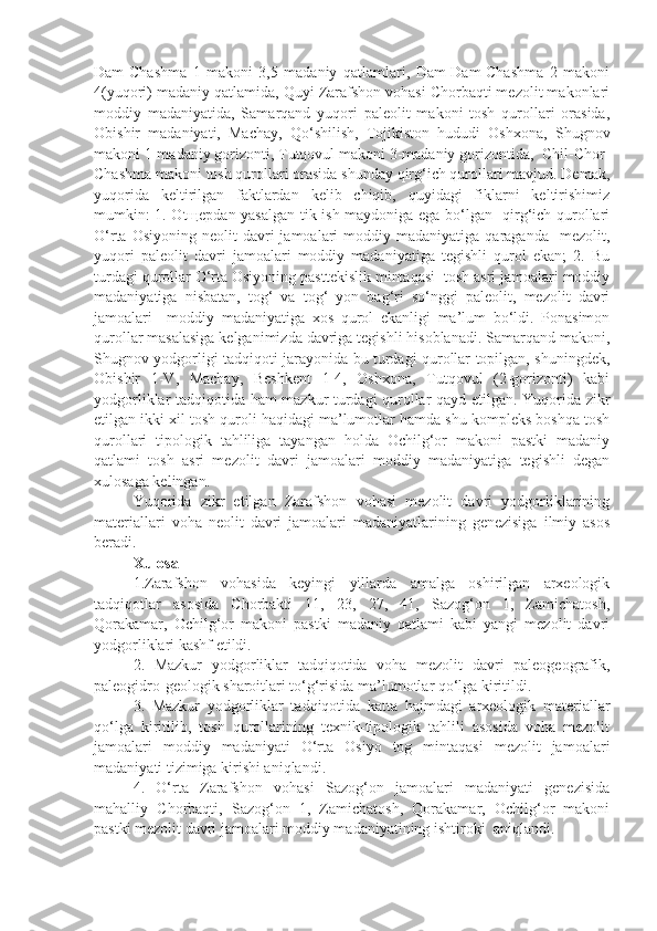 Dam-Chashma   1   makoni   3,5   madaniy   qatlamlari,   Dam-Dam-Chashma   2   makoni
4(yuqori) madaniy qatlamida, Quyi Zarafshon vohasi Chorbaqti mezolit makonlari
moddiy   madaniyatida,   Samarqand   yuqori   paleolit   makoni   tosh   qurollari   orasida,
Obishir   madaniyati,   Machay,   Qo‘shilish,   Tojikiston   hududi   Oshxona,   Shugnov
makoni 1-madaniy gorizonti, Tutqovul makoni 3-madaniy gorizontida,  Chil-Chor-
Chashma makoni tosh qurollari orasida shunday qirg‘ich qurollari mavjud. Demak,
yuqorida   keltirilgan   faktlardan   kelib   chiqib,   quyidagi   fiklarni   keltirishimiz
mumkin: 1. Otщepdan yasalgan tik ish maydoniga ega bo‘lgan   qirg‘ich qurollari
O‘rta  Osiyoning   neolit  davri  jamoalari   moddiy  madaniyatiga  qaraganda    mezolit,
yuqori   paleolit   davri   jamoalari   moddiy   madaniyatiga   tegishli   qurol   ekan;   2.   Bu
turdagi qurollar O‘rta Osiyoning pasttekislik mintaqasi  tosh asri jamoalari moddiy
madaniyatiga   nisbatan,   tog‘   va   tog‘   yon   bag‘ri   so‘nggi   paleolit,   mezolit   davri
jamoalari     moddiy   madaniyatiga   xos   qurol   ekanligi   ma’lum   bo‘ldi.   Ponasimon
qurollar masalasiga kelganimizda davriga tegishli hisoblanadi. Samarqand makoni,
Shugnov yodgorligi tadqiqoti jarayonida bu turdagi qurollar topilgan, shuningdek,
Obishir   1-V,   Machay,   Beshkent   1-4,   Oshxona,   Tutqovul   (2-gorizonti)   kabi
yodgorliklar tadqiqotida ham mazkur turdagi qurollar qayd etilgan. Yuqorida zikr
etilgan ikki xil tosh quroli haqidagi ma’lumotlar hamda shu kompleks boshqa tosh
qurollari   tipologik   tahliliga   tayangan   holda   Ochilg‘or   makoni   pastki   madaniy
qatlami   tosh   asri   mezolit   davri   jamoalari   moddiy   madaniyatiga   tegishli   degan
xulosaga kelingan. 
Yuqorida   zikr   etilgan   Zarafshon   vohasi   mezolit   davri   yodgorliklarining
materiallari   voha   neolit   davri   jamoalari   madaniyatlarining   genezisiga   ilmiy   asos
beradi.
Xulosa 
1.Zarafshon   vohasida   keyingi   yillarda   amalga   oshirilgan   arxeologik
tadqiqotlar   asosida   Chorbakti   11,   23,   27,   41,   Sazog‘on   1,   Zamichatosh,
Qorakamar,   Ochilg‘or   makoni   pastki   madaniy   qatlami   kabi   yangi   mezolit   davri
yodgorliklari kashf etildi.
2.   Mazkur   yodgorliklar   tadqiqotida   voha   mezolit   davri   paleogeografik,
paleogidro-geologik sharoitlari to‘g‘risida ma’lumotlar qo‘lga kiritildi.
3.   Mazkur   yodgorliklar   tadqiqotida   katta   hajmdagi   arxeologik   materiallar
qo‘lga   kiritilib,   tosh   qurollarining   texnik-tipologik   tahlili   asosida   voha   mezolit
jamoalari   moddiy   madaniyati   O‘rta   Osiyo   tog   mintaqasi   mezolit   jamoalari
madaniyati tizimiga kirishi aniqlandi.
4.   O‘rta   Zarafshon   vohasi   Sazog‘on   jamoalari   madaniyati   genezisida
mahalliy   Chorbaqti,   Sazog‘on   1,   Zamichatosh,   Qorakamar,   Ochilg‘or   makoni
pastki mezolit davri jamoalari moddiy madaniyatining ishtiroki  aniqlandi. 