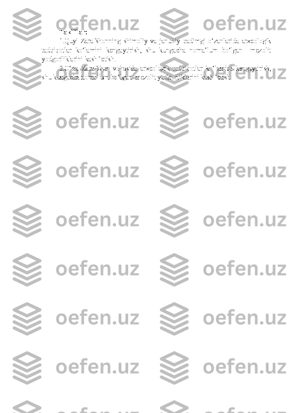 Takliflar:
1.Quyi   Zarafshonning   shimoliy   va   janubiy   qadimgi   o‘zanlarida   arxeologik
tadqiqotlar   ko‘lamini   kengaytirish,   shu   kungacha   noma’lum   bo‘lgan     mezolit
yodgorliklarini kashf etish.
2.O‘rta   Zarafshon   vohasida   arxeologik   tadqiqotlar   ko‘lamini   kengaytirish,
shu kungacha noma’lum bo‘lgan  mezolit yodgorliklarini kashf etish. 
