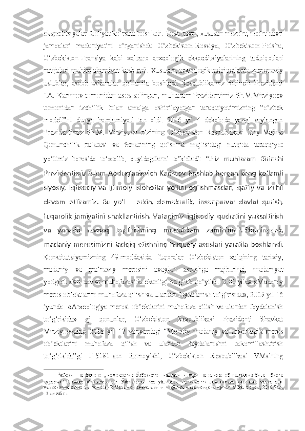 ekspeditsiyalar faoliyat ko‘rsata boshladi. Tosh davri, xususan mezolit, neolit davri
jamoalari   madaniyatini   o‘rganishda   O‘zbekiston-Rossiya,   O‘zbekiston-Polsha,
O‘zbekiston-Fransiya   kabi   xalqaro   arxeologik   ekspeditsiyalarining   tadqiqotlari
natijalari muhim ahamiyat kasb etdi. Xususan, arxeologik tadqiqotlarda zamonaviy
uslublar,   asbob   uskanalar   qo‘llanila   boshladi.   Respublikamiz   Birinchi   Prezidenti
I.A. Karimov tomonidan asos solingan, muhtaram Prezidentimiz Sh.M.Mirziyoev
tomonidan   izchillik   bilan   amalga   oshirilayotgan   taraqqiyotimizning   “o‘zbek
modeli”ni   dunyo   hamjamiyati   tan   oldi.   2016   yil   4   dekabrda   yangi   saylangan
Prezidentimiz   Sh.M.   Mirziyoev   o‘zining   O‘zbekiston   Respublikasi   Oliy   Majlisi
Qonunchilik   palatasi   va   Senatining   qo‘shma   majlisidagi   nutqida   taraqqiyot
yo‘limiz   borasida   to‘xtalib,   quyidagilarni   ta’kidladi:   “B iz   muhtaram   Birinchi
Prezidentimiz Islom Abdug‘anievich Karimov boshlab bergan keng ko‘lamli
siyosiy,   iqtisodiy   va   ijtimoiy   islohotlar   yo‘lini   og‘ishmasdan,   qat’iy   va   izchil
davom   ettiramiz.   Bu   yo‘l   –   erkin,   demokratik,   insonparvar   davlat   qurish,
fuqarolik   jamiyatini   shakllantirish,   Vatanimiz   iqtisodiy   qudratini   yuksaltirish
va   yanada   ravnaq   toptirishning   mustahkam   zaminidir" 1
.   Shuningdek,
madaniy   merosimizni   tadqiq   etishning   huquqiy   asoslari   yaratila   boshlandi.
Konstitutsiyamizning   49-moddasida   fuqoralar   O‘zbekiston   xalqining   tarixiy,
madaniy   va   ma’naviy   merosini   avaylab   asrashga   majburligi,   madaniyat
yodgorliklari davlat muhofazasida ekanligi belgilab qo‘yildi. 2001 yilda «Madaniy
meros ob’ektlarini muhofaza qilish va ulardan foydalanish to‘g‘risida», 2009 yil 16
iyunda   «Arxeologiya merosi  ob’ektlarini muhofaza qilish va ulardan foydalanish
to‘g‘risida»   gi   qonunlar,   O‘zbekiston   Respublikasi   Prezidenti   Shavkat
Mirziyoevning   2018   yil   17   yanvardagi   “Moddiy   madaniy   va   arxeologik   meros
ob’ektlarini   muhofaza   qilish   va   ulardan   foydalanishni   takomillashtirish
to‘g‘risida”gi   F-5181-son   farmoyishi,   O‘zbekiston   Respublikasi   VMsining
1
«Эркин   ва   фаровон,   демократик   Ўзбекистон   давлатини   мард   ва   олижаноб   халқимиз   билан   бирга
қурамиз”   Шавкат   Мирзиёевнинг   Ўзбекистон   Республикаси   Президенти   лавозимига   киришиш   тантанали
маросимига бағишланган Олий Мажлис палаталарининг қўшма мажлисидаги нутқи . // Халқ сўзи, 2016 йил,
15 декабрь .  