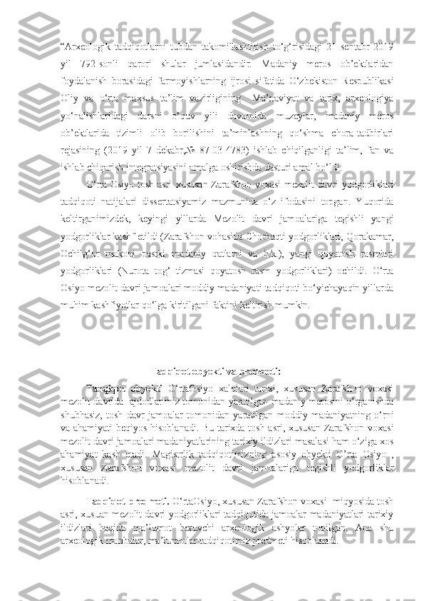 “Arxeologik   tadqiqotlarni   tubdan   takomillashtirish   to‘g‘risidagi   21   sentabr   2019
yil   792-sonli   qarori   shular   jumlasidandir.   Madaniy   meros   ob’ektlaridan
foydalanish   borasidagi   farmoyishlarning   ijrosi   sifatida   O‘zbekiston   Respublikasi
Oliy   va   o‘rta   maxsus   ta’lim   vazirligining     Ma’naviyat   va   tarix,   arxeologiya
yo‘nalishlaridagi   darsni   o‘quv   yili   davomida   muzeylar,   madaniy   meros
ob’ektlarida   tizimli   olib   borilishini   ta’minlashning   qo‘shma   chora-tadbirlari
rejasining   (2019   yil   7   dekabr,№   87-03-4783)   ishlab   chiqilganligi   ta’lim,   fan   va
ishlab chiqarish integratsiyasini amalga oshirishda dasturi amal bo‘ldi.
O‘rta Osiyo tosh asri   xususan Zarafshon voxasi  mezolit  davri   yodgorliklari
tadqiqoti   natijalari   dissertatsiyamiz   mazmunida   o‘z   ifodasini   topgan.   Yuqorida
keltirganimizdek,   keyingi   yillarda   Mezolit   davri   jamoalariga   tegishli   yangi
yodgorliklar kashf etildi (Zarafshon vohasida-Chorbaqti yodgorliklari, Qorakamar,
Ochilg‘or   makoni   pastki   madaniy   qatlami   va   h.k.),   yangi   qoyatosh   rasmlari
yodgorliklari   (Nurota   tog‘   tizmasi   qoyatosh   rasm   yodgorliklari)   ochildi.   O‘rta
Osiyo  mezolit  davri jamoalari moddiy madaniyati tadqiqoti bo‘yichayaqin yillarda
muhim kashfiyotlar qo‘lga kiritilgani faktini keltirish mumkin.                   
 
                          Tadqiqot obyekti va predmeti:
Tadqiqot   obyekti   O‘rtaOsiyo   xalqlari   tarixi,   xususan   Zarafshon   voxasi
mezolit davrida  ajdodlarimiz tomonidan yaratilgan madaniy merosini o’rganishda
shubhasiz,   tosh   davr   jamoalar   tomonidan   yaratilgan   moddiy   madaniyatning   o‘rni
va ahamiyati beqiyos hisoblanadi. Bu tarixda tosh asri, xususan Zarafshon voxasi
mezolit davri jamoalari madaniyatlarining tarixiy ildizlari masalasi ham o‘ziga xos
ahamiyat   kasb   etadi.   Magistrlik   tadqiqotimizning   asosiy   obyekti   O’rta   Osiyo   ,
xususan   Zarafshon   voxasi   mezolit   davri   jamoalariga   tegishli   yodgorliklar
hisoblanadi.
Tadqiqot predmeti.  O‘rtaOsiyo, xususan Zarafshon voxasi  miqyosida tosh
asri, xusuan mezolit davri yodgorliklari tadqiqotida jamoalar madaniyatlari tarixiy
ildizlari   haqida   ma’lumot   beruvchi   arxeologik   ashyolar   topilgan.   Ana   shu
arxeologik manbalar, ma’lumotlar tadqiqotimiz predmeti hisoblanadi.  