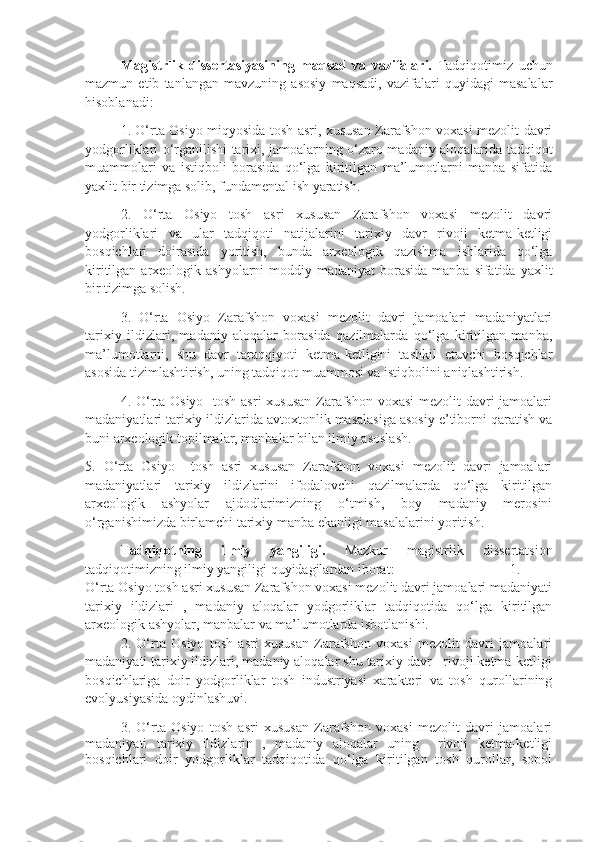 Magistrlik   dissertasiyasining   maqsad   va   vazifalari.   Tadqiqotimiz   uchun
mazmun   etib   tanlangan   mavzuning   asosiy   maqsadi,   vazifalari   quyidagi   masalalar
hisoblanadi:
1. O‘rta Osiyo miqyosida tosh asri, xususan Zarafshon voxasi mezolit davri
yodgorliklari o‘rganilishi tarixi, jamoalarning o‘zaro madaniy aloqalarida tadqiqot
muammolari   va   istiqboli   borasida   qo‘lga   kiritilgan   ma’lumotlarni   manba   sifatida
yaxlit bir tizimga solib, fundamental ish yaratish.
2.   O‘rta   Osiyo   tosh   asri   xususan   Zarafshon   voxasi   mezolit   davri
yodgorliklari   va   ular   tadqiqoti   natijalarini   tarixiy   davr   rivoji   ketma-ketligi
bosqichlari   doirasida   yoritish,   bunda   arxeologik   qazishma   ishlarida   qo‘lga
kiritilgan arxeologik ashyolarni  moddiy madaniyat  borasida  manba sifatida yaxlit
bir tizimga solish.
3.   O‘rta   Osiyo   Zarafshon   voxasi   mezolit   davri   jamoalari   madaniyatlari
tarixiy   ildizlari,   madaniy   aloqalar   borasida   qazilmalarda   qo‘lga   kiritilgan   manba,
ma’lumotlarni,   shu   davr   taraqqiyoti   ketma-ketligini   tashkil   etuvchi   bosqichlar
asosida tizimlashtirish, uning tadqiqot muammosi va istiqbolini aniqlashtirish. 
4. O‘rta Osiyo   tosh asri  xususan  Zarafshon voxasi  mezolit  davri  jamoalari
madaniyatlari tarixiy ildizlarida avtoxtonlik masalasiga asosiy e’tiborni qaratish va
buni arxeologik topilmalar, manbalar bilan ilmiy asoslash. 
5.   O‘rta   Osiyo     tosh   asri   xususan   Zarafshon   voxasi   mezolit   davri   jamoalari
madaniyatlari   tarixiy   ildizlarini   ifodalovchi   qazilmalarda   qo‘lga   kiritilgan
arxeologik   ashyolar   ajdodlarimizning   o‘tmish,   boy   madaniy   merosini
o‘rganishimizda birlamchi tarixiy manba ekanligi masalalarini yoritish.
Tadqiqotning   ilmiy   yangiligi.   Mazkur   magistrlik   dissertatsion
tadqiqotimizning ilmiy yangiligi quyidagilardan iborat: 1.
O‘rta Osiyo tosh asri xususan Zarafshon voxasi mezolit davri jamoalari madaniyati
tarixiy   ildizlari   ,   madaniy   aloqalar   yodgorliklar   tadqiqotida   qo‘lga   kiritilgan
arxeologik ashyolar, manbalar va ma’lumotlarda isbotlanishi.
2.   O‘rta   Osiyo   tosh   asri   xususan   Zarafshon   voxasi   mezolit   davri   jamoalari
madaniyati tarixiy ildizlari, madaniy aloqalar shu tarixiy davr   rivoji ketma-ketligi
bosqichlariga   doir   yodgorliklar   tosh   industriyasi   xarakteri   va   tosh   qurollarining
evolyusiyasida oydinlashuvi. 
3.   O‘rta   Osiyo   tosh   asri   xususan   Zarafshon   voxasi   mezolit   davri   jamoalari
madaniyati   tarixiy   ildizlarin   ,   madaniy   aloqalar   uning     rivoji   ketma-ketligi
bosqichlari   doir   yodgorliklar   tadqiqotida   qo‘lga   kiritilgan   tosh   qurollar,   sopol 