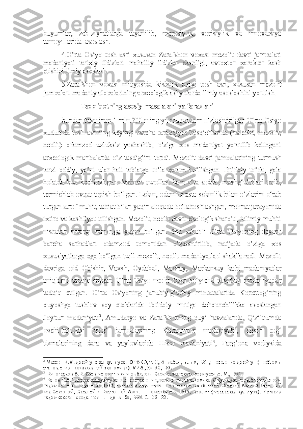 buyumlar,   zeb-ziynatlarga   tayanilib,   merosiylik,   vorisiylik   va   innovatsiya
tamoyillarida  asoslash.
4.O‘rta   Osiyo   tosh   asri   xususan   Zarafshon   voxasi   mezolit   davri   jamoalari
madaniyati   tarixiy   ildizlari   mahalliy   ildizlar   ekanligi,   avtoxton   xarakter   kasb
etishini ilmiy asoslash.
5.Zarafshon   voxasi   miqyosida   kishilik   tarixi   tosh   asri,   xususan   mezolit
jamoalari madaniy aloqalarining arxeologik ashyolarda ilmiy asoslashini yoritish.
                      Tadqiqotning asosiy masalalari va farazlari
bundan taxminan 1 mln.200 ming yil muqaddam o‘zlashtirilgan O‘rta Osiyo
xududida  tosh  asrining  keyingi  barcha  taraqqiyot  bosqichlarida  (paleolit,  mezolit,
neolit)   odamzod   uzluksiz   yashashib,   o‘ziga   xos   madaniyat   yaratilib   kelingani
arxeologik   manbalarda   o‘z   tasdig‘ini   topdi.   Mezolit   davri   jamoalarining   turmush
tarzi   oddiy,   ya’ni   ular   hali   tabiatga   to‘la   qaram   bo‘lishgan.   Ibtidoiy   to‘da,   gala
holatda   kun   kechirishgan.   Mehnat   qurollari   ham   o‘ta   sodda,   mashg‘ulotlari   terib,
termichlab ovqat topish bo‘lgan. Lekin, odamlar asta-sekinlik bilan o‘zlarini o‘rab
turgan atrof-muhit, tabiat bilan yaqin aloqada bo‘laboshlashgan, mehnat jarayonida
ixtiro va kashfiyot qilishgan. Mezolit, neolit davri ekologik sharoiti, iqlimiy muhiti
nisbatan   hozirgi   zamonga   yaqin   bo‘lgan.   Shu   sababli   O‘rta   Osiyoning   deyarli
barcha   sarhadlari   odamzod   tomonidan   o‘zlashtirilib,   natijada   o‘ziga   xos
xususiyatlarga ega bo‘lgan turli mezolit, neolit madaniyatlari shakllanadi. Mezolit
davriga   oid   Obishir,   Vaxsh,   Oydabal,   Machay,   Markansuy   kabi   madaniyatlar
aniqlanib tadqiq etilgan. O‘rta Osiyo  neolit  davri  bo‘yicha quyidagi  madaniyatlar
tadqiq   etilgan.   O‘rta   Osiyoning   janubiy-g‘arbiy   mintaqalarida   Kopettog‘ning
quyoshga   tushlov   soy   etaklarida   ibtidoiy   motiga   dehqonchilikka   asoslangan
Joyitun   madaniyati 2
,   Amudaryo   va   Zarafshonning   quyi   havzalarida,   Qizilqumda
ovchi-baliqchi   urug‘   jamoalarining   Kaltaminor   madaniyati 3
,   Hisor   tog‘
tizmalarining   dara   va   yaylovlarida   Hisor   madaniyati 4
,   Farg‘ona   vodiysida
2
 Массон В.М. Джейтунская культура. ЮТАКЭ, т.10, Ашхабад, Ылым, 1961; Поселение Джейтун (проблемы
становления производящей экономики). МИА, № 180, 1971.
3
  Виноградов А.В. Древние охотники и рыболовы Среднеазиатского междуречье. М., 1981.
4
  Ранов В.А. Гиссарская культура: распространение, хронология, экономика.  //  Культура первобытной эпохи
Таджикистана. – Душанбе, 1982; Гиссарская культура – неолит горных областей Средней Азии.  //  Каменной
век   Северной,   Средней   и   Восточной   Азии.   –   Новосибирск,   1985;   Неолит   (гиссарская   культура).   История
Таджикского народа. Том 1. – Душанбе, 1998.  С. 105-123. 